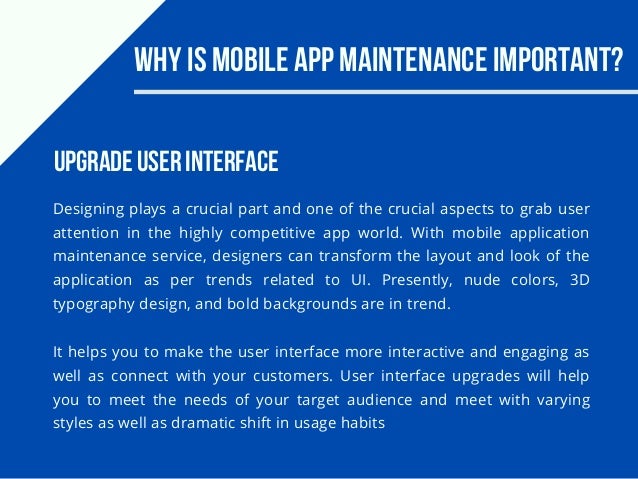 Why Is Mobile App Maintenance Important?
Designing plays a crucial part and one of the crucial aspects to grab user
attention in the highly competitive app world. With mobile application
maintenance service, designers can transform the layout and look of the
application as per trends related to UI. Presently, nude colors, 3D
typography design, and bold backgrounds are in trend.
It helps you to make the user interface more interactive and engaging as
well as connect with your customers. User interface upgrades will help
you to meet the needs of your target audience and meet with varying
styles as well as dramatic shift in usage habits
Upgrade User Interface
 