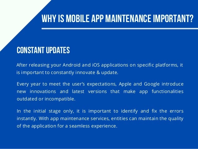Why Is Mobile App Maintenance Important?
After releasing your Android and iOS applications on specific platforms, it
is important to constantly innovate & update.
Every year to meet the user’s expectations, Apple and Google introduce
new innovations and latest versions that make app functionalities
outdated or incompatible.
Constant Updates
In the initial stage only, it is important to identify and fix the errors
instantly. With app maintenance services, entities can maintain the quality
of the application for a seamless experience.
 