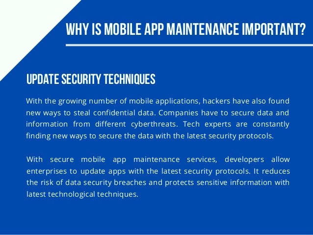 Why Is Mobile App Maintenance Important?
With the growing number of mobile applications, hackers have also found
new ways to steal confidential data. Companies have to secure data and
information from different cyberthreats. Tech experts are constantly
finding new ways to secure the data with the latest security protocols.
Update Security Techniques
With secure mobile app maintenance services, developers allow
enterprises to update apps with the latest security protocols. It reduces
the risk of data security breaches and protects sensitive information with
latest technological techniques.
 