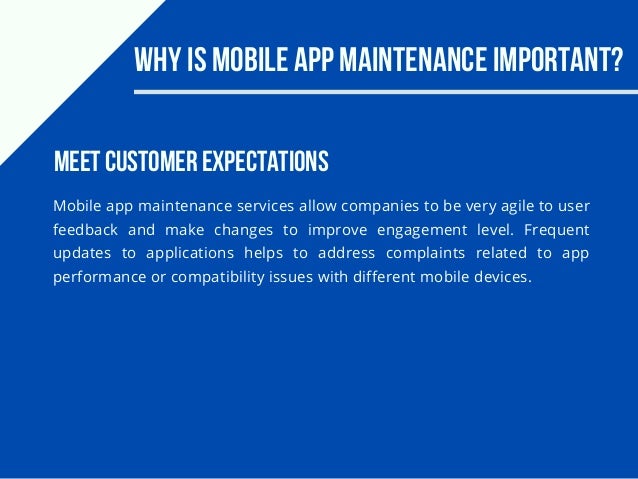 Why Is Mobile App Maintenance Important?
Mobile app maintenance services allow companies to be very agile to user
feedback and make changes to improve engagement level. Frequent
updates to applications helps to address complaints related to app
performance or compatibility issues with different mobile devices.
Meet customer expectations
 
