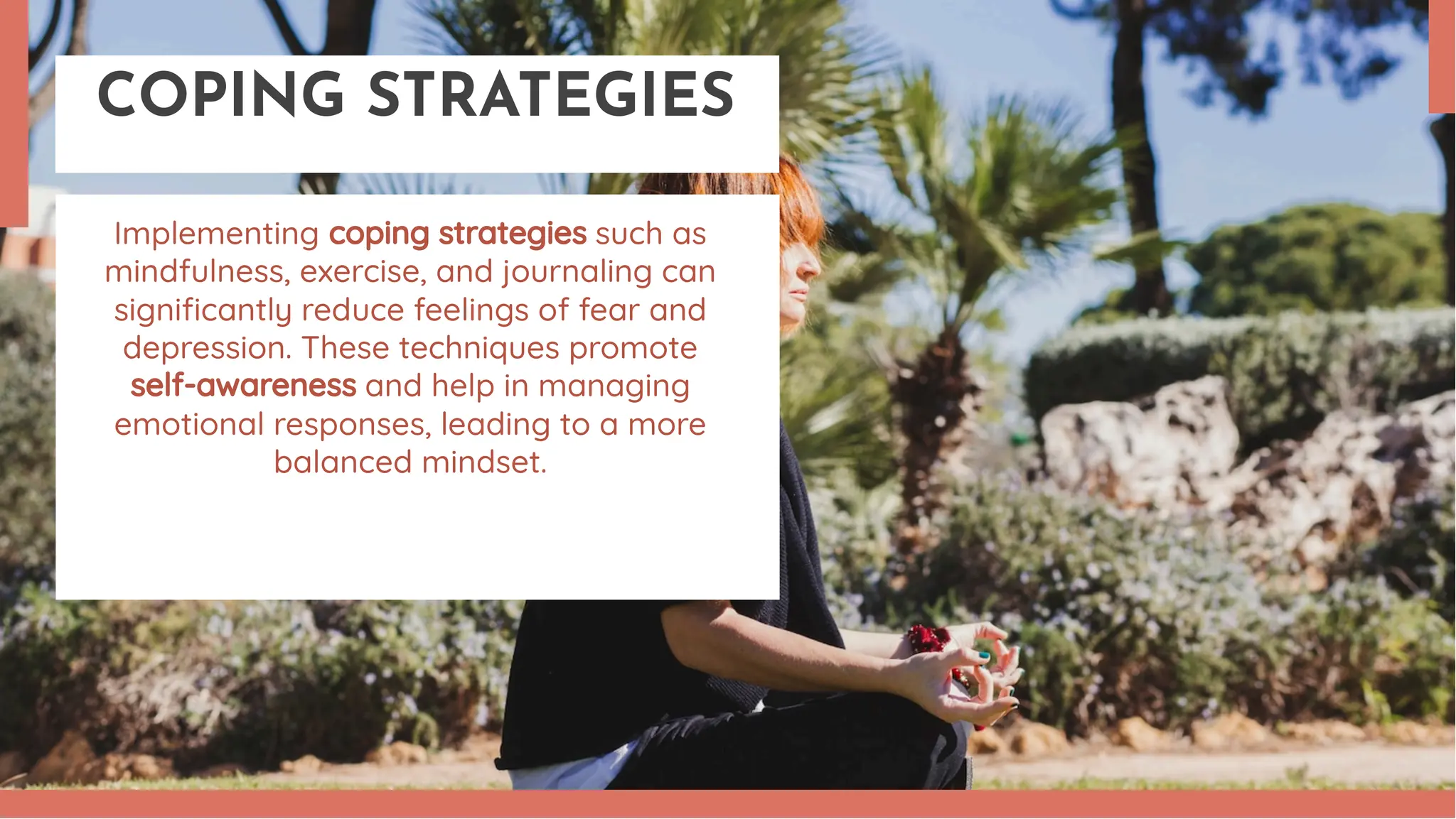 COPING STRATEGIES
Implementing coping strategies such as
mindfulness, exercise, and journaling can
signiﬁcantly reduce feelings of fear and
depression. These techniques promote
self-awareness and help in managing
emotional responses, leading to a more
balanced mindset.
 