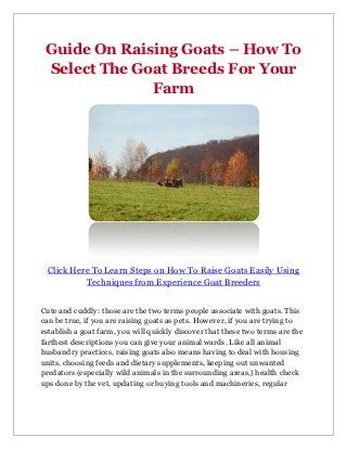 Guide On Raising Goats – How To
 Select The Goat Breeds For Your
              Farm




 Click Here To Learn Steps on How To Raise Goats Easily Using
          Techniques from Experience Goat Breeders


Cute and cuddly: those are the two terms people associate with goats. This
can be true, if you are raising goats as pets. However, if you are trying to
establish a goat farm, you will quickly discover that these two terms are the
farthest descriptions you can give your animal wards. Like all animal
husbandry practices, raising goats also means having to deal with housing
units, choosing feeds and dietary supplements, keeping out unwanted
predators (especially wild animals in the surrounding areas,) health check
ups done by the vet, updating or buying tools and machineries, regular
 