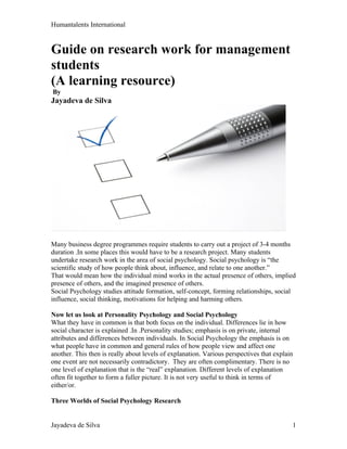 Humantalents International


Guide on research work for management
students
(A learning resource)
By
Jayadeva de Silva




Many business degree programmes require students to carry out a project of 3-4 months
duration .In some places this would have to be a research project. Many students
undertake research work in the area of social psychology. Social psychology is “the
scientific study of how people think about, influence, and relate to one another.”
That would mean how the individual mind works in the actual presence of others, implied
presence of others, and the imagined presence of others.
Social Psychology studies attitude formation, self-concept, forming relationships, social
influence, social thinking, motivations for helping and harming others.

Now let us look at Personality Psychology and Social Psychology
What they have in common is that both focus on the individual. Differences lie in how
social character is explained .In .Personality studies; emphasis is on private, internal
attributes and differences between individuals. In Social Psychology the emphasis is on
what people have in common and general rules of how people view and affect one
another. This then is really about levels of explanation. Various perspectives that explain
one event are not necessarily contradictory. They are often complimentary. There is no
one level of explanation that is the “real” explanation. Different levels of explanation
often fit together to form a fuller picture. It is not very useful to think in terms of
either/or.

Three Worlds of Social Psychology Research


Jayadeva de Silva                                                                         1
 