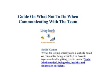 Guide On What Not To Do When
Communicating With The Team
Satjit Kumar
Writes for Living-smartly.com, a website based
on content for being sensible. His favorite
topics are health, gifting, [vedic maths / Vedic
Mathematics], being wise, healthy and
financially sufficient.
 