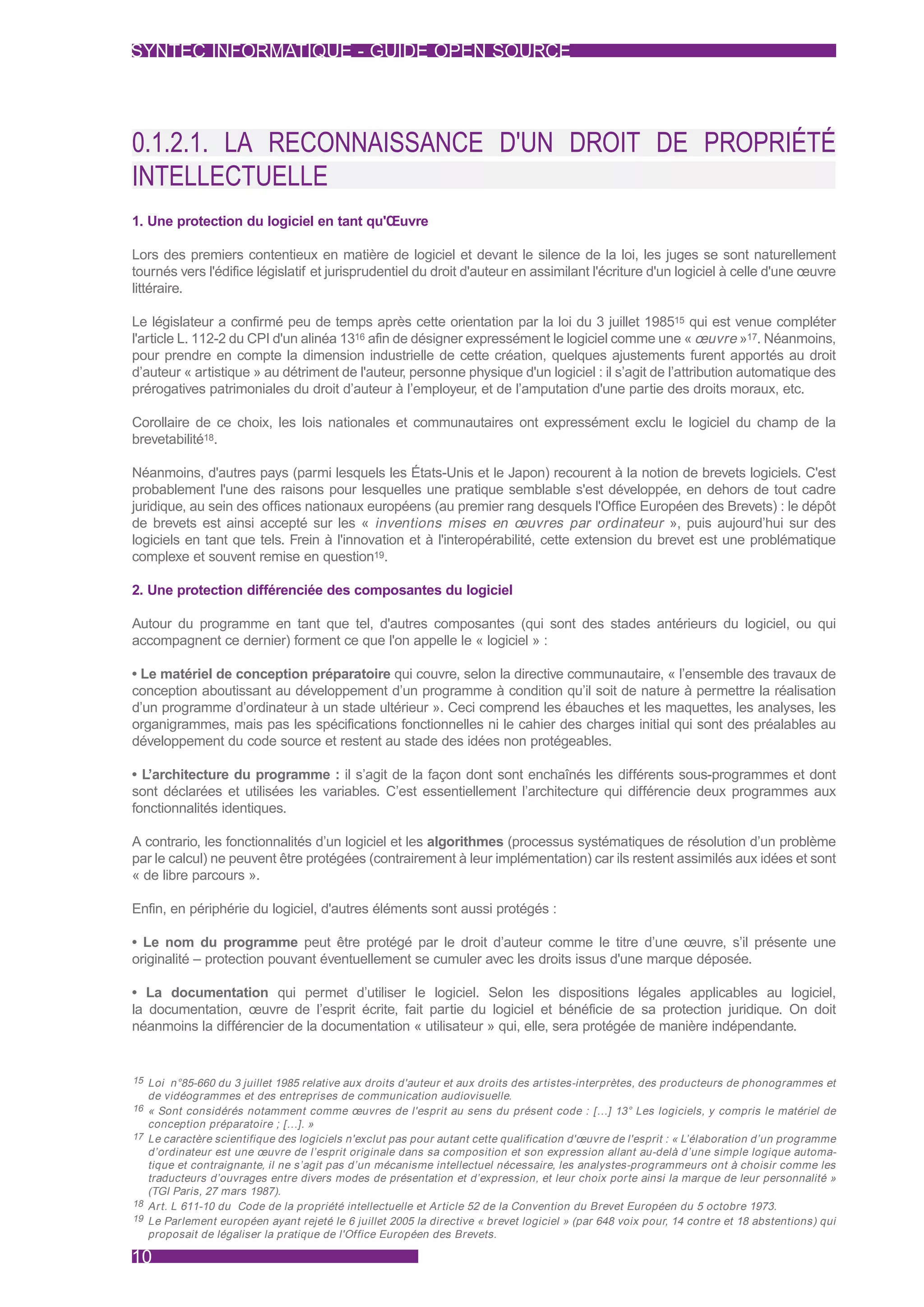 SYNTEC INFORMATIQUE - GUIDE OPEN SOURCE




0.1.2.1. LA RECONNAISSANCE D'UN DROIT DE PROPRIÉTÉ
INTELLECTUELLE
1. Une protection du logiciel en tant qu'Œuvre

Lors des premiers contentieux en matière de logiciel et devant le silence de la loi, les juges se sont naturellement
tournés vers l'édifice législatif et jurisprudentiel du droit d'auteur en assimilant l'écriture d'un logiciel à celle d'une œuvre
littéraire.

Le législateur a confirmé peu de temps après cette orientation par la loi du 3 juillet 198515 qui est venue compléter
l'article L. 112-2 du CPI d'un alinéa 1316 afin de désigner expressément le logiciel comme une « œuvre »17. Néanmoins,
pour prendre en compte la dimension industrielle de cette création, quelques ajustements furent apportés au droit
d’auteur « artistique » au détriment de l'auteur, personne physique d'un logiciel : il s’agit de l’attribution automatique des
prérogatives patrimoniales du droit d’auteur à l’employeur, et de l’amputation d'une partie des droits moraux, etc.

Corollaire de ce choix, les lois nationales et communautaires ont expressément exclu le logiciel du champ de la
brevetabilité18.

Néanmoins, d'autres pays (parmi lesquels les États-Unis et le Japon) recourent à la notion de brevets logiciels. C'est
probablement l'une des raisons pour lesquelles une pratique semblable s'est développée, en dehors de tout cadre
juridique, au sein des offices nationaux européens (au premier rang desquels l'Office Européen des Brevets) : le dépôt
de brevets est ainsi accepté sur les « inventions mises en œuvres par ordinateur », puis aujourd’hui sur des
logiciels en tant que tels. Frein à l'innovation et à l'interopérabilité, cette extension du brevet est une problématique
complexe et souvent remise en question19.

2. Une protection différenciée des composantes du logiciel

Autour du programme en tant que tel, d'autres composantes (qui sont des stades antérieurs du logiciel, ou qui
accompagnent ce dernier) forment ce que l'on appelle le « logiciel » :

• Le matériel de conception préparatoire qui couvre, selon la directive communautaire, « l’ensemble des travaux de
conception aboutissant au développement d’un programme à condition qu’il soit de nature à permettre la réalisation
d’un programme d’ordinateur à un stade ultérieur ». Ceci comprend les ébauches et les maquettes, les analyses, les
organigrammes, mais pas les spécifications fonctionnelles ni le cahier des charges initial qui sont des préalables au
développement du code source et restent au stade des idées non protégeables.

• L’architecture du programme : il s’agit de la façon dont sont enchaînés les différents sous-programmes et dont
sont déclarées et utilisées les variables. C’est essentiellement l’architecture qui différencie deux programmes aux
fonctionnalités identiques.

A contrario, les fonctionnalités d’un logiciel et les algorithmes (processus systématiques de résolution d’un problème
par le calcul) ne peuvent être protégées (contrairement à leur implémentation) car ils restent assimilés aux idées et sont
« de libre parcours ».

Enfin, en périphérie du logiciel, d'autres éléments sont aussi protégés :

• Le nom du programme peut être protégé par le droit d’auteur comme le titre d’une œuvre, s’il présente une
originalité – protection pouvant éventuellement se cumuler avec les droits issus d'une marque déposée.

• La documentation qui permet d’utiliser le logiciel. Selon les dispositions légales applicables au logiciel,
la documentation, œuvre de l’esprit écrite, fait partie du logiciel et bénéficie de sa protection juridique. On doit
néanmoins la différencier de la documentation « utilisateur » qui, elle, sera protégée de manière indépendante.


15 Loi n°85-660 du 3 juillet 1985 relative aux droits d'auteur et aux droits des ar tistes-interprètes, des producteurs de phonogrammes et
   de vidéogrammes et des entreprises de communication audiovisuelle.
16 « Sont considérés notamment comme œuvres de l'esprit au sens du présent code : […] 13° Les logiciels, y compris le matériel de
   conception préparatoire ; […]. »
17 Le caractère scientifique des logiciels n'exclut pas pour autant cette qualification d'œuvre de l'esprit : « L’élaboration d’un programme
   d’ordinateur est une œuvre de l’esprit originale dans sa composition et son expression allant au-delà d’une simple logique automa-
   tique et contraignante, il ne s’agit pas d’un mécanisme intellectuel nécessaire, les analystes-programmeurs ont à choisir comme les
   traducteurs d’ouvrages entre divers modes de présentation et d’expression, et leur choix por te ainsi la marque de leur personnalité »
   (TGI Paris, 27 mars 1987).
18 Ar t. L 611-10 du Code de la propriété intellectuelle et Ar ticle 52 de la Convention du Brevet Européen du 5 octobre 1973.
19 Le Parlement européen ayant rejeté le 6 juillet 2005 la directive « brevet logiciel » (par 648 voix pour, 14 contre et 18 abstentions) qui
   proposait de légaliser la pratique de l'Office Européen des Brevets.

10
 