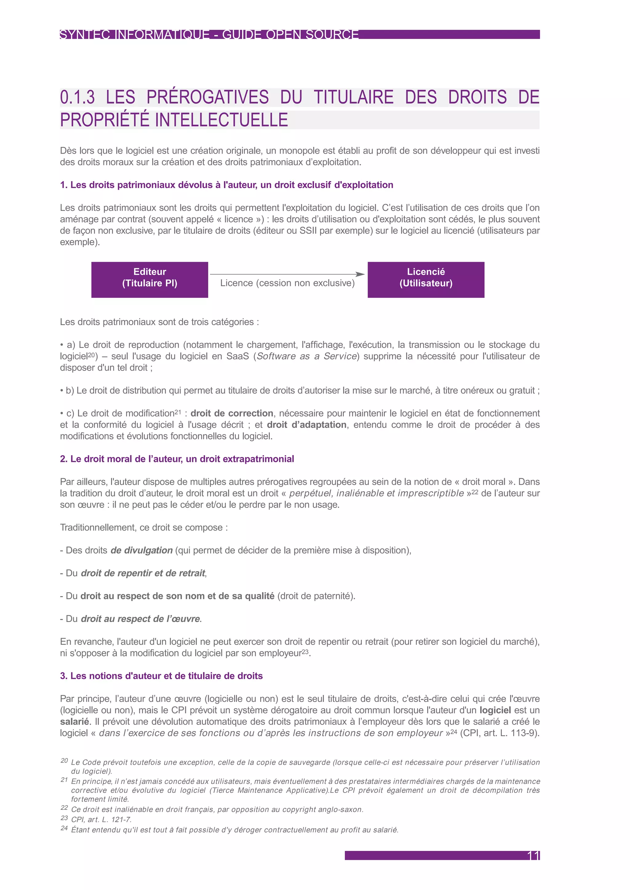 SYNTEC INFORMATIQUE - GUIDE OPEN SOURCE




0.1.3 LES PRÉROGATIVES DU TITULAIRE DES DROITS DE
PROPRIÉTÉ INTELLECTUELLE
Dès lors que le logiciel est une création originale, un monopole est établi au profit de son développeur qui est investi
des droits moraux sur la création et des droits patrimoniaux d’exploitation.

1. Les droits patrimoniaux dévolus à l'auteur, un droit exclusif d'exploitation

Les droits patrimoniaux sont les droits qui permettent l'exploitation du logiciel. C’est l’utilisation de ces droits que l’on
aménage par contrat (souvent appelé « licence ») : les droits d’utilisation ou d'exploitation sont cédés, le plus souvent
de façon non exclusive, par le titulaire de droits (éditeur ou SSII par exemple) sur le logiciel au licencié (utilisateurs par
exemple).


                     Editeur                                                                      Licencié
                  (Titulaire PI)             Licence (cession non exclusive)                    (Utilisateur)



Les droits patrimoniaux sont de trois catégories :

• a) Le droit de reproduction (notamment le chargement, l'affichage, l'exécution, la transmission ou le stockage du
logiciel20) – seul l'usage du logiciel en SaaS (Software as a Service) supprime la nécessité pour l'utilisateur de
disposer d'un tel droit ;

• b) Le droit de distribution qui permet au titulaire de droits d’autoriser la mise sur le marché, à titre onéreux ou gratuit ;

• c) Le droit de modification21 : droit de correction, nécessaire pour maintenir le logiciel en état de fonctionnement
et la conformité du logiciel à l'usage décrit ; et droit d’adaptation, entendu comme le droit de procéder à des
modifications et évolutions fonctionnelles du logiciel.

2. Le droit moral de l’auteur, un droit extrapatrimonial

Par ailleurs, l'auteur dispose de multiples autres prérogatives regroupées au sein de la notion de « droit moral ». Dans
la tradition du droit d’auteur, le droit moral est un droit « perpétuel, inaliénable et imprescriptible »22 de l’auteur sur
son œuvre : il ne peut pas le céder et/ou le perdre par le non usage.

Traditionnellement, ce droit se compose :

- Des droits de divulgation (qui permet de décider de la première mise à disposition),

- Du droit de repentir et de retrait,

- Du droit au respect de son nom et de sa qualité (droit de paternité).

- Du droit au respect de l’œuvre.

En revanche, l'auteur d'un logiciel ne peut exercer son droit de repentir ou retrait (pour retirer son logiciel du marché),
ni s'opposer à la modification du logiciel par son employeur23.

3. Les notions d'auteur et de titulaire de droits

Par principe, l’auteur d’une œuvre (logicielle ou non) est le seul titulaire de droits, c'est-à-dire celui qui crée l'œuvre
(logicielle ou non), mais le CPI prévoit un système dérogatoire au droit commun lorsque l'auteur d'un logiciel est un
salarié. Il prévoit une dévolution automatique des droits patrimoniaux à l’employeur dès lors que le salarié a créé le
logiciel « dans l’exercice de ses fonctions ou d’après les instructions de son employeur »24 (CPI, art. L. 113-9).

20 Le Code prévoit toutefois une exception, celle de la copie de sauvegarde (lorsque celle-ci est nécessaire pour préserver l’utilisation
  du logiciel).
21 En principe, il n’est jamais concédé aux utilisateurs, mais éventuellement à des prestataires intermédiaires chargés de la maintenance
   corrective et/ou évolutive du logiciel (Tierce Maintenance Applicative).Le CPI prévoit également un droit de décompilation très
   for tement limité.
22 Ce droit est inaliénable en droit français, par opposition au copyright anglo-saxon.
23 CPI, ar t. L. 121-7.
24 Étant entendu qu'il est tout à fait possible d'y déroger contractuellement au profit au salarié.



                                                                                                                                     11
 