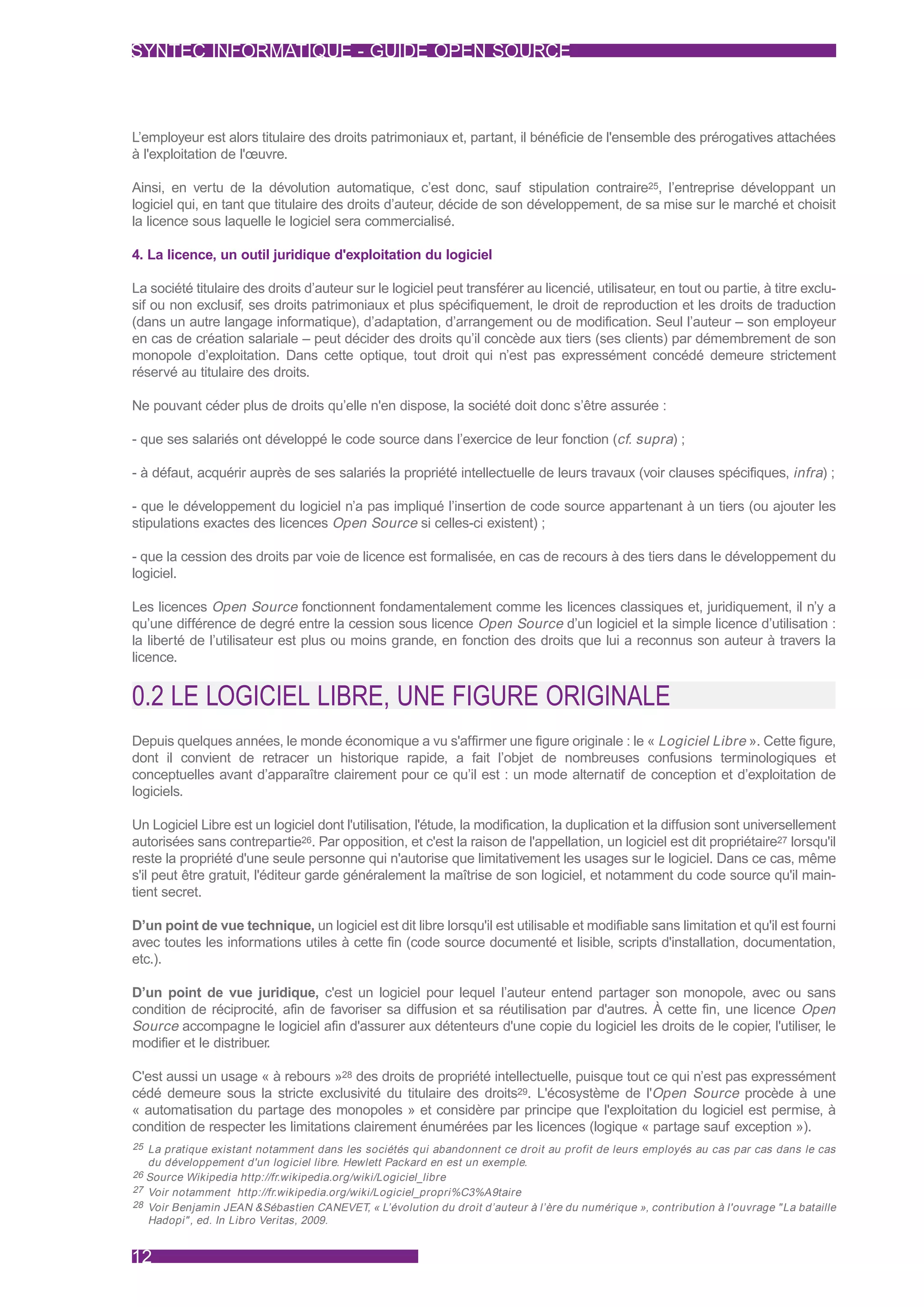 SYNTEC INFORMATIQUE - GUIDE OPEN SOURCE



L’employeur est alors titulaire des droits patrimoniaux et, partant, il bénéficie de l'ensemble des prérogatives attachées
à l'exploitation de l'œuvre.

Ainsi, en vertu de la dévolution automatique, c’est donc, sauf stipulation contraire25, l’entreprise développant un
logiciel qui, en tant que titulaire des droits d’auteur, décide de son développement, de sa mise sur le marché et choisit
la licence sous laquelle le logiciel sera commercialisé.

4. La licence, un outil juridique d'exploitation du logiciel

La société titulaire des droits d’auteur sur le logiciel peut transférer au licencié, utilisateur, en tout ou partie, à titre exclu-
sif ou non exclusif, ses droits patrimoniaux et plus spécifiquement, le droit de reproduction et les droits de traduction
(dans un autre langage informatique), d’adaptation, d’arrangement ou de modification. Seul l’auteur – son employeur
en cas de création salariale – peut décider des droits qu’il concède aux tiers (ses clients) par démembrement de son
monopole d’exploitation. Dans cette optique, tout droit qui n’est pas expressément concédé demeure strictement
réservé au titulaire des droits.

Ne pouvant céder plus de droits qu’elle n'en dispose, la société doit donc s’être assurée :

- que ses salariés ont développé le code source dans l’exercice de leur fonction (cf. supra) ;

- à défaut, acquérir auprès de ses salariés la propriété intellectuelle de leurs travaux (voir clauses spécifiques, infra) ;

- que le développement du logiciel n’a pas impliqué l’insertion de code source appartenant à un tiers (ou ajouter les
stipulations exactes des licences Open Source si celles-ci existent) ;

- que la cession des droits par voie de licence est formalisée, en cas de recours à des tiers dans le développement du
logiciel.

Les licences Open Source fonctionnent fondamentalement comme les licences classiques et, juridiquement, il n’y a
qu’une différence de degré entre la cession sous licence Open Source d’un logiciel et la simple licence d’utilisation :
la liberté de l’utilisateur est plus ou moins grande, en fonction des droits que lui a reconnus son auteur à travers la
licence.


0.2 LE LOGICIEL LIBRE, UNE FIGURE ORIGINALE
Depuis quelques années, le monde économique a vu s'affirmer une figure originale : le « Logiciel Libre ». Cette figure,
dont il convient de retracer un historique rapide, a fait l’objet de nombreuses confusions terminologiques et
conceptuelles avant d’apparaître clairement pour ce qu’il est : un mode alternatif de conception et d’exploitation de
logiciels.

Un Logiciel Libre est un logiciel dont l'utilisation, l'étude, la modification, la duplication et la diffusion sont universellement
autorisées sans contrepartie26. Par opposition, et c'est la raison de l'appellation, un logiciel est dit propriétaire27 lorsqu'il
reste la propriété d'une seule personne qui n'autorise que limitativement les usages sur le logiciel. Dans ce cas, même
s'il peut être gratuit, l'éditeur garde généralement la maîtrise de son logiciel, et notamment du code source qu'il main-
tient secret.

D’un point de vue technique, un logiciel est dit libre lorsqu'il est utilisable et modifiable sans limitation et qu'il est fourni
avec toutes les informations utiles à cette fin (code source documenté et lisible, scripts d'installation, documentation,
etc.).

D’un point de vue juridique, c'est un logiciel pour lequel l’auteur entend partager son monopole, avec ou sans
condition de réciprocité, afin de favoriser sa diffusion et sa réutilisation par d'autres. À cette fin, une licence Open
Source accompagne le logiciel afin d'assurer aux détenteurs d'une copie du logiciel les droits de le copier, l'utiliser, le
modifier et le distribuer.

C'est aussi un usage « à rebours »28 des droits de propriété intellectuelle, puisque tout ce qui n’est pas expressément
cédé demeure sous la stricte exclusivité du titulaire des droits29. L'écosystème de l'Open Source procède à une
« automatisation du partage des monopoles » et considère par principe que l'exploitation du logiciel est permise, à
condition de respecter les limitations clairement énumérées par les licences (logique « partage sauf exception »).
25 La pratique existant notamment dans les sociétés qui abandonnent ce droit au profit de leurs employés au cas par cas dans le cas
  du développement d'un logiciel libre. Hewlett Packard en est un exemple.
26 Source Wikipedia http://fr.wikipedia.org/wiki/Logiciel_libre
27 Voir notamment http://fr.wikipedia.org/wiki/Logiciel_propri%C3%A9taire
28 Voir Benjamin JEAN &Sébastien CANEVET, « L’évolution du droit d’auteur à l’ère du numérique », contribution à l'ouvrage " La bataille
  Hadopi" , ed. In Libro Veritas, 2009.


12
 