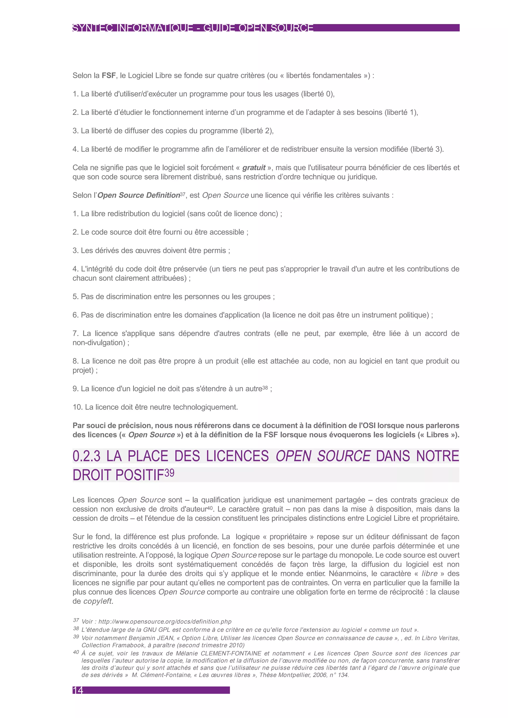 SYNTEC INFORMATIQUE - GUIDE OPEN SOURCE



Selon la FSF, le Logiciel Libre se fonde sur quatre critères (ou « libertés fondamentales ») :

1. La liberté d'utiliser/d’exécuter un programme pour tous les usages (liberté 0),

2. La liberté d’étudier le fonctionnement interne d’un programme et de l’adapter à ses besoins (liberté 1),

3. La liberté de diffuser des copies du programme (liberté 2),

4. La liberté de modifier le programme afin de l’améliorer et de redistribuer ensuite la version modifiée (liberté 3).

Cela ne signifie pas que le logiciel soit forcément « gratuit », mais que l'utilisateur pourra bénéficier de ces libertés et
que son code source sera librement distribué, sans restriction d’ordre technique ou juridique.

Selon l’Open Source Definition37, est Open Source une licence qui vérifie les critères suivants :

1. La libre redistribution du logiciel (sans coût de licence donc) ;

2. Le code source doit être fourni ou être accessible ;

3. Les dérivés des œuvres doivent être permis ;

4. L'intégrité du code doit être préservée (un tiers ne peut pas s'approprier le travail d'un autre et les contributions de
chacun sont clairement attribuées) ;

5. Pas de discrimination entre les personnes ou les groupes ;

6. Pas de discrimination entre les domaines d'application (la licence ne doit pas être un instrument politique) ;

7. La licence s'applique sans dépendre d'autres contrats (elle ne peut, par exemple, être liée à un accord de
non-divulgation) ;

8. La licence ne doit pas être propre à un produit (elle est attachée au code, non au logiciel en tant que produit ou
projet) ;

9. La licence d'un logiciel ne doit pas s'étendre à un autre38 ;

10. La licence doit être neutre technologiquement.

Par souci de précision, nous nous référerons dans ce document à la définition de l'OSI lorsque nous parlerons
des licences (« Open Source ») et à la définition de la FSF lorsque nous évoquerons les logiciels (« Libres »).


0.2.3 LA PLACE DES LICENCES OPEN SOURCE DANS NOTRE
DROIT POSITIF39
Les licences Open Source sont – la qualification juridique est unanimement partagée – des contrats gracieux de
cession non exclusive de droits d'auteur40. Le caractère gratuit – non pas dans la mise à disposition, mais dans la
cession de droits – et l'étendue de la cession constituent les principales distinctions entre Logiciel Libre et propriétaire.

Sur le fond, la différence est plus profonde. La logique « propriétaire » repose sur un éditeur définissant de façon
restrictive les droits concédés à un licencié, en fonction de ses besoins, pour une durée parfois déterminée et une
utilisation restreinte. A l’opposé, la logique Open Source repose sur le partage du monopole. Le code source est ouvert
et disponible, les droits sont systématiquement concédés de façon très large, la diffusion du logiciel est non
discriminante, pour la durée des droits qui s’y applique et le monde entier. Néanmoins, le caractère « libre » des
licences ne signifie par pour autant qu’elles ne comportent pas de contraintes. On verra en particulier que la famille la
plus connue des licences Open Source comporte au contraire une obligation forte en terme de réciprocité : la clause
de copyleft .

37 Voir : http://www.opensource.org/docs/definition.php
38 L'étendue large de la GNU GPL est conforme à ce critère en ce qu'elle force l'extension au logiciel « comme un tout ».
39 Voir notamment Benjamin JEAN, « Option Libre, Utiliser les licences Open Source en connaissance de cause », , ed. In Libro Veritas,
  Collection Framabook, à paraître (second trimestre 2010)
40 À ce sujet, voir les travaux de Mélanie CLEMENT-FONTAINE et notamment « Les licences Open Source sont des licences par
  lesquelles l’auteur autorise la copie, la modification et la diffusion de l’œuvre modifiée ou non, de façon concurrente, sans transférer
  les droits d’auteur qui y sont attachés et sans que l’utilisateur ne puisse réduire ces liber tés tant à l’égard de l’œuvre originale que
  de ses dérivés » M. Clément-Fontaine, « Les œuvres libres », Thèse Montpellier, 2006, n° 134.

14
 