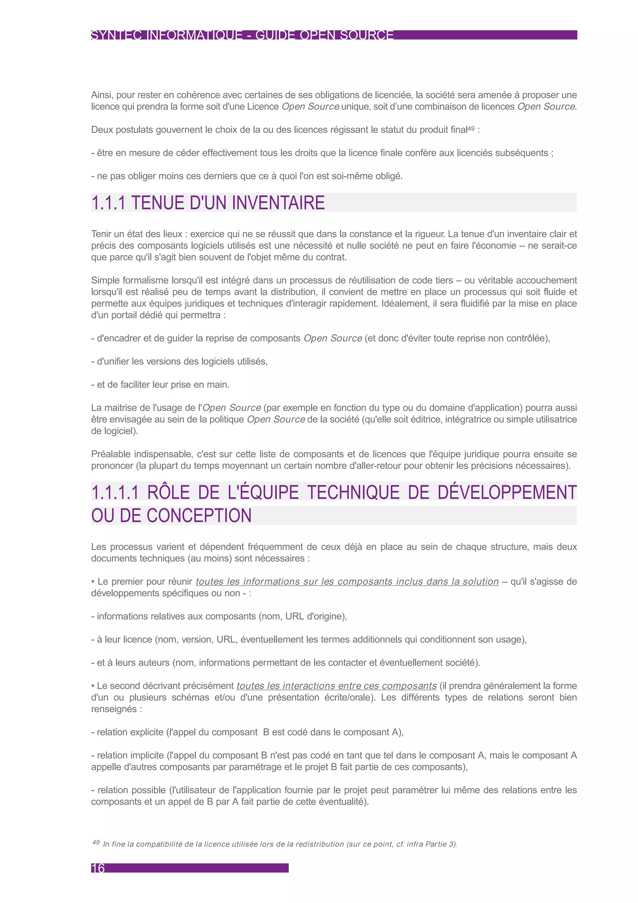 SYNTEC INFORMATIQUE - GUIDE OPEN SOURCE



Ainsi, pour rester en cohérence avec certaines de ses obligations de licenciée, la société sera amenée à proposer une
licence qui prendra la forme soit d'une Licence Open Source unique, soit d’une combinaison de licences Open Source.

Deux postulats gouvernent le choix de la ou des licences régissant le statut du produit final49 :

- être en mesure de céder effectivement tous les droits que la licence finale confère aux licenciés subséquents ;

- ne pas obliger moins ces derniers que ce à quoi l'on est soi-même obligé.


1.1.1 TENUE D'UN INVENTAIRE
Tenir un état des lieux : exercice qui ne se réussit que dans la constance et la rigueur. La tenue d'un inventaire clair et
précis des composants logiciels utilisés est une nécessité et nulle société ne peut en faire l'économie – ne serait-ce
que parce qu'il s'agit bien souvent de l'objet même du contrat.

Simple formalisme lorsqu'il est intégré dans un processus de réutilisation de code tiers – ou véritable accouchement
lorsqu'il est réalisé peu de temps avant la distribution, il convient de mettre en place un processus qui soit fluide et
permette aux équipes juridiques et techniques d'interagir rapidement. Idéalement, il sera fluidifié par la mise en place
d'un portail dédié qui permettra :

- d'encadrer et de guider la reprise de composants Open Source (et donc d'éviter toute reprise non contrôlée),

- d'unifier les versions des logiciels utilisés,

- et de faciliter leur prise en main.

La maitrise de l'usage de l'Open Source (par exemple en fonction du type ou du domaine d'application) pourra aussi
être envisagée au sein de la politique Open Source de la société (qu'elle soit éditrice, intégratrice ou simple utilisatrice
de logiciel).

Préalable indispensable, c'est sur cette liste de composants et de licences que l'équipe juridique pourra ensuite se
prononcer (la plupart du temps moyennant un certain nombre d'aller-retour pour obtenir les précisions nécessaires).


1.1.1.1 RÔLE DE L'ÉQUIPE TECHNIQUE DE DÉVELOPPEMENT
OU DE CONCEPTION
Les processus varient et dépendent fréquemment de ceux déjà en place au sein de chaque structure, mais deux
documents techniques (au moins) sont nécessaires :

• Le premier pour réunir toutes les informations sur les composants inclus dans la solution – qu'il s'agisse de
développements spécifiques ou non - :

- informations relatives aux composants (nom, URL d'origine),

- à leur licence (nom, version, URL, éventuellement les termes additionnels qui conditionnent son usage),

- et à leurs auteurs (nom, informations permettant de les contacter et éventuellement société).

• Le second décrivant précisément toutes les interactions entre ces composants (il prendra généralement la forme
d'un ou plusieurs schémas et/ou d'une présentation écrite/orale). Les différents types de relations seront bien
renseignés :

- relation explicite (l'appel du composant B est codé dans le composant A),

- relation implicite (l'appel du composant B n'est pas codé en tant que tel dans le composant A, mais le composant A
appelle d'autres composants par paramétrage et le projet B fait partie de ces composants),

- relation possible (l'utilisateur de l'application fournie par le projet peut paramétrer lui même des relations entre les
composants et un appel de B par A fait partie de cette éventualité).



49 In fine la compatibilité de la licence utilisée lors de la redistribution (sur ce point, cf. infra Par tie 3).



16
 