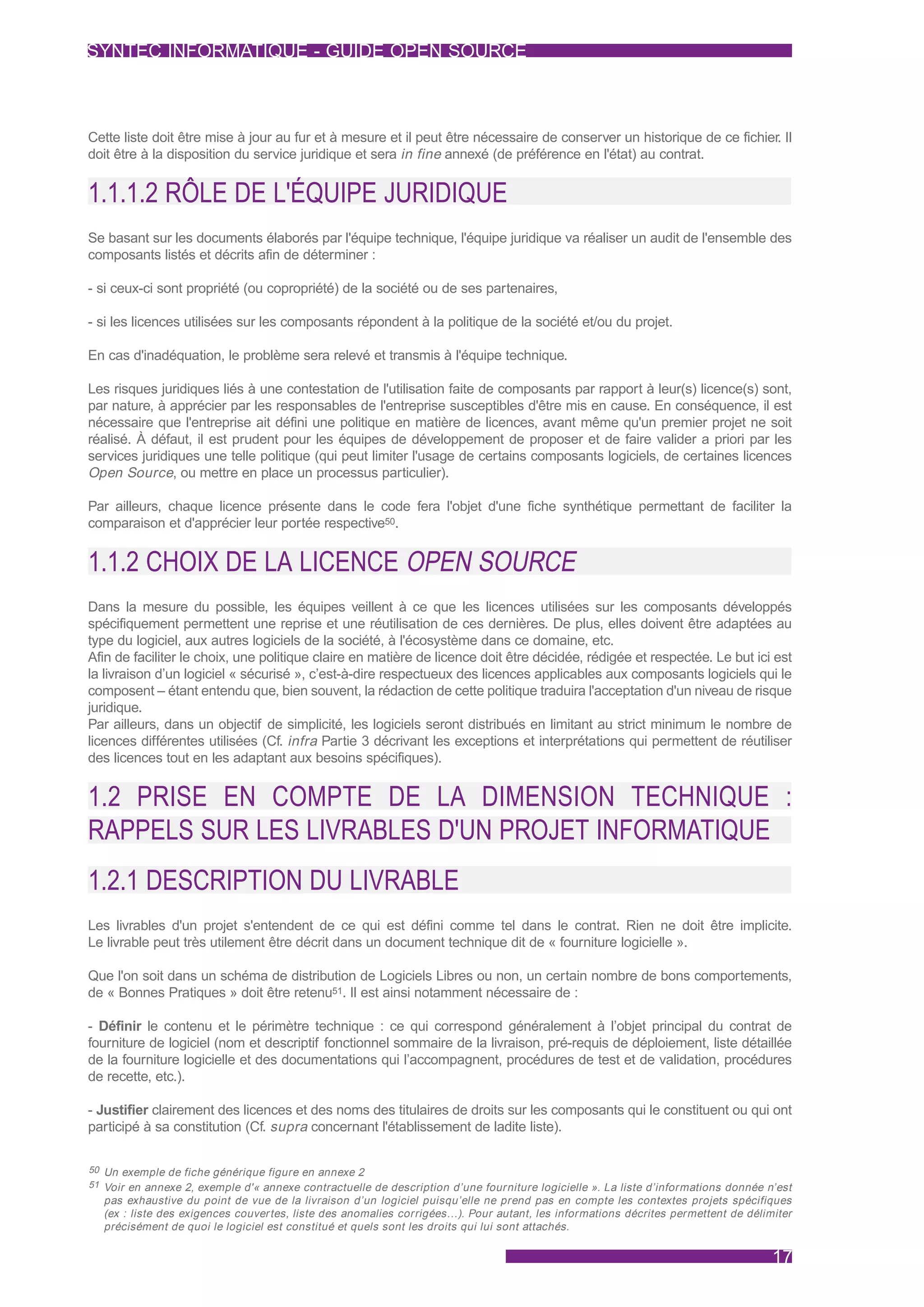 SYNTEC INFORMATIQUE - GUIDE OPEN SOURCE



Cette liste doit être mise à jour au fur et à mesure et il peut être nécessaire de conserver un historique de ce fichier. Il
doit être à la disposition du service juridique et sera in fine annexé (de préférence en l'état) au contrat.


1.1.1.2 RÔLE DE L'ÉQUIPE JURIDIQUE
Se basant sur les documents élaborés par l'équipe technique, l'équipe juridique va réaliser un audit de l'ensemble des
composants listés et décrits afin de déterminer :

- si ceux-ci sont propriété (ou copropriété) de la société ou de ses partenaires,

- si les licences utilisées sur les composants répondent à la politique de la société et/ou du projet.

En cas d'inadéquation, le problème sera relevé et transmis à l'équipe technique.

Les risques juridiques liés à une contestation de l'utilisation faite de composants par rapport à leur(s) licence(s) sont,
par nature, à apprécier par les responsables de l'entreprise susceptibles d'être mis en cause. En conséquence, il est
nécessaire que l'entreprise ait défini une politique en matière de licences, avant même qu'un premier projet ne soit
réalisé. À défaut, il est prudent pour les équipes de développement de proposer et de faire valider a priori par les
services juridiques une telle politique (qui peut limiter l'usage de certains composants logiciels, de certaines licences
Open Source, ou mettre en place un processus particulier).

Par ailleurs, chaque licence présente dans le code fera l'objet d'une fiche synthétique permettant de faciliter la
comparaison et d'apprécier leur portée respective50.


1.1.2 CHOIX DE LA LICENCE OPEN SOURCE
Dans la mesure du possible, les équipes veillent à ce que les licences utilisées sur les composants développés
spécifiquement permettent une reprise et une réutilisation de ces dernières. De plus, elles doivent être adaptées au
type du logiciel, aux autres logiciels de la société, à l'écosystème dans ce domaine, etc.
Afin de faciliter le choix, une politique claire en matière de licence doit être décidée, rédigée et respectée. Le but ici est
la livraison d’un logiciel « sécurisé », c’est-à-dire respectueux des licences applicables aux composants logiciels qui le
composent – étant entendu que, bien souvent, la rédaction de cette politique traduira l'acceptation d'un niveau de risque
juridique.
Par ailleurs, dans un objectif de simplicité, les logiciels seront distribués en limitant au strict minimum le nombre de
licences différentes utilisées (Cf. infra Partie 3 décrivant les exceptions et interprétations qui permettent de réutiliser
des licences tout en les adaptant aux besoins spécifiques).


1.2 PRISE EN COMPTE DE LA DIMENSION TECHNIQUE :
RAPPELS SUR LES LIVRABLES D'UN PROJET INFORMATIQUE
1.2.1 DESCRIPTION DU LIVRABLE
Les livrables d'un projet s'entendent de ce qui est défini comme tel dans le contrat. Rien ne doit être implicite.
Le livrable peut très utilement être décrit dans un document technique dit de « fourniture logicielle ».

Que l'on soit dans un schéma de distribution de Logiciels Libres ou non, un certain nombre de bons comportements,
de « Bonnes Pratiques » doit être retenu51. Il est ainsi notamment nécessaire de :

- Définir le contenu et le périmètre technique : ce qui correspond généralement à l’objet principal du contrat de
fourniture de logiciel (nom et descriptif fonctionnel sommaire de la livraison, pré-requis de déploiement, liste détaillée
de la fourniture logicielle et des documentations qui l’accompagnent, procédures de test et de validation, procédures
de recette, etc.).

- Justifier clairement des licences et des noms des titulaires de droits sur les composants qui le constituent ou qui ont
participé à sa constitution (Cf. supra concernant l'établissement de ladite liste).

50 Un exemple de fiche générique figure en annexe 2
51 Voir en annexe 2, exemple d'« annexe contractuelle de description d’une fourniture logicielle ». La liste d’informations donnée n’est
  pas exhaustive du point de vue de la livraison d’un logiciel puisqu’elle ne prend pas en compte les contextes projets spécifiques
  (ex : liste des exigences couver tes, liste des anomalies corrigées…). Pour autant, les informations décrites permettent de délimiter
  précisément de quoi le logiciel est constitué et quels sont les droits qui lui sont attachés.

                                                                                                                                    17
 