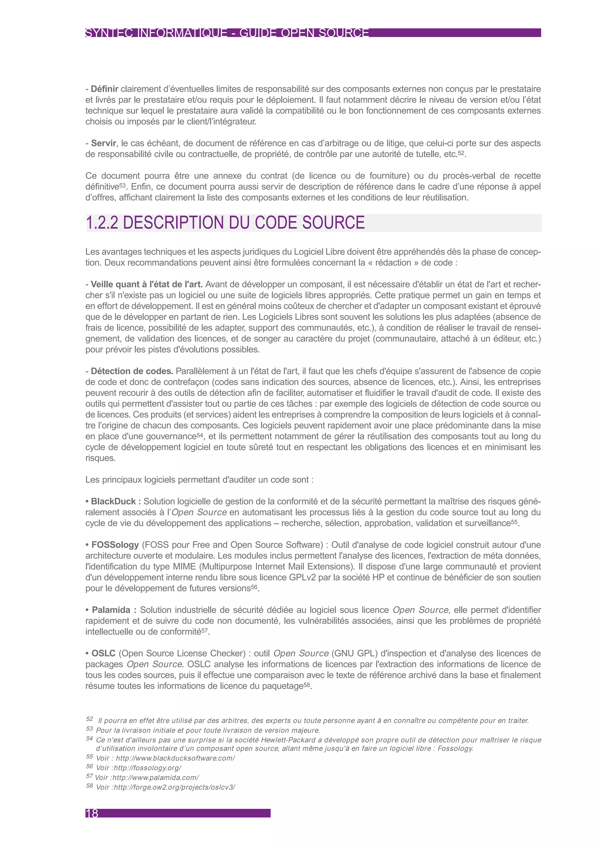 SYNTEC INFORMATIQUE - GUIDE OPEN SOURCE



- Définir clairement d’éventuelles limites de responsabilité sur des composants externes non conçus par le prestataire
et livrés par le prestataire et/ou requis pour le déploiement. Il faut notamment décrire le niveau de version et/ou l’état
technique sur lequel le prestataire aura validé la compatibilité ou le bon fonctionnement de ces composants externes
choisis ou imposés par le client/l’intégrateur.

- Servir, le cas échéant, de document de référence en cas d’arbitrage ou de litige, que celui-ci porte sur des aspects
de responsabilité civile ou contractuelle, de propriété, de contrôle par une autorité de tutelle, etc.52.

Ce document pourra être une annexe du contrat (de licence ou de fourniture) ou du procès-verbal de recette
définitive53. Enfin, ce document pourra aussi servir de description de référence dans le cadre d’une réponse à appel
d’offres, affichant clairement la liste des composants externes et les conditions de leur réutilisation.


1.2.2 DESCRIPTION DU CODE SOURCE
Les avantages techniques et les aspects juridiques du Logiciel Libre doivent être appréhendés dès la phase de concep-
tion. Deux recommandations peuvent ainsi être formulées concernant la « rédaction » de code :

- Veille quant à l'état de l'art. Avant de développer un composant, il est nécessaire d'établir un état de l'art et recher-
cher s'il n'existe pas un logiciel ou une suite de logiciels libres appropriés. Cette pratique permet un gain en temps et
en effort de développement. Il est en général moins coûteux de chercher et d'adapter un composant existant et éprouvé
que de le développer en partant de rien. Les Logiciels Libres sont souvent les solutions les plus adaptées (absence de
frais de licence, possibilité de les adapter, support des communautés, etc.), à condition de réaliser le travail de rensei-
gnement, de validation des licences, et de songer au caractère du projet (communautaire, attaché à un éditeur, etc.)
pour prévoir les pistes d'évolutions possibles.

- Détection de codes. Parallèlement à un l'état de l'art, il faut que les chefs d'équipe s'assurent de l'absence de copie
de code et donc de contrefaçon (codes sans indication des sources, absence de licences, etc.). Ainsi, les entreprises
peuvent recourir à des outils de détection afin de faciliter, automatiser et fluidifier le travail d'audit de code. Il existe des
outils qui permettent d'assister tout ou partie de ces tâches : par exemple des logiciels de détection de code source ou
de licences. Ces produits (et services) aident les entreprises à comprendre la composition de leurs logiciels et à connaî-
tre l’origine de chacun des composants. Ces logiciels peuvent rapidement avoir une place prédominante dans la mise
en place d'une gouvernance54, et ils permettent notamment de gérer la réutilisation des composants tout au long du
cycle de développement logiciel en toute sûreté tout en respectant les obligations des licences et en minimisant les
risques.

Les principaux logiciels permettant d'auditer un code sont :

• BlackDuck : Solution logicielle de gestion de la conformité et de la sécurité permettant la maîtrise des risques géné-
ralement associés à l’Open Source en automatisant les processus liés à la gestion du code source tout au long du
cycle de vie du développement des applications – recherche, sélection, approbation, validation et surveillance55.

• FOSSology (FOSS pour Free and Open Source Software) : Outil d'analyse de code logiciel construit autour d'une
architecture ouverte et modulaire. Les modules inclus permettent l'analyse des licences, l'extraction de méta données,
l'identification du type MIME (Multipurpose Internet Mail Extensions). Il dispose d'une large communauté et provient
d'un développement interne rendu libre sous licence GPLv2 par la société HP et continue de bénéficier de son soutien
pour le développement de futures versions56.

• Palamida : Solution industrielle de sécurité dédiée au logiciel sous licence Open Source, elle permet d'identifier
rapidement et de suivre du code non documenté, les vulnérabilités associées, ainsi que les problèmes de propriété
intellectuelle ou de conformité57.

• OSLC (Open Source License Checker) : outil Open Source (GNU GPL) d'inspection et d'analyse des licences de
packages Open Source. OSLC analyse les informations de licences par l'extraction des informations de licence de
tous les codes sources, puis il effectue une comparaison avec le texte de référence archivé dans la base et finalement
résume toutes les informations de licence du paquetage58.


52 Il pourra en effet être utilisé par des arbitres, des exper ts ou toute personne ayant à en connaître ou compétente pour en traiter.
53 Pour la livraison initiale et pour toute livraison de version majeure.
54 Ce n'est d'ailleurs pas une surprise si la société Hewlett-Packard a développé son propre outil de détection pour maîtriser le risque
   d’utilisation involontaire d’un composant open source, allant même jusqu'à en faire un logiciel libre : Fossology.
55 Voir : http://www.blackducksoftware.com/
56 Voir :http://fossology.org/
57 Voir :http://www.palamida.com/
58 Voir :http://forge.ow2.org/projects/oslcv3/



18
 