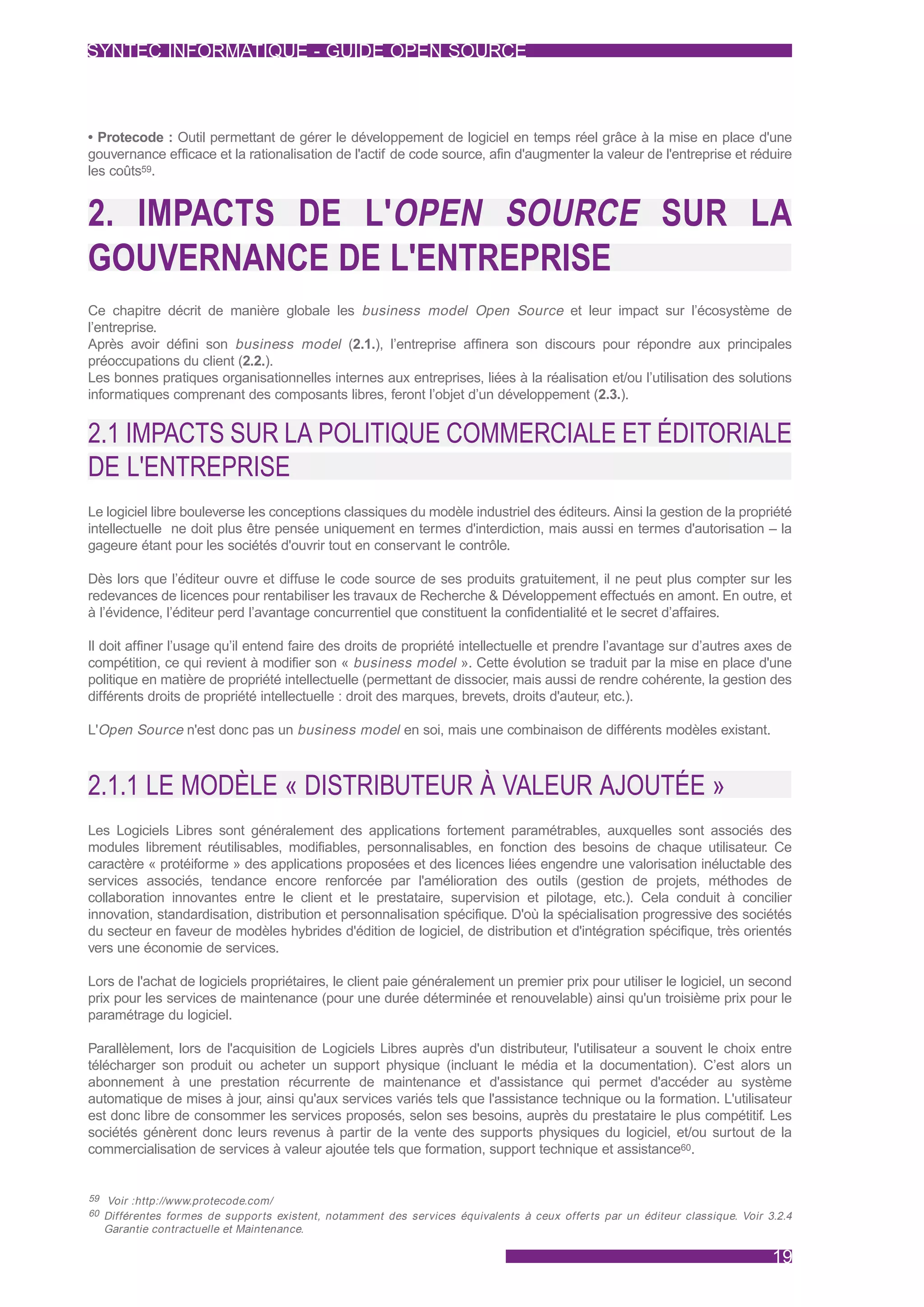 SYNTEC INFORMATIQUE - GUIDE OPEN SOURCE



• Protecode : Outil permettant de gérer le développement de logiciel en temps réel grâce à la mise en place d'une
gouvernance efficace et la rationalisation de l'actif de code source, afin d'augmenter la valeur de l'entreprise et réduire
les coûts59.


2. IMPACTS DE L'OPEN SOURCE SUR LA
GOUVERNANCE DE L'ENTREPRISE
Ce chapitre décrit de manière globale les business model Open Source et leur impact sur l’écosystème de
l’entreprise.
Après avoir défini son business model (2.1.), l’entreprise affinera son discours pour répondre aux principales
préoccupations du client (2.2.).
Les bonnes pratiques organisationnelles internes aux entreprises, liées à la réalisation et/ou l’utilisation des solutions
informatiques comprenant des composants libres, feront l’objet d’un développement (2.3.).


2.1 IMPACTS SUR LA POLITIQUE COMMERCIALE ET ÉDITORIALE
DE L'ENTREPRISE
Le logiciel libre bouleverse les conceptions classiques du modèle industriel des éditeurs. Ainsi la gestion de la propriété
intellectuelle ne doit plus être pensée uniquement en termes d'interdiction, mais aussi en termes d'autorisation – la
gageure étant pour les sociétés d'ouvrir tout en conservant le contrôle.

Dès lors que l’éditeur ouvre et diffuse le code source de ses produits gratuitement, il ne peut plus compter sur les
redevances de licences pour rentabiliser les travaux de Recherche & Développement effectués en amont. En outre, et
à l’évidence, l’éditeur perd l’avantage concurrentiel que constituent la confidentialité et le secret d’affaires.

Il doit affiner l’usage qu’il entend faire des droits de propriété intellectuelle et prendre l’avantage sur d’autres axes de
compétition, ce qui revient à modifier son « business model ». Cette évolution se traduit par la mise en place d'une
politique en matière de propriété intellectuelle (permettant de dissocier, mais aussi de rendre cohérente, la gestion des
différents droits de propriété intellectuelle : droit des marques, brevets, droits d'auteur, etc.).

L'Open Source n'est donc pas un business model en soi, mais une combinaison de différents modèles existant.



2.1.1 LE MODÈLE « DISTRIBUTEUR À VALEUR AJOUTÉE »
Les Logiciels Libres sont généralement des applications fortement paramétrables, auxquelles sont associés des
modules librement réutilisables, modifiables, personnalisables, en fonction des besoins de chaque utilisateur. Ce
caractère « protéiforme » des applications proposées et des licences liées engendre une valorisation inéluctable des
services associés, tendance encore renforcée par l'amélioration des outils (gestion de projets, méthodes de
collaboration innovantes entre le client et le prestataire, supervision et pilotage, etc.). Cela conduit à concilier
innovation, standardisation, distribution et personnalisation spécifique. D'où la spécialisation progressive des sociétés
du secteur en faveur de modèles hybrides d'édition de logiciel, de distribution et d'intégration spécifique, très orientés
vers une économie de services.

Lors de l'achat de logiciels propriétaires, le client paie généralement un premier prix pour utiliser le logiciel, un second
prix pour les services de maintenance (pour une durée déterminée et renouvelable) ainsi qu'un troisième prix pour le
paramétrage du logiciel.

Parallèlement, lors de l'acquisition de Logiciels Libres auprès d'un distributeur, l'utilisateur a souvent le choix entre
télécharger son produit ou acheter un support physique (incluant le média et la documentation). C’est alors un
abonnement à une prestation récurrente de maintenance et d'assistance qui permet d'accéder au système
automatique de mises à jour, ainsi qu'aux services variés tels que l'assistance technique ou la formation. L'utilisateur
est donc libre de consommer les services proposés, selon ses besoins, auprès du prestataire le plus compétitif. Les
sociétés génèrent donc leurs revenus à partir de la vente des supports physiques du logiciel, et/ou surtout de la
commercialisation de services à valeur ajoutée tels que formation, support technique et assistance60.


59 Voir :http://www.protecode.com/
60 Différentes formes de suppor ts existent, notamment des services équivalents à ceux offer ts par un éditeur classique. Voir 3.2.4
  Garantie contractuelle et Maintenance.

                                                                                                                                19
 