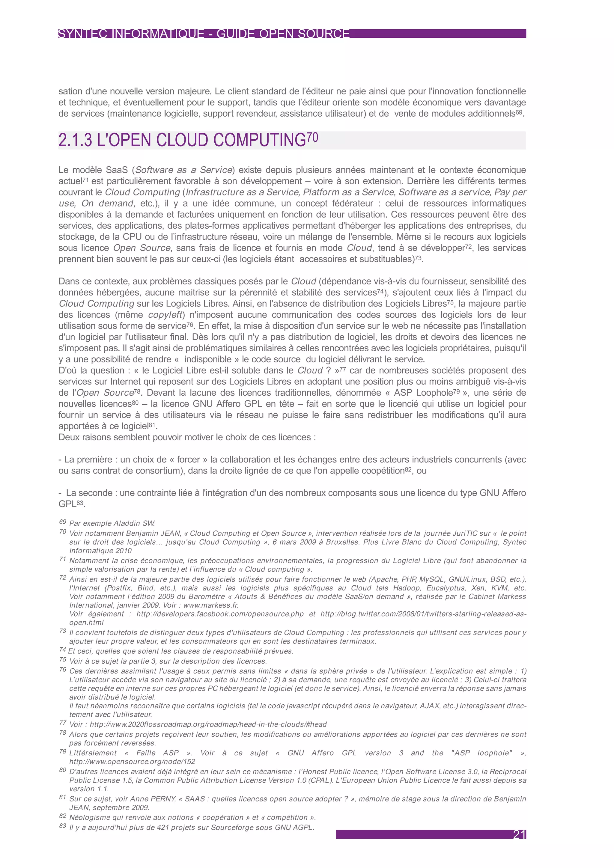 SYNTEC INFORMATIQUE - GUIDE OPEN SOURCE



sation d'une nouvelle version majeure. Le client standard de l’éditeur ne paie ainsi que pour l'innovation fonctionnelle
et technique, et éventuellement pour le support, tandis que l’éditeur oriente son modèle économique vers davantage
de services (maintenance logicielle, support revendeur, assistance utilisateur) et de vente de modules additionnels69.


2.1.3 L'OPEN CLOUD COMPUTING70
Le modèle SaaS (Software as a Service) existe depuis plusieurs années maintenant et le contexte économique
actuel71 est particulièrement favorable à son développement – voire à son extension. Derrière les différents termes
couvrant le Cloud Computing (Infrastructure as a Service, Platform as a Service, Software as a service, Pay per
use, On demand , etc.), il y a une idée commune, un concept fédérateur : celui de ressources informatiques
disponibles à la demande et facturées uniquement en fonction de leur utilisation. Ces ressources peuvent être des
services, des applications, des plates-formes applicatives permettant d'héberger les applications des entreprises, du
stockage, de la CPU ou de l’infrastructure réseau, voire un mélange de l'ensemble. Même si le recours aux logiciels
sous licence Open Source, sans frais de licence et fournis en mode Cloud , tend à se développer72, les services
prennent bien souvent le pas sur ceux-ci (les logiciels étant accessoires et substituables)73.

Dans ce contexte, aux problèmes classiques posés par le Cloud (dépendance vis-à-vis du fournisseur, sensibilité des
données hébergées, aucune maitrise sur la pérennité et stabilité des services74), s'ajoutent ceux liés à l'impact du
Cloud Computing sur les Logiciels Libres. Ainsi, en l'absence de distribution des Logiciels Libres75, la majeure partie
des licences (même copyleft ) n'imposent aucune communication des codes sources des logiciels lors de leur
utilisation sous forme de service76. En effet, la mise à disposition d'un service sur le web ne nécessite pas l'installation
d'un logiciel par l'utilisateur final. Dès lors qu'il n'y a pas distribution de logiciel, les droits et devoirs des licences ne
s'imposent pas. Il s'agit ainsi de problématiques similaires à celles rencontrées avec les logiciels propriétaires, puisqu'il
y a une possibilité de rendre « indisponible » le code source du logiciel délivrant le service.
D'où la question : « le Logiciel Libre est-il soluble dans le Cloud ? »77 car de nombreuses sociétés proposent des
services sur Internet qui reposent sur des Logiciels Libres en adoptant une position plus ou moins ambiguë vis-à-vis
de l'Open Source78. Devant la lacune des licences traditionnelles, dénommée « ASP Loophole79 », une série de
nouvelles licences80 – la licence GNU Affero GPL en tête – fait en sorte que le licencié qui utilise un logiciel pour
fournir un service à des utilisateurs via le réseau ne puisse le faire sans redistribuer les modifications qu’il aura
apportées à ce logiciel81.
Deux raisons semblent pouvoir motiver le choix de ces licences :

- La première : un choix de « forcer » la collaboration et les échanges entre des acteurs industriels concurrents (avec
ou sans contrat de consortium), dans la droite lignée de ce que l'on appelle coopétition82, ou

- La seconde : une contrainte liée à l'intégration d'un des nombreux composants sous une licence du type GNU Affero
GPL83.
69 Par exemple Aladdin SW.
70 Voir notamment Benjamin JEAN, « Cloud Computing et Open Source », intervention réalisée lors de la journée JuriTIC sur « le point
   sur le droit des logiciels… jusqu’au Cloud Computing », 6 mars 2009 à Bruxelles. Plus Livre Blanc du Cloud Computing, Syntec
   Informatique 2010
71 Notamment la crise économique, les préoccupations environnementales, la progression du Logiciel Libre (qui font abandonner la
   simple valorisation par la rente) et l’influence du « Cloud computing ».
72 Ainsi en est-il de la majeure par tie des logiciels utilisés pour faire fonctionner le web (Apache, PHP MySQL, GNU/Linux, BSD, etc.),
                                                                                                             ,
   l'Internet (Postfix, Bind, etc.), mais aussi les logiciels plus spécifiques au Cloud tels Hadoop, Eucalyptus, Xen, KVM, etc.
   Voir notamment l’édition 2009 du Baromètre « Atouts & Bénéfices du modèle SaaS/on demand », réalisée par le Cabinet Markess
   International, janvier 2009. Voir : www.markess.fr.
   Voir également : http://developers.facebook.com/opensource.php et http://blog.twitter.com/2008/01/twitters-starling-released-as-
   open.html
73 Il convient toutefois de distinguer deux types d'utilisateurs de Cloud Computing : les professionnels qui utilisent ces services pour y
   ajouter leur propre valeur, et les consommateurs qui en sont les destinataires terminaux.
74 Et ceci, quelles que soient les clauses de responsabilité prévues.
75 Voir à ce sujet la par tie 3, sur la description des licences.
76 Ces dernières assimilant l'usage à ceux permis sans limites « dans la sphère privée » de l'utilisateur. L’explication est simple : 1)
   L’utilisateur accède via son navigateur au site du licencié ; 2) à sa demande, une requête est envoyée au licencié ; 3) Celui-ci traitera
   cette requête en interne sur ces propres PC hébergeant le logiciel (et donc le service). Ainsi, le licencié enverra la réponse sans jamais
   avoir distribué le logiciel.
   Il faut néanmoins reconnaître que cer tains logiciels (tel le code javascript récupéré dans le navigateur, AJAX, etc.) interagissent direc-
   tement avec l'utilisateur.
77 Voir : http://www.2020flossroadmap.org/roadmap/head-in-the-clouds/#head
78 Alors que cer tains projets reçoivent leur soutien, les modifications ou améliorations appor tées au logiciel par ces dernières ne sont
   pas forcément reversées.
79 Littéralement « Faille ASP ». Voir à ce sujet « GNU Af fero GPL version 3 and the " ASP loophole" »,
   http://www.opensource.org/node/152
80 D'autres licences avaient déjà intégré en leur sein ce mécanisme : l’Honest Public licence, l’Open Software License 3.0, la Reciprocal
   Public License 1.5, la Common Public Attribution License Version 1.0 (CPAL). L'European Union Public Licence le fait aussi depuis sa
   version 1.1.
81 Sur ce sujet, voir Anne PERNY, « SAAS : quelles licences open source adopter ? », mémoire de stage sous la direction de Benjamin
   JEAN, septembre 2009.
82 Néologisme qui renvoie aux notions « coopération » et « compétition ».
83 Il y a aujourd'hui plus de 421 projets sur Sourceforge sous GNU AGPL.
                                                                                                                                         21
 