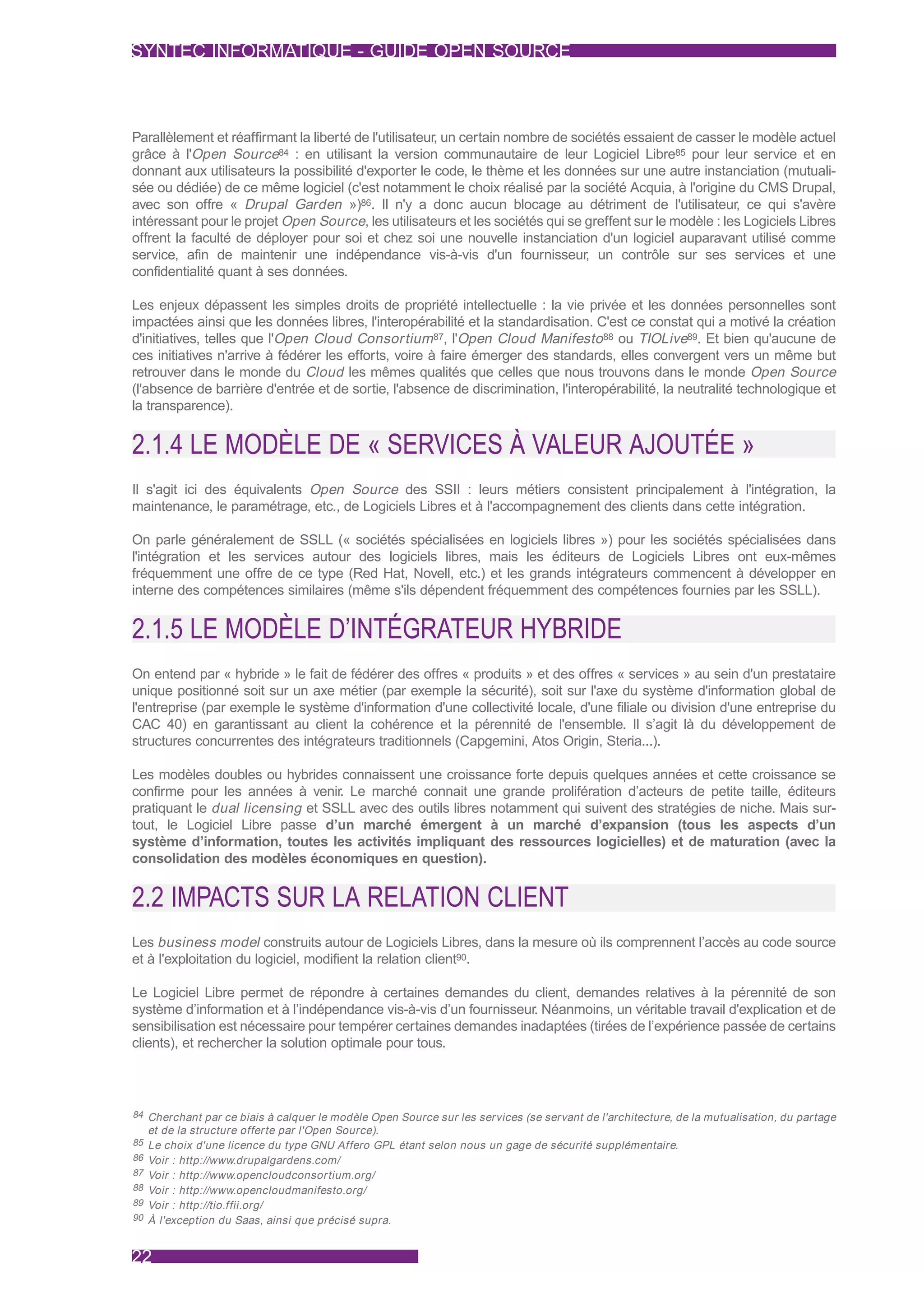 SYNTEC INFORMATIQUE - GUIDE OPEN SOURCE



Parallèlement et réaffirmant la liberté de l'utilisateur, un certain nombre de sociétés essaient de casser le modèle actuel
grâce à l'Open Source84 : en utilisant la version communautaire de leur Logiciel Libre85 pour leur service et en
donnant aux utilisateurs la possibilité d'exporter le code, le thème et les données sur une autre instanciation (mutuali-
sée ou dédiée) de ce même logiciel (c'est notamment le choix réalisé par la société Acquia, à l'origine du CMS Drupal,
avec son offre « Drupal Garden »)86. Il n'y a donc aucun blocage au détriment de l'utilisateur, ce qui s'avère
intéressant pour le projet Open Source, les utilisateurs et les sociétés qui se greffent sur le modèle : les Logiciels Libres
offrent la faculté de déployer pour soi et chez soi une nouvelle instanciation d'un logiciel auparavant utilisé comme
service, afin de maintenir une indépendance vis-à-vis d'un fournisseur, un contrôle sur ses services et une
confidentialité quant à ses données.

Les enjeux dépassent les simples droits de propriété intellectuelle : la vie privée et les données personnelles sont
impactées ainsi que les données libres, l'interopérabilité et la standardisation. C'est ce constat qui a motivé la création
d'initiatives, telles que l'Open Cloud Consortium 87, l'Open Cloud Manifesto 88 ou TIOLive89. Et bien qu'aucune de
ces initiatives n'arrive à fédérer les efforts, voire à faire émerger des standards, elles convergent vers un même but
retrouver dans le monde du Cloud les mêmes qualités que celles que nous trouvons dans le monde Open Source
(l'absence de barrière d'entrée et de sortie, l'absence de discrimination, l'interopérabilité, la neutralité technologique et
la transparence).


2.1.4 LE MODÈLE DE « SERVICES À VALEUR AJOUTÉE »
Il s'agit ici des équivalents Open Source des SSII : leurs métiers consistent principalement à l'intégration, la
maintenance, le paramétrage, etc., de Logiciels Libres et à l'accompagnement des clients dans cette intégration.

On parle généralement de SSLL (« sociétés spécialisées en logiciels libres ») pour les sociétés spécialisées dans
l'intégration et les services autour des logiciels libres, mais les éditeurs de Logiciels Libres ont eux-mêmes
fréquemment une offre de ce type (Red Hat, Novell, etc.) et les grands intégrateurs commencent à développer en
interne des compétences similaires (même s'ils dépendent fréquemment des compétences fournies par les SSLL).


2.1.5 LE MODÈLE D’INTÉGRATEUR HYBRIDE
On entend par « hybride » le fait de fédérer des offres « produits » et des offres « services » au sein d'un prestataire
unique positionné soit sur un axe métier (par exemple la sécurité), soit sur l'axe du système d'information global de
l'entreprise (par exemple le système d'information d'une collectivité locale, d'une filiale ou division d'une entreprise du
CAC 40) en garantissant au client la cohérence et la pérennité de l'ensemble. Il s’agit là du développement de
structures concurrentes des intégrateurs traditionnels (Capgemini, Atos Origin, Steria...).

Les modèles doubles ou hybrides connaissent une croissance forte depuis quelques années et cette croissance se
confirme pour les années à venir. Le marché connait une grande prolifération d’acteurs de petite taille, éditeurs
pratiquant le dual licensing et SSLL avec des outils libres notamment qui suivent des stratégies de niche. Mais sur-
tout, le Logiciel Libre passe d’un marché émergent à un marché d’expansion (tous les aspects d’un
système d’information, toutes les activités impliquant des ressources logicielles) et de maturation (avec la
consolidation des modèles économiques en question).


2.2 IMPACTS SUR LA RELATION CLIENT
Les business model construits autour de Logiciels Libres, dans la mesure où ils comprennent l’accès au code source
et à l'exploitation du logiciel, modifient la relation client90.

Le Logiciel Libre permet de répondre à certaines demandes du client, demandes relatives à la pérennité de son
système d’information et à l’indépendance vis-à-vis d’un fournisseur. Néanmoins, un véritable travail d'explication et de
sensibilisation est nécessaire pour tempérer certaines demandes inadaptées (tirées de l’expérience passée de certains
clients), et rechercher la solution optimale pour tous.




84 Cherchant par ce biais à calquer le modèle Open Source sur les services (se servant de l'architecture, de la mutualisation, du par tage
  et de la structure offer te par l'Open Source).
85 Le choix d'une licence du type GNU Affero GPL étant selon nous un gage de sécurité supplémentaire.
86 Voir : http://www.drupalgardens.com/
87 Voir : http://www.opencloudconsor tium.org/
88 Voir : http://www.opencloudmanifesto.org/
89 Voir : http://tio.ffii.org/
90 À l'exception du Saas, ainsi que précisé supra.



22
 