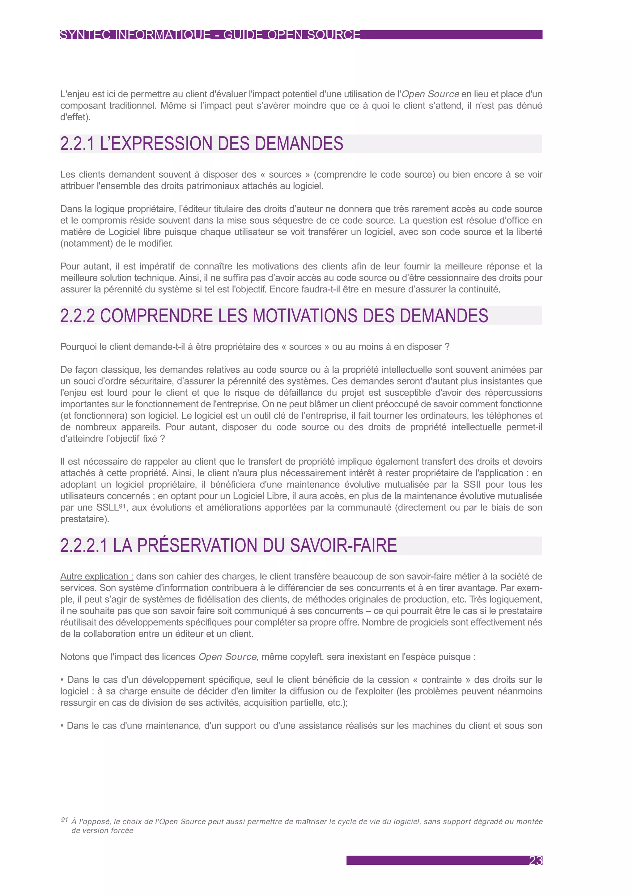 SYNTEC INFORMATIQUE - GUIDE OPEN SOURCE



L'enjeu est ici de permettre au client d'évaluer l'impact potentiel d'une utilisation de l'Open Source en lieu et place d'un
composant traditionnel. Même si l’impact peut s’avérer moindre que ce à quoi le client s’attend, il n’est pas dénué
d'effet).


2.2.1 L’EXPRESSION DES DEMANDES
Les clients demandent souvent à disposer des « sources » (comprendre le code source) ou bien encore à se voir
attribuer l'ensemble des droits patrimoniaux attachés au logiciel.

Dans la logique propriétaire, l’éditeur titulaire des droits d’auteur ne donnera que très rarement accès au code source
et le compromis réside souvent dans la mise sous séquestre de ce code source. La question est résolue d’office en
matière de Logiciel libre puisque chaque utilisateur se voit transférer un logiciel, avec son code source et la liberté
(notamment) de le modifier.

Pour autant, il est impératif de connaître les motivations des clients afin de leur fournir la meilleure réponse et la
meilleure solution technique. Ainsi, il ne suffira pas d’avoir accès au code source ou d’être cessionnaire des droits pour
assurer la pérennité du système si tel est l'objectif. Encore faudra-t-il être en mesure d’assurer la continuité.


2.2.2 COMPRENDRE LES MOTIVATIONS DES DEMANDES
Pourquoi le client demande-t-il à être propriétaire des « sources » ou au moins à en disposer ?

De façon classique, les demandes relatives au code source ou à la propriété intellectuelle sont souvent animées par
un souci d’ordre sécuritaire, d’assurer la pérennité des systèmes. Ces demandes seront d'autant plus insistantes que
l'enjeu est lourd pour le client et que le risque de défaillance du projet est susceptible d'avoir des répercussions
importantes sur le fonctionnement de l'entreprise. On ne peut blâmer un client préoccupé de savoir comment fonctionne
(et fonctionnera) son logiciel. Le logiciel est un outil clé de l’entreprise, il fait tourner les ordinateurs, les téléphones et
de nombreux appareils. Pour autant, disposer du code source ou des droits de propriété intellectuelle permet-il
d’atteindre l’objectif fixé ?

Il est nécessaire de rappeler au client que le transfert de propriété implique également transfert des droits et devoirs
attachés à cette propriété. Ainsi, le client n'aura plus nécessairement intérêt à rester propriétaire de l'application : en
adoptant un logiciel propriétaire, il bénéficiera d'une maintenance évolutive mutualisée par la SSII pour tous les
utilisateurs concernés ; en optant pour un Logiciel Libre, il aura accès, en plus de la maintenance évolutive mutualisée
par une SSLL91, aux évolutions et améliorations apportées par la communauté (directement ou par le biais de son
prestataire).


2.2.2.1 LA PRÉSERVATION DU SAVOIR-FAIRE
Autre explication : dans son cahier des charges, le client transfère beaucoup de son savoir-faire métier à la société de
services. Son système d'information contribuera à le différencier de ses concurrents et à en tirer avantage. Par exem-
ple, il peut s’agir de systèmes de fidélisation des clients, de méthodes originales de production, etc. Très logiquement,
il ne souhaite pas que son savoir faire soit communiqué à ses concurrents – ce qui pourrait être le cas si le prestataire
réutilisait des développements spécifiques pour compléter sa propre offre. Nombre de progiciels sont effectivement nés
de la collaboration entre un éditeur et un client.

Notons que l'impact des licences Open Source, même copyleft, sera inexistant en l'espèce puisque :

• Dans le cas d'un développement spécifique, seul le client bénéficie de la cession « contrainte » des droits sur le
logiciel : à sa charge ensuite de décider d'en limiter la diffusion ou de l'exploiter (les problèmes peuvent néanmoins
ressurgir en cas de division de ses activités, acquisition partielle, etc.);

• Dans le cas d'une maintenance, d'un support ou d'une assistance réalisés sur les machines du client et sous son




91 À l'opposé, le choix de l'Open Source peut aussi permettre de maîtriser le cycle de vie du logiciel, sans suppor t dégradé ou montée
  de version forcée



                                                                                                                                   23
 