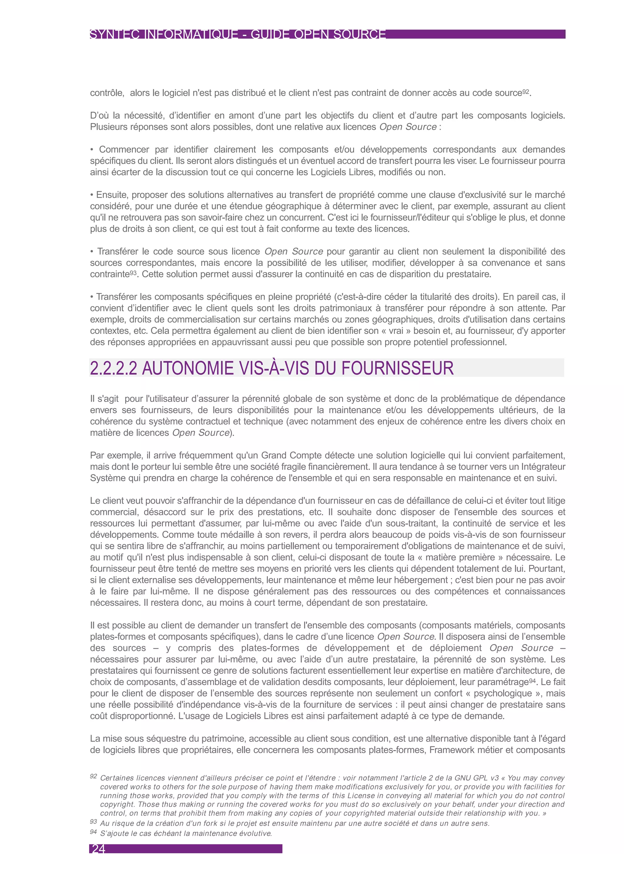 SYNTEC INFORMATIQUE - GUIDE OPEN SOURCE



contrôle, alors le logiciel n'est pas distribué et le client n'est pas contraint de donner accès au code source92.

D’où la nécessité, d’identifier en amont d’une part les objectifs du client et d’autre part les composants logiciels.
Plusieurs réponses sont alors possibles, dont une relative aux licences Open Source :

• Commencer par identifier clairement les composants et/ou développements correspondants aux demandes
spécifiques du client. Ils seront alors distingués et un éventuel accord de transfert pourra les viser. Le fournisseur pourra
ainsi écarter de la discussion tout ce qui concerne les Logiciels Libres, modifiés ou non.

• Ensuite, proposer des solutions alternatives au transfert de propriété comme une clause d'exclusivité sur le marché
considéré, pour une durée et une étendue géographique à déterminer avec le client, par exemple, assurant au client
qu'il ne retrouvera pas son savoir-faire chez un concurrent. C'est ici le fournisseur/l'éditeur qui s'oblige le plus, et donne
plus de droits à son client, ce qui est tout à fait conforme au texte des licences.

• Transférer le code source sous licence Open Source pour garantir au client non seulement la disponibilité des
sources correspondantes, mais encore la possibilité de les utiliser, modifier, développer à sa convenance et sans
contrainte93. Cette solution permet aussi d'assurer la continuité en cas de disparition du prestataire.

• Transférer les composants spécifiques en pleine propriété (c'est-à-dire céder la titularité des droits). En pareil cas, il
convient d’identifier avec le client quels sont les droits patrimoniaux à transférer pour répondre à son attente. Par
exemple, droits de commercialisation sur certains marchés ou zones géographiques, droits d'utilisation dans certains
contextes, etc. Cela permettra également au client de bien identifier son « vrai » besoin et, au fournisseur, d'y apporter
des réponses appropriées en appauvrissant aussi peu que possible son propre potentiel professionnel.


2.2.2.2 AUTONOMIE VIS-À-VIS DU FOURNISSEUR
Il s'agit pour l'utilisateur d’assurer la pérennité globale de son système et donc de la problématique de dépendance
envers ses fournisseurs, de leurs disponibilités pour la maintenance et/ou les développements ultérieurs, de la
cohérence du système contractuel et technique (avec notamment des enjeux de cohérence entre les divers choix en
matière de licences Open Source).

Par exemple, il arrive fréquemment qu'un Grand Compte détecte une solution logicielle qui lui convient parfaitement,
mais dont le porteur lui semble être une société fragile financièrement. Il aura tendance à se tourner vers un Intégrateur
Système qui prendra en charge la cohérence de l'ensemble et qui en sera responsable en maintenance et en suivi.

Le client veut pouvoir s'affranchir de la dépendance d'un fournisseur en cas de défaillance de celui-ci et éviter tout litige
commercial, désaccord sur le prix des prestations, etc. Il souhaite donc disposer de l'ensemble des sources et
ressources lui permettant d'assumer, par lui-même ou avec l'aide d'un sous-traitant, la continuité de service et les
développements. Comme toute médaille à son revers, il perdra alors beaucoup de poids vis-à-vis de son fournisseur
qui se sentira libre de s'affranchir, au moins partiellement ou temporairement d'obligations de maintenance et de suivi,
au motif qu'il n'est plus indispensable à son client, celui-ci disposant de toute la « matière première » nécessaire. Le
fournisseur peut être tenté de mettre ses moyens en priorité vers les clients qui dépendent totalement de lui. Pourtant,
si le client externalise ses développements, leur maintenance et même leur hébergement ; c'est bien pour ne pas avoir
à le faire par lui-même. Il ne dispose généralement pas des ressources ou des compétences et connaissances
nécessaires. Il restera donc, au moins à court terme, dépendant de son prestataire.

Il est possible au client de demander un transfert de l'ensemble des composants (composants matériels, composants
plates-formes et composants spécifiques), dans le cadre d’une licence Open Source. Il disposera ainsi de l’ensemble
des sources – y compris des plates-formes de développement et de déploiement Open Source –
nécessaires pour assurer par lui-même, ou avec l’aide d’un autre prestataire, la pérennité de son système. Les
prestataires qui fournissent ce genre de solutions facturent essentiellement leur expertise en matière d'architecture, de
choix de composants, d’assemblage et de validation desdits composants, leur déploiement, leur paramétrage94. Le fait
pour le client de disposer de l’ensemble des sources représente non seulement un confort « psychologique », mais
une réelle possibilité d'indépendance vis-à-vis de la fourniture de services : il peut ainsi changer de prestataire sans
coût disproportionné. L'usage de Logiciels Libres est ainsi parfaitement adapté à ce type de demande.

La mise sous séquestre du patrimoine, accessible au client sous condition, est une alternative disponible tant à l'égard
de logiciels libres que propriétaires, elle concernera les composants plates-formes, Framework métier et composants

92 Cer taines licences viennent d'ailleurs préciser ce point et l'étendre : voir notamment l'ar ticle 2 de la GNU GPL v3 « You may convey
   covered works to others for the sole purpose of having them make modifications exclusively for you, or provide you with facilities for
   running those works, provided that you comply with the terms of this License in conveying all material for which you do not control
   copyright. Those thus making or running the covered works for you must do so exclusively on your behalf, under your direction and
   control, on terms that prohibit them from making any copies of your copyrighted material outside their relationship with you. »
93 Au risque de la création d'un fork si le projet est ensuite maintenu par une autre société et dans un autre sens.
94 S’ajoute le cas échéant la maintenance évolutive.


24
 