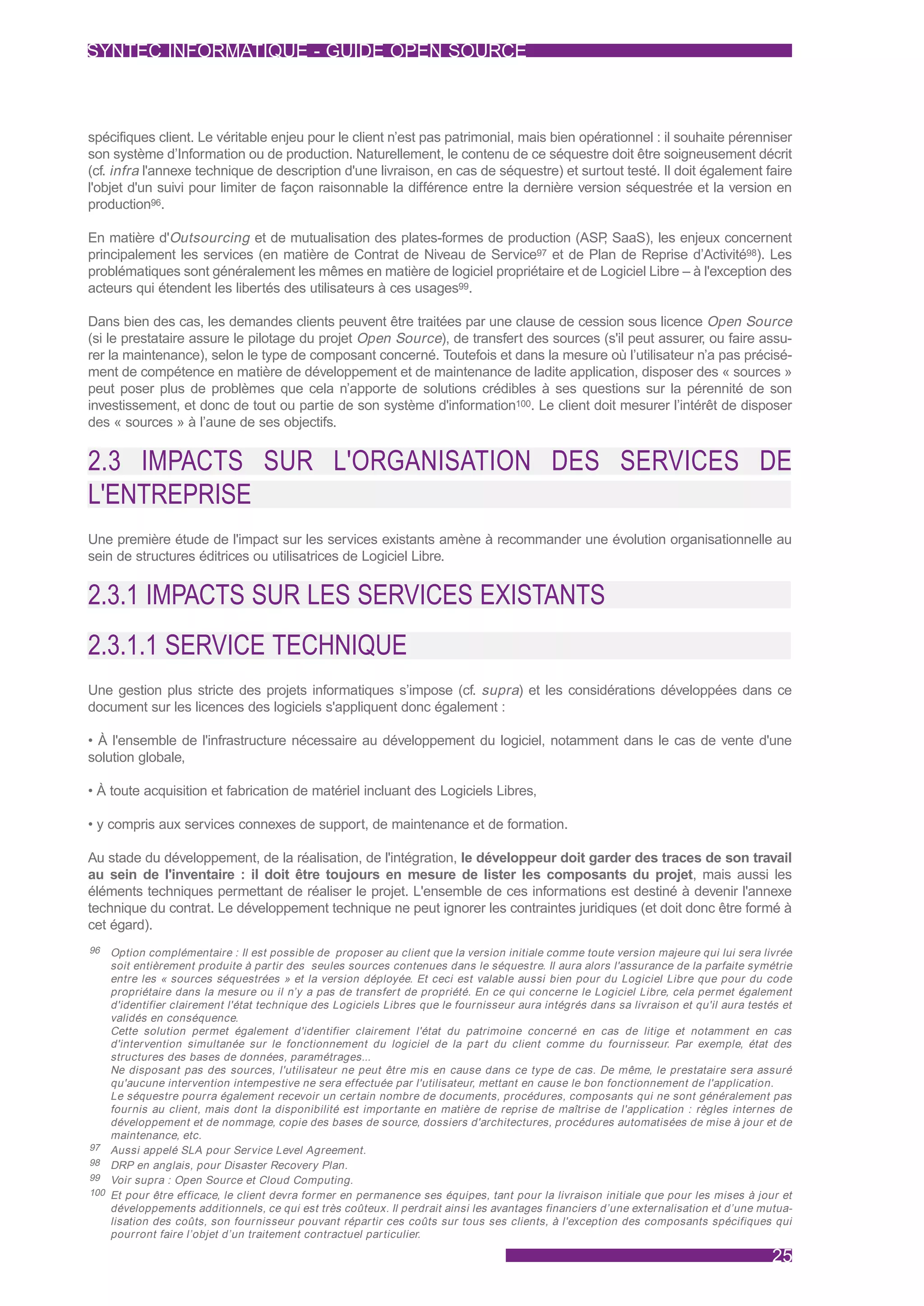 SYNTEC INFORMATIQUE - GUIDE OPEN SOURCE



spécifiques client. Le véritable enjeu pour le client n’est pas patrimonial, mais bien opérationnel : il souhaite pérenniser
son système d’Information ou de production. Naturellement, le contenu de ce séquestre doit être soigneusement décrit
(cf. infra l'annexe technique de description d'une livraison, en cas de séquestre) et surtout testé. Il doit également faire
l'objet d'un suivi pour limiter de façon raisonnable la différence entre la dernière version séquestrée et la version en
production96.

En matière d'Outsourcing et de mutualisation des plates-formes de production (ASP SaaS), les enjeux concernent
                                                                                     ,
principalement les services (en matière de Contrat de Niveau de Service97 et de Plan de Reprise d’Activité98). Les
problématiques sont généralement les mêmes en matière de logiciel propriétaire et de Logiciel Libre – à l'exception des
acteurs qui étendent les libertés des utilisateurs à ces usages99.

Dans bien des cas, les demandes clients peuvent être traitées par une clause de cession sous licence Open Source
(si le prestataire assure le pilotage du projet Open Source), de transfert des sources (s'il peut assurer, ou faire assu-
rer la maintenance), selon le type de composant concerné. Toutefois et dans la mesure où l’utilisateur n’a pas précisé-
ment de compétence en matière de développement et de maintenance de ladite application, disposer des « sources »
peut poser plus de problèmes que cela n’apporte de solutions crédibles à ses questions sur la pérennité de son
investissement, et donc de tout ou partie de son système d'information100. Le client doit mesurer l’intérêt de disposer
des « sources » à l’aune de ses objectifs.


2.3 IMPACTS SUR L'ORGANISATION DES SERVICES DE
L'ENTREPRISE
Une première étude de l'impact sur les services existants amène à recommander une évolution organisationnelle au
sein de structures éditrices ou utilisatrices de Logiciel Libre.


2.3.1 IMPACTS SUR LES SERVICES EXISTANTS
2.3.1.1 SERVICE TECHNIQUE
Une gestion plus stricte des projets informatiques s’impose (cf. supra) et les considérations développées dans ce
document sur les licences des logiciels s'appliquent donc également :

• À l'ensemble de l'infrastructure nécessaire au développement du logiciel, notamment dans le cas de vente d'une
solution globale,

• À toute acquisition et fabrication de matériel incluant des Logiciels Libres,

• y compris aux services connexes de support, de maintenance et de formation.

Au stade du développement, de la réalisation, de l'intégration, le développeur doit garder des traces de son travail
au sein de l'inventaire : il doit être toujours en mesure de lister les composants du projet, mais aussi les
éléments techniques permettant de réaliser le projet. L'ensemble de ces informations est destiné à devenir l'annexe
technique du contrat. Le développement technique ne peut ignorer les contraintes juridiques (et doit donc être formé à
cet égard).
96    Option complémentaire : Il est possible de proposer au client que la version initiale comme toute version majeure qui lui sera livrée
      soit entièrement produite à par tir des seules sources contenues dans le séquestre. Il aura alors l'assurance de la parfaite symétrie
      entre les « sources séquestrées » et la version déployée. Et ceci est valable aussi bien pour du Logiciel Libre que pour du code
      propriétaire dans la mesure ou il n’y a pas de transfer t de propriété. En ce qui concerne le Logiciel Libre, cela permet également
      d'identifier clairement l'état technique des Logiciels Libres que le fournisseur aura intégrés dans sa livraison et qu'il aura testés et
      validés en conséquence.
      Cette solution permet également d'identifier clairement l'état du patrimoine concerné en cas de litige et notamment en cas
      d'intervention simultanée sur le fonctionnement du logiciel de la par t du client comme du fournisseur. Par exemple, état des
      structures des bases de données, paramétrages...
      Ne disposant pas des sources, l'utilisateur ne peut être mis en cause dans ce type de cas. De même, le prestataire sera assuré
      qu'aucune intervention intempestive ne sera effectuée par l'utilisateur, mettant en cause le bon fonctionnement de l'application.
      Le séquestre pourra également recevoir un cer tain nombre de documents, procédures, composants qui ne sont généralement pas
      fournis au client, mais dont la disponibilité est impor tante en matière de reprise de maîtrise de l'application : règles internes de
      développement et de nommage, copie des bases de source, dossiers d'architectures, procédures automatisées de mise à jour et de
      maintenance, etc.
97    Aussi appelé SLA pour Service Level Agreement.
98    DRP en anglais, pour Disaster Recovery Plan.
99    Voir supra : Open Source et Cloud Computing.
100   Et pour être efficace, le client devra former en permanence ses équipes, tant pour la livraison initiale que pour les mises à jour et
      développements additionnels, ce qui est très coûteux. Il perdrait ainsi les avantages financiers d’une externalisation et d’une mutua-
      lisation des coûts, son fournisseur pouvant répar tir ces coûts sur tous ses clients, à l'exception des composants spécifiques qui
      pourront faire l’objet d’un traitement contractuel par ticulier.

                                                                                                                                          25
 