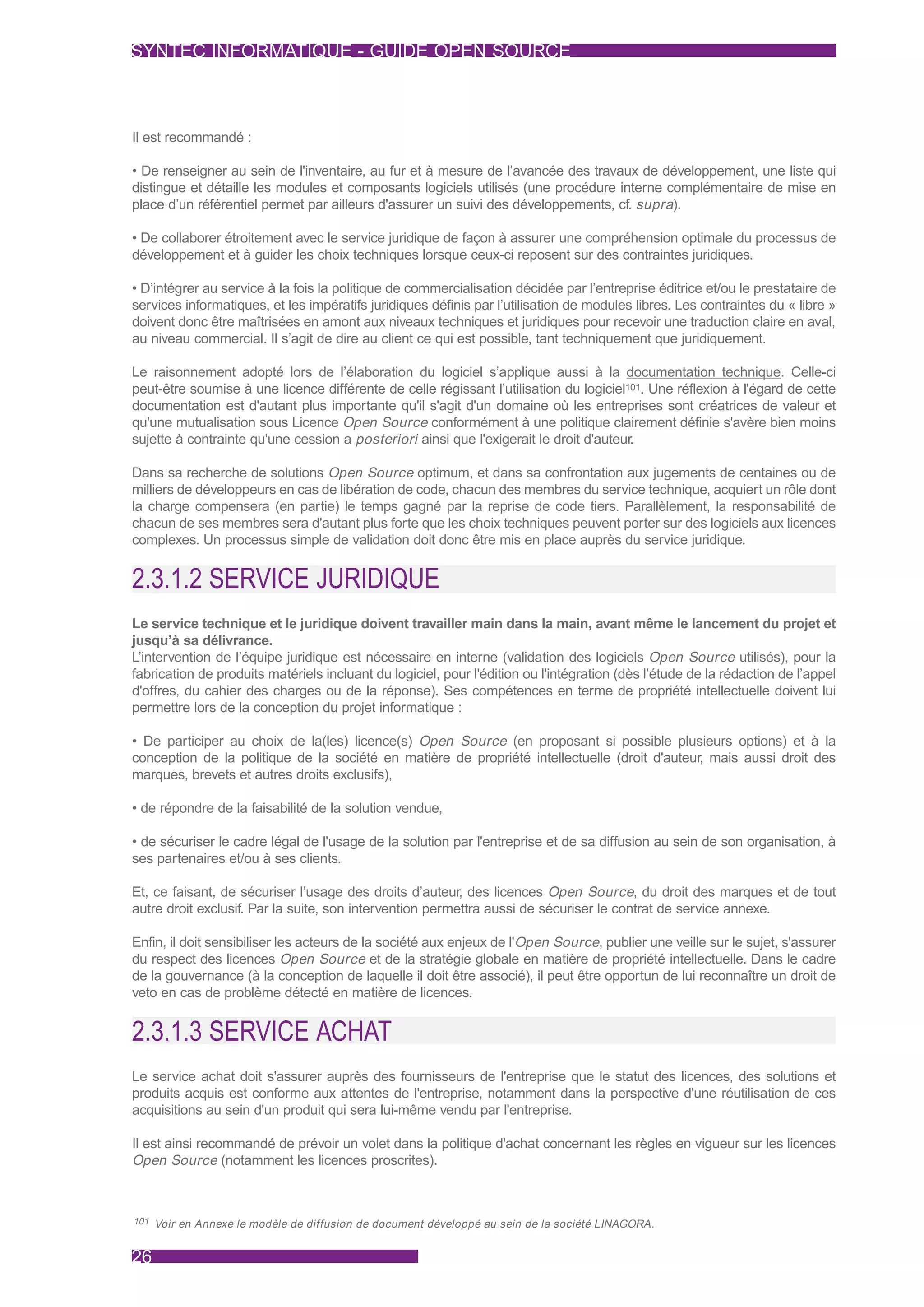 SYNTEC INFORMATIQUE - GUIDE OPEN SOURCE



Il est recommandé :

• De renseigner au sein de l'inventaire, au fur et à mesure de l’avancée des travaux de développement, une liste qui
distingue et détaille les modules et composants logiciels utilisés (une procédure interne complémentaire de mise en
place d’un référentiel permet par ailleurs d'assurer un suivi des développements, cf. supra).

• De collaborer étroitement avec le service juridique de façon à assurer une compréhension optimale du processus de
développement et à guider les choix techniques lorsque ceux-ci reposent sur des contraintes juridiques.

• D’intégrer au service à la fois la politique de commercialisation décidée par l’entreprise éditrice et/ou le prestataire de
services informatiques, et les impératifs juridiques définis par l’utilisation de modules libres. Les contraintes du « libre »
doivent donc être maîtrisées en amont aux niveaux techniques et juridiques pour recevoir une traduction claire en aval,
au niveau commercial. Il s’agit de dire au client ce qui est possible, tant techniquement que juridiquement.

Le raisonnement adopté lors de l’élaboration du logiciel s’applique aussi à la documentation technique. Celle-ci
peut-être soumise à une licence différente de celle régissant l’utilisation du logiciel101. Une réflexion à l'égard de cette
documentation est d'autant plus importante qu'il s'agit d'un domaine où les entreprises sont créatrices de valeur et
qu'une mutualisation sous Licence Open Source conformément à une politique clairement définie s'avère bien moins
sujette à contrainte qu'une cession a posteriori ainsi que l'exigerait le droit d'auteur.

Dans sa recherche de solutions Open Source optimum, et dans sa confrontation aux jugements de centaines ou de
milliers de développeurs en cas de libération de code, chacun des membres du service technique, acquiert un rôle dont
la charge compensera (en partie) le temps gagné par la reprise de code tiers. Parallèlement, la responsabilité de
chacun de ses membres sera d'autant plus forte que les choix techniques peuvent porter sur des logiciels aux licences
complexes. Un processus simple de validation doit donc être mis en place auprès du service juridique.


2.3.1.2 SERVICE JURIDIQUE
Le service technique et le juridique doivent travailler main dans la main, avant même le lancement du projet et
jusqu’à sa délivrance.
L’intervention de l’équipe juridique est nécessaire en interne (validation des logiciels Open Source utilisés), pour la
fabrication de produits matériels incluant du logiciel, pour l'édition ou l'intégration (dès l’étude de la rédaction de l’appel
d'offres, du cahier des charges ou de la réponse). Ses compétences en terme de propriété intellectuelle doivent lui
permettre lors de la conception du projet informatique :

• De participer au choix de la(les) licence(s) Open Source (en proposant si possible plusieurs options) et à la
conception de la politique de la société en matière de propriété intellectuelle (droit d'auteur, mais aussi droit des
marques, brevets et autres droits exclusifs),

• de répondre de la faisabilité de la solution vendue,

• de sécuriser le cadre légal de l'usage de la solution par l'entreprise et de sa diffusion au sein de son organisation, à
ses partenaires et/ou à ses clients.

Et, ce faisant, de sécuriser l’usage des droits d’auteur, des licences Open Source, du droit des marques et de tout
autre droit exclusif. Par la suite, son intervention permettra aussi de sécuriser le contrat de service annexe.

Enfin, il doit sensibiliser les acteurs de la société aux enjeux de l'Open Source, publier une veille sur le sujet, s'assurer
du respect des licences Open Source et de la stratégie globale en matière de propriété intellectuelle. Dans le cadre
de la gouvernance (à la conception de laquelle il doit être associé), il peut être opportun de lui reconnaître un droit de
veto en cas de problème détecté en matière de licences.


2.3.1.3 SERVICE ACHAT
Le service achat doit s'assurer auprès des fournisseurs de l'entreprise que le statut des licences, des solutions et
produits acquis est conforme aux attentes de l'entreprise, notamment dans la perspective d'une réutilisation de ces
acquisitions au sein d'un produit qui sera lui-même vendu par l'entreprise.

Il est ainsi recommandé de prévoir un volet dans la politique d'achat concernant les règles en vigueur sur les licences
Open Source (notamment les licences proscrites).



101 Voir en Annexe le modèle de diffusion de document développé au sein de la société LINAGORA.



26
 