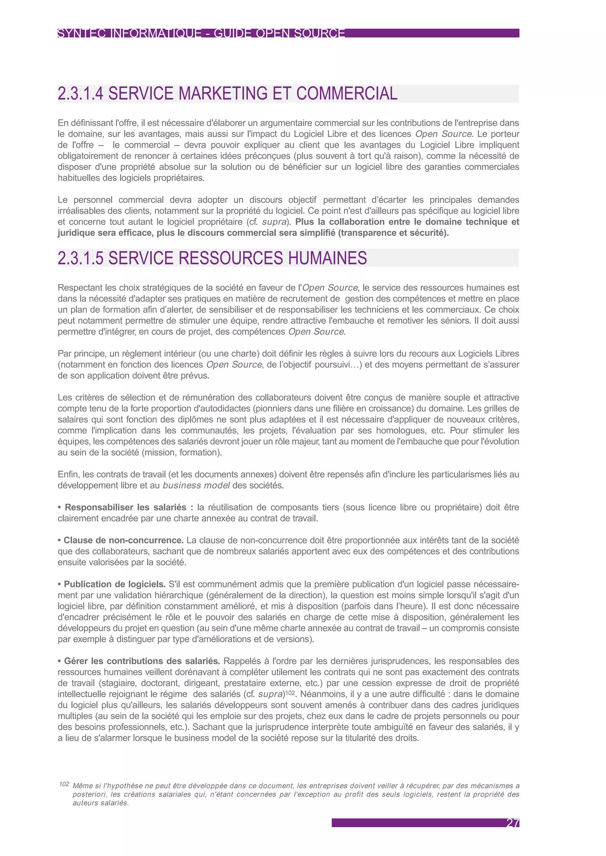SYNTEC INFORMATIQUE - GUIDE OPEN SOURCE




2.3.1.4 SERVICE MARKETING ET COMMERCIAL
En définissant l'offre, il est nécessaire d'élaborer un argumentaire commercial sur les contributions de l'entreprise dans
le domaine, sur les avantages, mais aussi sur l'impact du Logiciel Libre et des licences Open Source. Le porteur
de l'offre – le commercial – devra pouvoir expliquer au client que les avantages du Logiciel Libre impliquent
obligatoirement de renoncer à certaines idées préconçues (plus souvent à tort qu'à raison), comme la nécessité de
disposer d'une propriété absolue sur la solution ou de bénéficier sur un logiciel libre des garanties commerciales
habituelles des logiciels propriétaires.

Le personnel commercial devra adopter un discours objectif permettant d’écarter les principales demandes
irréalisables des clients, notamment sur la propriété du logiciel. Ce point n'est d'ailleurs pas spécifique au logiciel libre
et concerne tout autant le logiciel propriétaire (cf. supra). Plus la collaboration entre le domaine technique et
juridique sera efficace, plus le discours commercial sera simplifié (transparence et sécurité).


2.3.1.5 SERVICE RESSOURCES HUMAINES
Respectant les choix stratégiques de la société en faveur de l'Open Source, le service des ressources humaines est
dans la nécessité d'adapter ses pratiques en matière de recrutement de gestion des compétences et mettre en place
un plan de formation afin d’alerter, de sensibiliser et de responsabiliser les techniciens et les commerciaux. Ce choix
peut notamment permettre de stimuler une équipe, rendre attractive l'embauche et remotiver les séniors. Il doit aussi
permettre d'intégrer, en cours de projet, des compétences Open Source.

Par principe, un règlement intérieur (ou une charte) doit définir les règles à suivre lors du recours aux Logiciels Libres
(notamment en fonction des licences Open Source, de l’objectif poursuivi…) et des moyens permettant de s’assurer
de son application doivent être prévus.

Les critères de sélection et de rémunération des collaborateurs doivent être conçus de manière souple et attractive
compte tenu de la forte proportion d'autodidactes (pionniers dans une filière en croissance) du domaine. Les grilles de
salaires qui sont fonction des diplômes ne sont plus adaptées et il est nécessaire d'appliquer de nouveaux critères,
comme l'implication dans les communautés, les projets, l'évaluation par ses homologues, etc. Pour stimuler les
équipes, les compétences des salariés devront jouer un rôle majeur, tant au moment de l'embauche que pour l'évolution
au sein de la société (mission, formation).

Enfin, les contrats de travail (et les documents annexes) doivent être repensés afin d'inclure les particularismes liés au
développement libre et au business model des sociétés.

• Responsabiliser les salariés : la réutilisation de composants tiers (sous licence libre ou propriétaire) doit être
clairement encadrée par une charte annexée au contrat de travail.

• Clause de non-concurrence. La clause de non-concurrence doit être proportionnée aux intérêts tant de la société
que des collaborateurs, sachant que de nombreux salariés apportent avec eux des compétences et des contributions
ensuite valorisées par la société.

• Publication de logiciels. S'il est communément admis que la première publication d'un logiciel passe nécessaire-
ment par une validation hiérarchique (généralement de la direction), la question est moins simple lorsqu'il s'agit d'un
logiciel libre, par définition constamment amélioré, et mis à disposition (parfois dans l’heure). Il est donc nécessaire
d'encadrer précisément le rôle et le pouvoir des salariés en charge de cette mise à disposition, généralement les
développeurs du projet en question (au sein d'une même charte annexée au contrat de travail – un compromis consiste
par exemple à distinguer par type d'améliorations et de versions).

• Gérer les contributions des salariés. Rappelés à l'ordre par les dernières jurisprudences, les responsables des
ressources humaines veillent dorénavant à compléter utilement les contrats qui ne sont pas exactement des contrats
de travail (stagiaire, doctorant, dirigeant, prestataire externe, etc.) par une cession expresse de droit de propriété
intellectuelle rejoignant le régime des salariés (cf. supra)102. Néanmoins, il y a une autre difficulté : dans le domaine
du logiciel plus qu'ailleurs, les salariés développeurs sont souvent amenés à contribuer dans des cadres juridiques
multiples (au sein de la société qui les emploie sur des projets, chez eux dans le cadre de projets personnels ou pour
des besoins professionnels, etc.). Sachant que la jurisprudence interprète toute ambiguïté en faveur des salariés, il y
a lieu de s'alarmer lorsque le business model de la société repose sur la titularité des droits.



102 Même si l'hypothèse ne peut être développée dans ce document, les entreprises doivent veiller à récupérer, par des mécanismes a
   posteriori, les créations salariales qui, n'étant concernées par l'exception au profit des seuls logiciels, restent la propriété des
   auteurs salariés.


                                                                                                                                   27
 