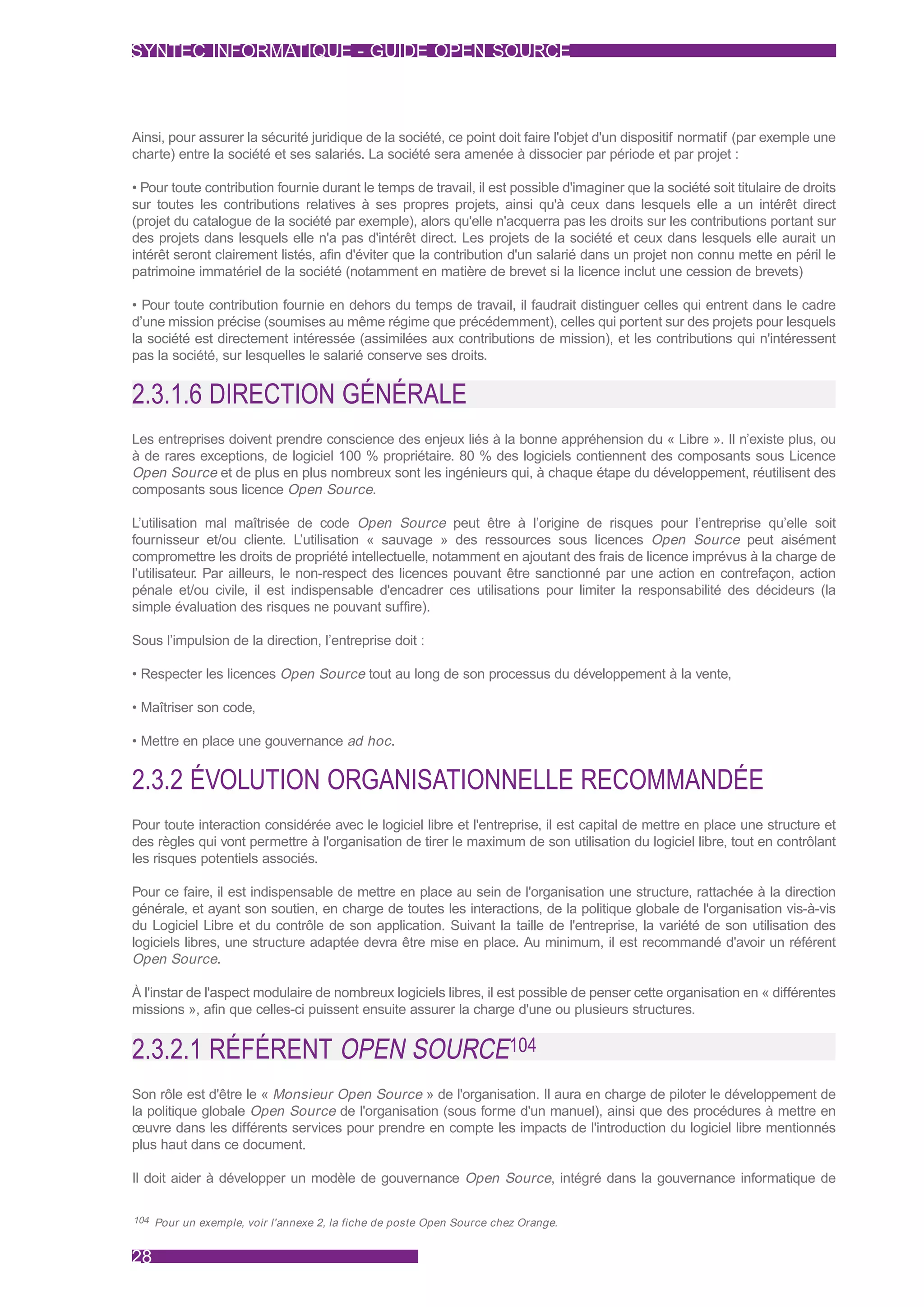 SYNTEC INFORMATIQUE - GUIDE OPEN SOURCE



Ainsi, pour assurer la sécurité juridique de la société, ce point doit faire l'objet d'un dispositif normatif (par exemple une
charte) entre la société et ses salariés. La société sera amenée à dissocier par période et par projet :

• Pour toute contribution fournie durant le temps de travail, il est possible d'imaginer que la société soit titulaire de droits
sur toutes les contributions relatives à ses propres projets, ainsi qu'à ceux dans lesquels elle a un intérêt direct
(projet du catalogue de la société par exemple), alors qu'elle n'acquerra pas les droits sur les contributions portant sur
des projets dans lesquels elle n'a pas d'intérêt direct. Les projets de la société et ceux dans lesquels elle aurait un
intérêt seront clairement listés, afin d'éviter que la contribution d'un salarié dans un projet non connu mette en péril le
patrimoine immatériel de la société (notamment en matière de brevet si la licence inclut une cession de brevets)

• Pour toute contribution fournie en dehors du temps de travail, il faudrait distinguer celles qui entrent dans le cadre
d’une mission précise (soumises au même régime que précédemment), celles qui portent sur des projets pour lesquels
la société est directement intéressée (assimilées aux contributions de mission), et les contributions qui n'intéressent
pas la société, sur lesquelles le salarié conserve ses droits.


2.3.1.6 DIRECTION GÉNÉRALE
Les entreprises doivent prendre conscience des enjeux liés à la bonne appréhension du « Libre ». Il n’existe plus, ou
à de rares exceptions, de logiciel 100 % propriétaire. 80 % des logiciels contiennent des composants sous Licence
Open Source et de plus en plus nombreux sont les ingénieurs qui, à chaque étape du développement, réutilisent des
composants sous licence Open Source.

L’utilisation mal maîtrisée de code Open Source peut être à l’origine de risques pour l’entreprise qu’elle soit
fournisseur et/ou cliente. L’utilisation « sauvage » des ressources sous licences Open Source peut aisément
compromettre les droits de propriété intellectuelle, notamment en ajoutant des frais de licence imprévus à la charge de
l’utilisateur. Par ailleurs, le non-respect des licences pouvant être sanctionné par une action en contrefaçon, action
pénale et/ou civile, il est indispensable d'encadrer ces utilisations pour limiter la responsabilité des décideurs (la
simple évaluation des risques ne pouvant suffire).

Sous l’impulsion de la direction, l’entreprise doit :

• Respecter les licences Open Source tout au long de son processus du développement à la vente,

• Maîtriser son code,

• Mettre en place une gouvernance ad hoc .


2.3.2 ÉVOLUTION ORGANISATIONNELLE RECOMMANDÉE
Pour toute interaction considérée avec le logiciel libre et l'entreprise, il est capital de mettre en place une structure et
des règles qui vont permettre à l'organisation de tirer le maximum de son utilisation du logiciel libre, tout en contrôlant
les risques potentiels associés.

Pour ce faire, il est indispensable de mettre en place au sein de l'organisation une structure, rattachée à la direction
générale, et ayant son soutien, en charge de toutes les interactions, de la politique globale de l'organisation vis-à-vis
du Logiciel Libre et du contrôle de son application. Suivant la taille de l'entreprise, la variété de son utilisation des
logiciels libres, une structure adaptée devra être mise en place. Au minimum, il est recommandé d'avoir un référent
Open Source.

À l'instar de l'aspect modulaire de nombreux logiciels libres, il est possible de penser cette organisation en « différentes
missions », afin que celles-ci puissent ensuite assurer la charge d'une ou plusieurs structures.


2.3.2.1 RÉFÉRENT OPEN SOURCE104
Son rôle est d'être le « Monsieur Open Source » de l'organisation. Il aura en charge de piloter le développement de
la politique globale Open Source de l'organisation (sous forme d'un manuel), ainsi que des procédures à mettre en
œuvre dans les différents services pour prendre en compte les impacts de l'introduction du logiciel libre mentionnés
plus haut dans ce document.

Il doit aider à développer un modèle de gouvernance Open Source, intégré dans la gouvernance informatique de

104 Pour un exemple, voir l'annexe 2, la fiche de poste Open Source chez Orange.



28
 