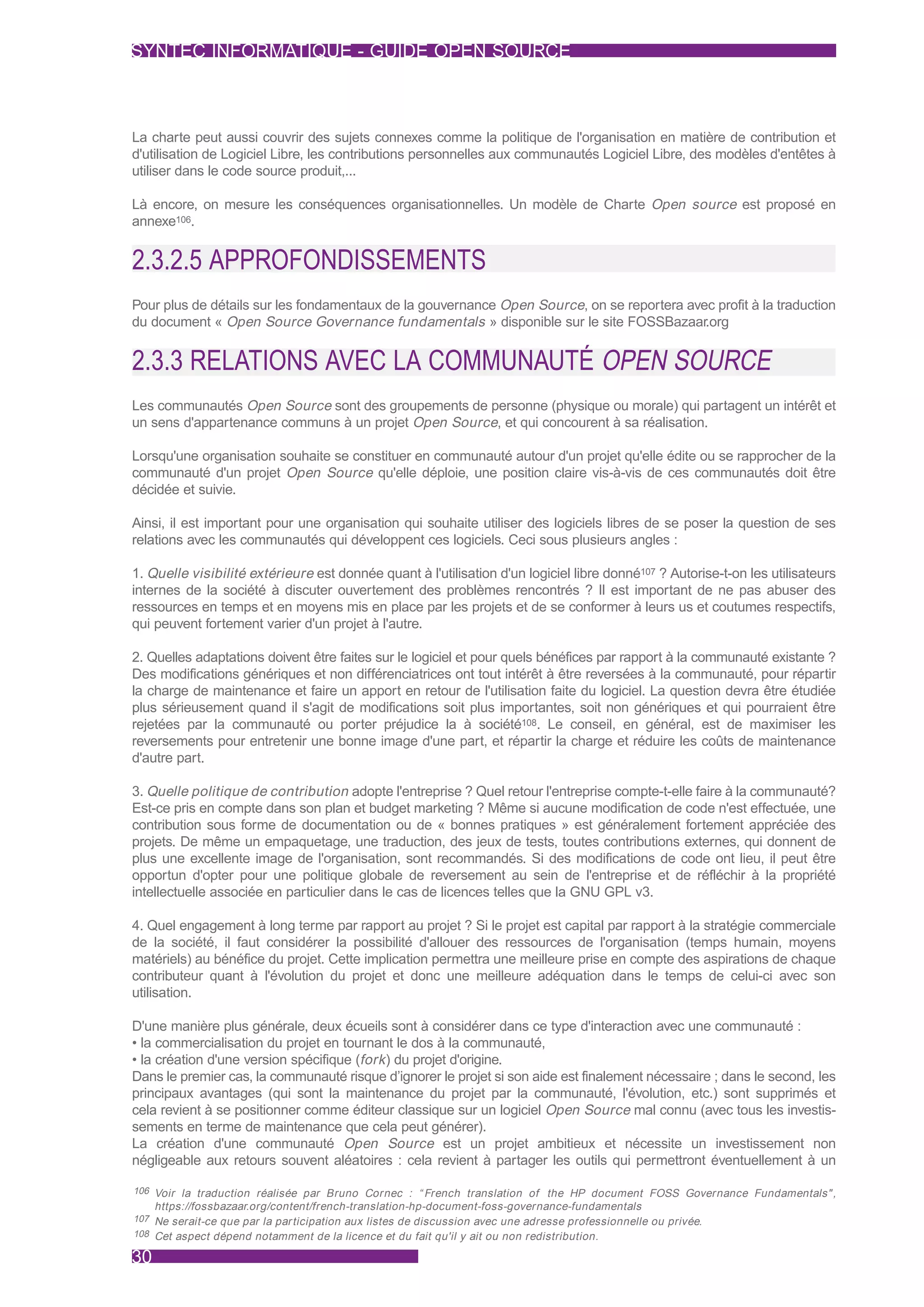 SYNTEC INFORMATIQUE - GUIDE OPEN SOURCE



La charte peut aussi couvrir des sujets connexes comme la politique de l'organisation en matière de contribution et
d'utilisation de Logiciel Libre, les contributions personnelles aux communautés Logiciel Libre, des modèles d'entêtes à
utiliser dans le code source produit,...

Là encore, on mesure les conséquences organisationnelles. Un modèle de Charte Open source est proposé en
annexe106.


2.3.2.5 APPROFONDISSEMENTS
Pour plus de détails sur les fondamentaux de la gouvernance Open Source, on se reportera avec profit à la traduction
du document « Open Source Governance fundamentals » disponible sur le site FOSSBazaar.org


2.3.3 RELATIONS AVEC LA COMMUNAUTÉ OPEN SOURCE
Les communautés Open Source sont des groupements de personne (physique ou morale) qui partagent un intérêt et
un sens d'appartenance communs à un projet Open Source, et qui concourent à sa réalisation.

Lorsqu'une organisation souhaite se constituer en communauté autour d'un projet qu'elle édite ou se rapprocher de la
communauté d'un projet Open Source qu'elle déploie, une position claire vis-à-vis de ces communautés doit être
décidée et suivie.

Ainsi, il est important pour une organisation qui souhaite utiliser des logiciels libres de se poser la question de ses
relations avec les communautés qui développent ces logiciels. Ceci sous plusieurs angles :

1. Quelle visibilité extérieure est donnée quant à l'utilisation d'un logiciel libre donné107 ? Autorise-t-on les utilisateurs
internes de la société à discuter ouvertement des problèmes rencontrés ? Il est important de ne pas abuser des
ressources en temps et en moyens mis en place par les projets et de se conformer à leurs us et coutumes respectifs,
qui peuvent fortement varier d'un projet à l'autre.

2. Quelles adaptations doivent être faites sur le logiciel et pour quels bénéfices par rapport à la communauté existante ?
Des modifications génériques et non différenciatrices ont tout intérêt à être reversées à la communauté, pour répartir
la charge de maintenance et faire un apport en retour de l'utilisation faite du logiciel. La question devra être étudiée
plus sérieusement quand il s'agit de modifications soit plus importantes, soit non génériques et qui pourraient être
rejetées par la communauté ou porter préjudice la à société108. Le conseil, en général, est de maximiser les
reversements pour entretenir une bonne image d'une part, et répartir la charge et réduire les coûts de maintenance
d'autre part.

3. Quelle politique de contribution adopte l'entreprise ? Quel retour l'entreprise compte-t-elle faire à la communauté?
Est-ce pris en compte dans son plan et budget marketing ? Même si aucune modification de code n'est effectuée, une
contribution sous forme de documentation ou de « bonnes pratiques » est généralement fortement appréciée des
projets. De même un empaquetage, une traduction, des jeux de tests, toutes contributions externes, qui donnent de
plus une excellente image de l'organisation, sont recommandés. Si des modifications de code ont lieu, il peut être
opportun d'opter pour une politique globale de reversement au sein de l'entreprise et de réfléchir à la propriété
intellectuelle associée en particulier dans le cas de licences telles que la GNU GPL v3.

4. Quel engagement à long terme par rapport au projet ? Si le projet est capital par rapport à la stratégie commerciale
de la société, il faut considérer la possibilité d'allouer des ressources de l'organisation (temps humain, moyens
matériels) au bénéfice du projet. Cette implication permettra une meilleure prise en compte des aspirations de chaque
contributeur quant à l'évolution du projet et donc une meilleure adéquation dans le temps de celui-ci avec son
utilisation.

D'une manière plus générale, deux écueils sont à considérer dans ce type d'interaction avec une communauté :
• la commercialisation du projet en tournant le dos à la communauté,
• la création d'une version spécifique (fork ) du projet d'origine.
Dans le premier cas, la communauté risque d’ignorer le projet si son aide est finalement nécessaire ; dans le second, les
principaux avantages (qui sont la maintenance du projet par la communauté, l'évolution, etc.) sont supprimés et
cela revient à se positionner comme éditeur classique sur un logiciel Open Source mal connu (avec tous les investis-
sements en terme de maintenance que cela peut générer).
La création d'une communauté Open Source est un projet ambitieux et nécessite un investissement non
négligeable aux retours souvent aléatoires : cela revient à partager les outils qui permettront éventuellement à un

106 Voir la traduction réalisée par Bruno Cornec : “ French translation of the HP document FOSS Governance Fundamentals" ,
     https://fossbazaar.org/content/french-translation-hp-document-foss-governance-fundamentals
107 Ne serait-ce que par la par ticipation aux listes de discussion avec une adresse professionnelle ou privée.
108 Cet aspect dépend notamment de la licence et du fait qu'il y ait ou non redistribution.

30
 