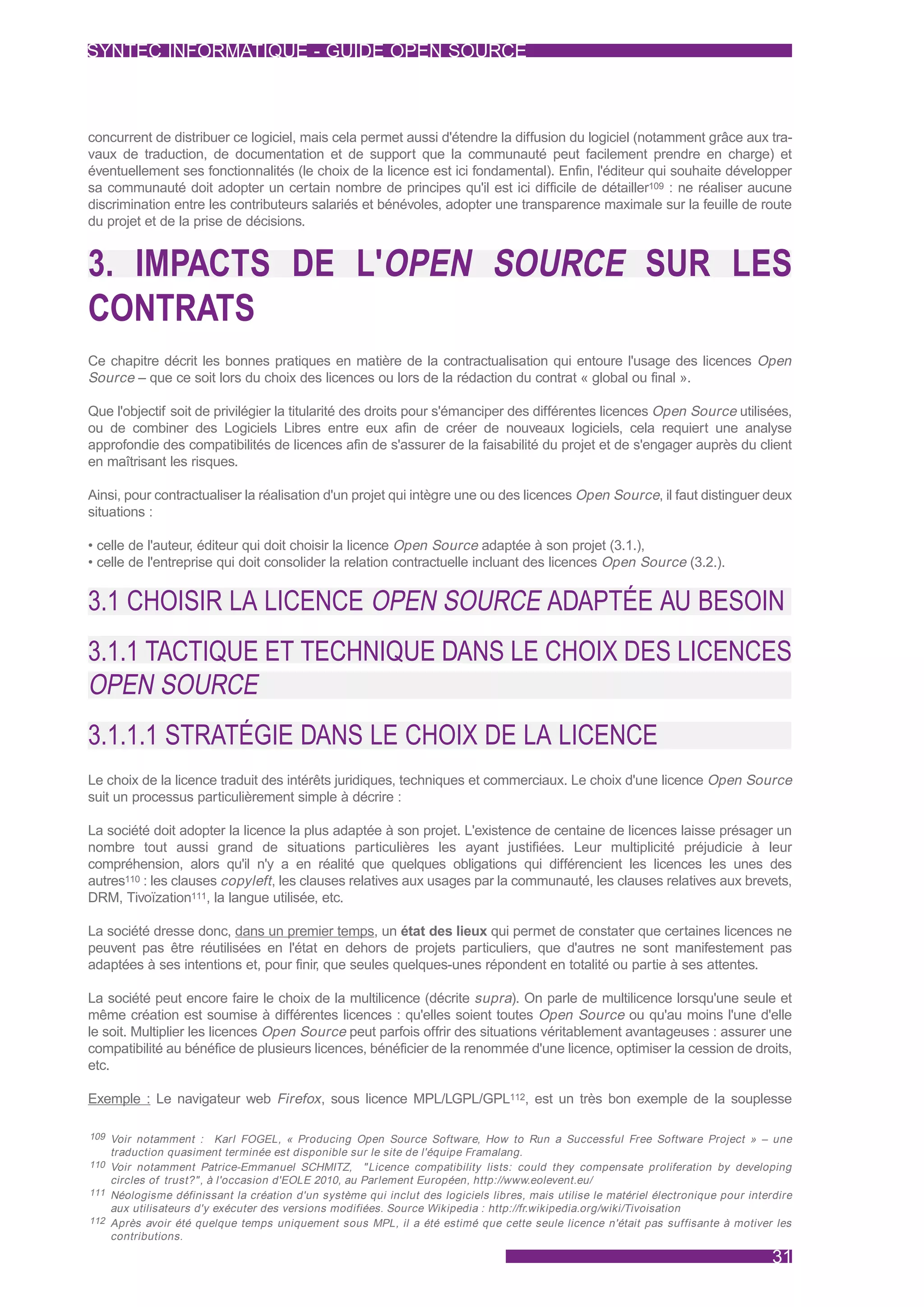 SYNTEC INFORMATIQUE - GUIDE OPEN SOURCE



concurrent de distribuer ce logiciel, mais cela permet aussi d'étendre la diffusion du logiciel (notamment grâce aux tra-
vaux de traduction, de documentation et de support que la communauté peut facilement prendre en charge) et
éventuellement ses fonctionnalités (le choix de la licence est ici fondamental). Enfin, l'éditeur qui souhaite développer
sa communauté doit adopter un certain nombre de principes qu'il est ici difficile de détailler109 : ne réaliser aucune
discrimination entre les contributeurs salariés et bénévoles, adopter une transparence maximale sur la feuille de route
du projet et de la prise de décisions.


3. IMPACTS DE L'OPEN SOURCE SUR LES
CONTRATS
Ce chapitre décrit les bonnes pratiques en matière de la contractualisation qui entoure l'usage des licences Open
Source – que ce soit lors du choix des licences ou lors de la rédaction du contrat « global ou final ».

Que l'objectif soit de privilégier la titularité des droits pour s'émanciper des différentes licences Open Source utilisées,
ou de combiner des Logiciels Libres entre eux afin de créer de nouveaux logiciels, cela requiert une analyse
approfondie des compatibilités de licences afin de s'assurer de la faisabilité du projet et de s'engager auprès du client
en maîtrisant les risques.

Ainsi, pour contractualiser la réalisation d'un projet qui intègre une ou des licences Open Source, il faut distinguer deux
situations :

• celle de l'auteur, éditeur qui doit choisir la licence Open Source adaptée à son projet (3.1.),
• celle de l'entreprise qui doit consolider la relation contractuelle incluant des licences Open Source (3.2.).


3.1 CHOISIR LA LICENCE OPEN SOURCE ADAPTÉE AU BESOIN
3.1.1 TACTIQUE ET TECHNIQUE DANS LE CHOIX DES LICENCES
OPEN SOURCE
3.1.1.1 STRATÉGIE DANS LE CHOIX DE LA LICENCE
Le choix de la licence traduit des intérêts juridiques, techniques et commerciaux. Le choix d'une licence Open Source
suit un processus particulièrement simple à décrire :

La société doit adopter la licence la plus adaptée à son projet. L'existence de centaine de licences laisse présager un
nombre tout aussi grand de situations particulières les ayant justifiées. Leur multiplicité préjudicie à leur
compréhension, alors qu'il n'y a en réalité que quelques obligations qui différencient les licences les unes des
autres110 : les clauses copyleft , les clauses relatives aux usages par la communauté, les clauses relatives aux brevets,
DRM, Tivoïzation111, la langue utilisée, etc.

La société dresse donc, dans un premier temps, un état des lieux qui permet de constater que certaines licences ne
peuvent pas être réutilisées en l'état en dehors de projets particuliers, que d'autres ne sont manifestement pas
adaptées à ses intentions et, pour finir, que seules quelques-unes répondent en totalité ou partie à ses attentes.

La société peut encore faire le choix de la multilicence (décrite supra). On parle de multilicence lorsqu'une seule et
même création est soumise à différentes licences : qu'elles soient toutes Open Source ou qu'au moins l'une d'elle
le soit. Multiplier les licences Open Source peut parfois offrir des situations véritablement avantageuses : assurer une
compatibilité au bénéfice de plusieurs licences, bénéficier de la renommée d'une licence, optimiser la cession de droits,
etc.

Exemple : Le navigateur web Firefox , sous licence MPL/LGPL/GPL112, est un très bon exemple de la souplesse

109 Voir notamment :       Karl FOGEL, « Producing Open Source Software, How to Run a Successful Free Software Project » – une
    traduction quasiment terminée est disponible sur le site de l'équipe Framalang.
110 Voir notamment Patrice-Emmanuel SCHMITZ, " Licence compatibility lists: could they compensate proliferation by developing
    circles of trust?" , à l'occasion d'EOLE 2010, au Parlement Européen, http://www.eolevent.eu/
111 Néologisme définissant la création d'un système qui inclut des logiciels libres, mais utilise le matériel électronique pour interdire
    aux utilisateurs d'y exécuter des versions modifiées. Source Wikipedia : http://fr.wikipedia.org/wiki/Tivoisation
112 Après avoir été quelque temps uniquement sous MPL, il a été estimé que cette seule licence n'était pas suffisante à motiver les
    contributions.

                                                                                                                                     31
 