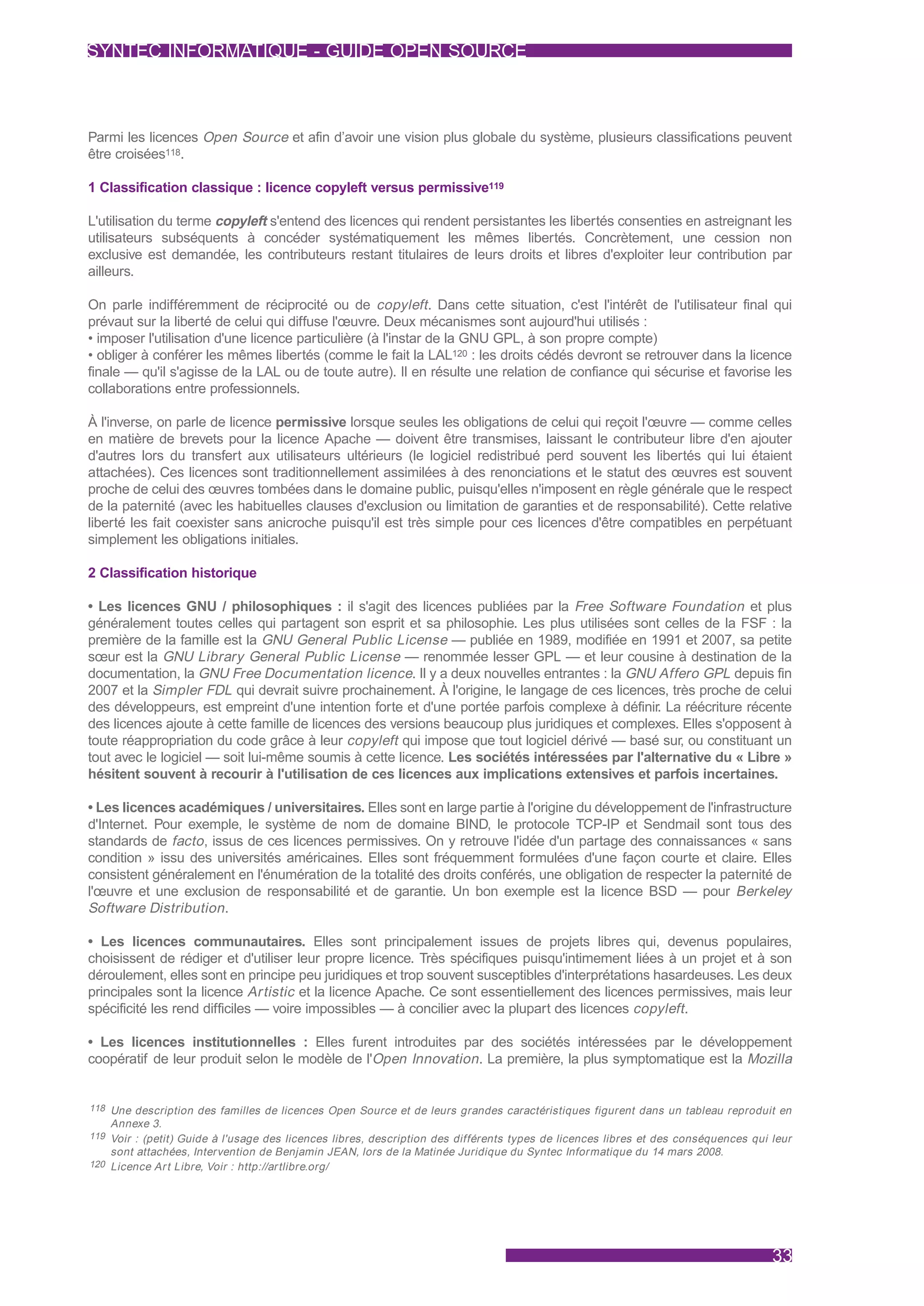SYNTEC INFORMATIQUE - GUIDE OPEN SOURCE



Parmi les licences Open Source et afin d’avoir une vision plus globale du système, plusieurs classifications peuvent
être croisées118.

1 Classification classique : licence copyleft versus permissive119

L'utilisation du terme copyleft s'entend des licences qui rendent persistantes les libertés consenties en astreignant les
utilisateurs subséquents à concéder systématiquement les mêmes libertés. Concrètement, une cession non
exclusive est demandée, les contributeurs restant titulaires de leurs droits et libres d'exploiter leur contribution par
ailleurs.

On parle indifféremment de réciprocité ou de copyleft . Dans cette situation, c'est l'intérêt de l'utilisateur final qui
prévaut sur la liberté de celui qui diffuse l'œuvre. Deux mécanismes sont aujourd'hui utilisés :
• imposer l'utilisation d'une licence particulière (à l'instar de la GNU GPL, à son propre compte)
• obliger à conférer les mêmes libertés (comme le fait la LAL120 : les droits cédés devront se retrouver dans la licence
finale — qu'il s'agisse de la LAL ou de toute autre). Il en résulte une relation de confiance qui sécurise et favorise les
collaborations entre professionnels.

À l'inverse, on parle de licence permissive lorsque seules les obligations de celui qui reçoit l'œuvre — comme celles
en matière de brevets pour la licence Apache — doivent être transmises, laissant le contributeur libre d'en ajouter
d'autres lors du transfert aux utilisateurs ultérieurs (le logiciel redistribué perd souvent les libertés qui lui étaient
attachées). Ces licences sont traditionnellement assimilées à des renonciations et le statut des œuvres est souvent
proche de celui des œuvres tombées dans le domaine public, puisqu'elles n'imposent en règle générale que le respect
de la paternité (avec les habituelles clauses d'exclusion ou limitation de garanties et de responsabilité). Cette relative
liberté les fait coexister sans anicroche puisqu'il est très simple pour ces licences d'être compatibles en perpétuant
simplement les obligations initiales.

2 Classification historique

• Les licences GNU / philosophiques : il s'agit des licences publiées par la Free Software Foundation et plus
généralement toutes celles qui partagent son esprit et sa philosophie. Les plus utilisées sont celles de la FSF : la
première de la famille est la GNU General Public License — publiée en 1989, modifiée en 1991 et 2007, sa petite
sœur est la GNU Library General Public License — renommée lesser GPL — et leur cousine à destination de la
documentation, la GNU Free Documentation licence. Il y a deux nouvelles entrantes : la GNU Affero GPL depuis fin
2007 et la Simpler FDL qui devrait suivre prochainement. À l'origine, le langage de ces licences, très proche de celui
des développeurs, est empreint d'une intention forte et d'une portée parfois complexe à définir. La réécriture récente
des licences ajoute à cette famille de licences des versions beaucoup plus juridiques et complexes. Elles s'opposent à
toute réappropriation du code grâce à leur copyleft qui impose que tout logiciel dérivé — basé sur, ou constituant un
tout avec le logiciel — soit lui-même soumis à cette licence. Les sociétés intéressées par l'alternative du « Libre »
hésitent souvent à recourir à l'utilisation de ces licences aux implications extensives et parfois incertaines.

• Les licences académiques / universitaires. Elles sont en large partie à l'origine du développement de l'infrastructure
d'Internet. Pour exemple, le système de nom de domaine BIND, le protocole TCP-IP et Sendmail sont tous des
standards de facto , issus de ces licences permissives. On y retrouve l'idée d'un partage des connaissances « sans
condition » issu des universités américaines. Elles sont fréquemment formulées d'une façon courte et claire. Elles
consistent généralement en l'énumération de la totalité des droits conférés, une obligation de respecter la paternité de
l'œuvre et une exclusion de responsabilité et de garantie. Un bon exemple est la licence BSD — pour Berkeley
Software Distribution .

• Les licences communautaires. Elles sont principalement issues de projets libres qui, devenus populaires,
choisissent de rédiger et d'utiliser leur propre licence. Très spécifiques puisqu'intimement liées à un projet et à son
déroulement, elles sont en principe peu juridiques et trop souvent susceptibles d'interprétations hasardeuses. Les deux
principales sont la licence Artistic et la licence Apache. Ce sont essentiellement des licences permissives, mais leur
spécificité les rend difficiles — voire impossibles — à concilier avec la plupart des licences copyleft .

• Les licences institutionnelles : Elles furent introduites par des sociétés intéressées par le développement
coopératif de leur produit selon le modèle de l'Open Innovation . La première, la plus symptomatique est la Mozilla


118 Une description des familles de licences Open Source et de leurs grandes caractéristiques figurent dans un tableau reproduit en
    Annexe 3.
119 Voir : (petit) Guide à l'usage des licences libres, description des différents types de licences libres et des conséquences qui leur
    sont attachées, Intervention de Benjamin JEAN, lors de la Matinée Juridique du Syntec Informatique du 14 mars 2008.
120 Licence Ar t Libre, Voir : http://ar tlibre.org/




                                                                                                                                    33
 