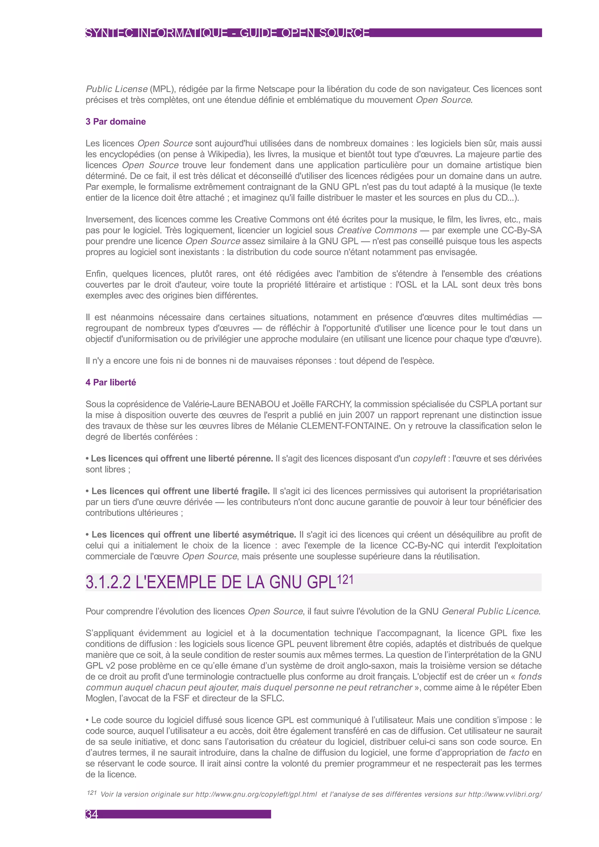 SYNTEC INFORMATIQUE - GUIDE OPEN SOURCE



Public License (MPL), rédigée par la firme Netscape pour la libération du code de son navigateur. Ces licences sont
précises et très complètes, ont une étendue définie et emblématique du mouvement Open Source.

3 Par domaine

Les licences Open Source sont aujourd'hui utilisées dans de nombreux domaines : les logiciels bien sûr, mais aussi
les encyclopédies (on pense à Wikipedia), les livres, la musique et bientôt tout type d'œuvres. La majeure partie des
licences Open Source trouve leur fondement dans une application particulière pour un domaine artistique bien
déterminé. De ce fait, il est très délicat et déconseillé d'utiliser des licences rédigées pour un domaine dans un autre.
Par exemple, le formalisme extrêmement contraignant de la GNU GPL n'est pas du tout adapté à la musique (le texte
entier de la licence doit être attaché ; et imaginez qu'il faille distribuer le master et les sources en plus du CD...).

Inversement, des licences comme les Creative Commons ont été écrites pour la musique, le film, les livres, etc., mais
pas pour le logiciel. Très logiquement, licencier un logiciel sous Creative Commons — par exemple une CC-By-SA
pour prendre une licence Open Source assez similaire à la GNU GPL — n'est pas conseillé puisque tous les aspects
propres au logiciel sont inexistants : la distribution du code source n'étant notamment pas envisagée.

Enfin, quelques licences, plutôt rares, ont été rédigées avec l'ambition de s'étendre à l'ensemble des créations
couvertes par le droit d'auteur, voire toute la propriété littéraire et artistique : l'OSL et la LAL sont deux très bons
exemples avec des origines bien différentes.

Il est néanmoins nécessaire dans certaines situations, notamment en présence d'œuvres dites multimédias —
regroupant de nombreux types d'œuvres — de réfléchir à l'opportunité d'utiliser une licence pour le tout dans un
objectif d'uniformisation ou de privilégier une approche modulaire (en utilisant une licence pour chaque type d'œuvre).

Il n'y a encore une fois ni de bonnes ni de mauvaises réponses : tout dépend de l'espèce.

4 Par liberté

Sous la coprésidence de Valérie-Laure BENABOU et Joëlle FARCHY la commission spécialisée du CSPLA portant sur
                                                                    ,
la mise à disposition ouverte des œuvres de l'esprit a publié en juin 2007 un rapport reprenant une distinction issue
des travaux de thèse sur les œuvres libres de Mélanie CLEMENT-FONTAINE. On y retrouve la classification selon le
degré de libertés conférées :

• Les licences qui offrent une liberté pérenne. Il s'agit des licences disposant d'un copyleft : l'œuvre et ses dérivées
sont libres ;

• Les licences qui offrent une liberté fragile. Il s'agit ici des licences permissives qui autorisent la propriétarisation
par un tiers d'une œuvre dérivée — les contributeurs n'ont donc aucune garantie de pouvoir à leur tour bénéficier des
contributions ultérieures ;

• Les licences qui offrent une liberté asymétrique. Il s'agit ici des licences qui créent un déséquilibre au profit de
celui qui a initialement le choix de la licence : avec l'exemple de la licence CC-By-NC qui interdit l'exploitation
commerciale de l'œuvre Open Source, mais présente une souplesse supérieure dans la réutilisation.


3.1.2.2 L'EXEMPLE DE LA GNU GPL121
Pour comprendre l’évolution des licences Open Source, il faut suivre l'évolution de la GNU General Public Licence.

S’appliquant évidemment au logiciel et à la documentation technique l’accompagnant, la licence GPL fixe les
conditions de diffusion : les logiciels sous licence GPL peuvent librement être copiés, adaptés et distribués de quelque
manière que ce soit, à la seule condition de rester soumis aux mêmes termes. La question de l’interprétation de la GNU
GPL v2 pose problème en ce qu’elle émane d’un système de droit anglo-saxon, mais la troisième version se détache
de ce droit au profit d'une terminologie contractuelle plus conforme au droit français. L'objectif est de créer un « fonds
commun auquel chacun peut ajouter, mais duquel personne ne peut retrancher », comme aime à le répéter Eben
Moglen, l’avocat de la FSF et directeur de la SFLC.

• Le code source du logiciel diffusé sous licence GPL est communiqué à l’utilisateur. Mais une condition s’impose : le
code source, auquel l’utilisateur a eu accès, doit être également transféré en cas de diffusion. Cet utilisateur ne saurait
de sa seule initiative, et donc sans l’autorisation du créateur du logiciel, distribuer celui-ci sans son code source. En
d’autres termes, il ne saurait introduire, dans la chaîne de diffusion du logiciel, une forme d’appropriation de facto en
se réservant le code source. Il irait ainsi contre la volonté du premier programmeur et ne respecterait pas les termes
de la licence.
121 Voir la version originale sur http://www.gnu.org/copyleft/gpl.html et l'analyse de ses différentes versions sur http://www.vvlibri.org/


34
 