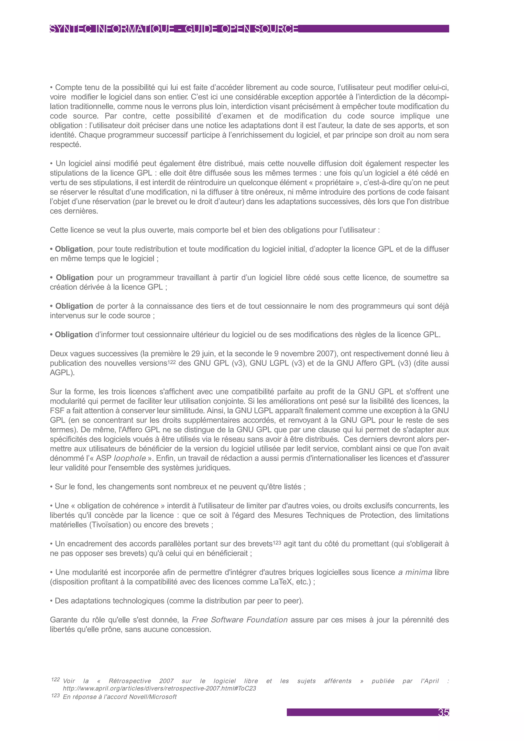 SYNTEC INFORMATIQUE - GUIDE OPEN SOURCE




• Compte tenu de la possibilité qui lui est faite d’accéder librement au code source, l’utilisateur peut modifier celui-ci,
voire modifier le logiciel dans son entier. C’est ici une considérable exception apportée à l’interdiction de la décompi-
lation traditionnelle, comme nous le verrons plus loin, interdiction visant précisément à empêcher toute modification du
code source. Par contre, cette possibilité d’examen et de modification du code source implique une
obligation : l’utilisateur doit préciser dans une notice les adaptations dont il est l’auteur, la date de ses apports, et son
identité. Chaque programmeur successif participe à l’enrichissement du logiciel, et par principe son droit au nom sera
respecté.

• Un logiciel ainsi modifié peut également être distribué, mais cette nouvelle diffusion doit également respecter les
stipulations de la licence GPL : elle doit être diffusée sous les mêmes termes : une fois qu’un logiciel a été cédé en
vertu de ses stipulations, il est interdit de réintroduire un quelconque élément « propriétaire », c’est-à-dire qu’on ne peut
se réserver le résultat d’une modification, ni la diffuser à titre onéreux, ni même introduire des portions de code faisant
l’objet d’une réservation (par le brevet ou le droit d’auteur) dans les adaptations successives, dès lors que l'on distribue
ces dernières.

Cette licence se veut la plus ouverte, mais comporte bel et bien des obligations pour l’utilisateur :

• Obligation, pour toute redistribution et toute modification du logiciel initial, d’adopter la licence GPL et de la diffuser
en même temps que le logiciel ;

• Obligation pour un programmeur travaillant à partir d’un logiciel libre cédé sous cette licence, de soumettre sa
création dérivée à la licence GPL ;

• Obligation de porter à la connaissance des tiers et de tout cessionnaire le nom des programmeurs qui sont déjà
intervenus sur le code source ;

• Obligation d’informer tout cessionnaire ultérieur du logiciel ou de ses modifications des règles de la licence GPL.

Deux vagues successives (la première le 29 juin, et la seconde le 9 novembre 2007), ont respectivement donné lieu à
publication des nouvelles versions122 des GNU GPL (v3), GNU LGPL (v3) et de la GNU Affero GPL (v3) (dite aussi
AGPL).

Sur la forme, les trois licences s'affichent avec une compatibilité parfaite au profit de la GNU GPL et s'offrent une
modularité qui permet de faciliter leur utilisation conjointe. Si les améliorations ont pesé sur la lisibilité des licences, la
FSF a fait attention à conserver leur similitude. Ainsi, la GNU LGPL apparaît finalement comme une exception à la GNU
GPL (en se concentrant sur les droits supplémentaires accordés, et renvoyant à la GNU GPL pour le reste de ses
termes). De même, l'Affero GPL ne se distingue de la GNU GPL que par une clause qui lui permet de s'adapter aux
spécificités des logiciels voués à être utilisés via le réseau sans avoir à être distribués. Ces derniers devront alors per-
mettre aux utilisateurs de bénéficier de la version du logiciel utilisée par ledit service, comblant ainsi ce que l'on avait
dénommé l’« ASP loophole ». Enfin, un travail de rédaction a aussi permis d'internationaliser les licences et d'assurer
leur validité pour l'ensemble des systèmes juridiques.

• Sur le fond, les changements sont nombreux et ne peuvent qu'être listés ;

• Une « obligation de cohérence » interdit à l'utilisateur de limiter par d'autres voies, ou droits exclusifs concurrents, les
libertés qu'il concède par la licence : que ce soit à l'égard des Mesures Techniques de Protection, des limitations
matérielles (Tivoïsation) ou encore des brevets ;

• Un encadrement des accords parallèles portant sur des brevets123 agit tant du côté du promettant (qui s'obligerait à
ne pas opposer ses brevets) qu'à celui qui en bénéficierait ;

• Une modularité est incorporée afin de permettre d'intégrer d'autres briques logicielles sous licence a minima libre
(disposition profitant à la compatibilité avec des licences comme LaTeX, etc.) ;

• Des adaptations technologiques (comme la distribution par peer to peer).

Garante du rôle qu'elle s'est donnée, la Free Software Foundation assure par ces mises à jour la pérennité des
libertés qu'elle prône, sans aucune concession.




122 Voir    la « Rétrospective 2007 sur le logiciel libre                 et   les   sujets   af férents   »   publiée   par   l'April   :
    http://www.april.org/ar ticles/divers/retrospective-2007.html#ToC23
123 En réponse à l'accord Novell/Microsoft


                                                                                                                                     35
 