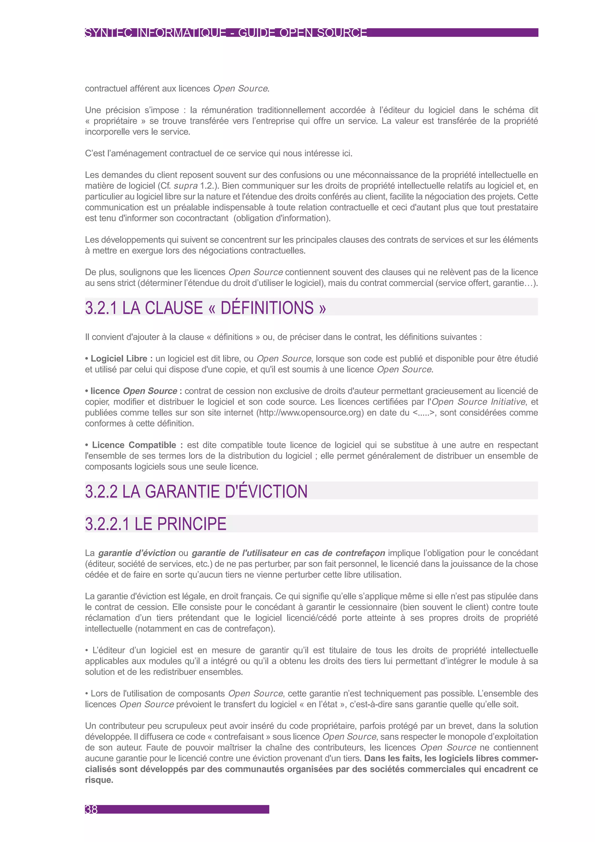 SYNTEC INFORMATIQUE - GUIDE OPEN SOURCE



contractuel afférent aux licences Open Source.

Une précision s’impose : la rémunération traditionnellement accordée à l’éditeur du logiciel dans le schéma dit
« propriétaire » se trouve transférée vers l’entreprise qui offre un service. La valeur est transférée de la propriété
incorporelle vers le service.

C’est l’aménagement contractuel de ce service qui nous intéresse ici.

Les demandes du client reposent souvent sur des confusions ou une méconnaissance de la propriété intellectuelle en
matière de logiciel (Cf. supra 1.2.). Bien communiquer sur les droits de propriété intellectuelle relatifs au logiciel et, en
particulier au logiciel libre sur la nature et l'étendue des droits conférés au client, facilite la négociation des projets. Cette
communication est un préalable indispensable à toute relation contractuelle et ceci d'autant plus que tout prestataire
est tenu d'informer son cocontractant (obligation d'information).

Les développements qui suivent se concentrent sur les principales clauses des contrats de services et sur les éléments
à mettre en exergue lors des négociations contractuelles.

De plus, soulignons que les licences Open Source contiennent souvent des clauses qui ne relèvent pas de la licence
au sens strict (déterminer l’étendue du droit d’utiliser le logiciel), mais du contrat commercial (service offert, garantie…).


3.2.1 LA CLAUSE « DÉFINITIONS »
Il convient d'ajouter à la clause « définitions » ou, de préciser dans le contrat, les définitions suivantes :

• Logiciel Libre : un logiciel est dit libre, ou Open Source, lorsque son code est publié et disponible pour être étudié
et utilisé par celui qui dispose d'une copie, et qu'il est soumis à une licence Open Source.

• licence Open Source : contrat de cession non exclusive de droits d'auteur permettant gracieusement au licencié de
copier, modifier et distribuer le logiciel et son code source. Les licences certifiées par l'Open Source Initiative, et
publiées comme telles sur son site internet (http://www.opensource.org) en date du <.....>, sont considérées comme
conformes à cette définition.

• Licence Compatible : est dite compatible toute licence de logiciel qui se substitue à une autre en respectant
l'ensemble de ses termes lors de la distribution du logiciel ; elle permet généralement de distribuer un ensemble de
composants logiciels sous une seule licence.


3.2.2 LA GARANTIE D'ÉVICTION
3.2.2.1 LE PRINCIPE
La garantie d’éviction ou garantie de l'utilisateur en cas de contrefaçon implique l’obligation pour le concédant
(éditeur, société de services, etc.) de ne pas perturber, par son fait personnel, le licencié dans la jouissance de la chose
cédée et de faire en sorte qu’aucun tiers ne vienne perturber cette libre utilisation.

La garantie d'éviction est légale, en droit français. Ce qui signifie qu’elle s’applique même si elle n’est pas stipulée dans
le contrat de cession. Elle consiste pour le concédant à garantir le cessionnaire (bien souvent le client) contre toute
réclamation d’un tiers prétendant que le logiciel licencié/cédé porte atteinte à ses propres droits de propriété
intellectuelle (notamment en cas de contrefaçon).

• L’éditeur d’un logiciel est en mesure de garantir qu’il est titulaire de tous les droits de propriété intellectuelle
applicables aux modules qu’il a intégré ou qu’il a obtenu les droits des tiers lui permettant d’intégrer le module à sa
solution et de les redistribuer ensembles.

• Lors de l'utilisation de composants Open Source, cette garantie n’est techniquement pas possible. L’ensemble des
licences Open Source prévoient le transfert du logiciel « en l’état », c’est-à-dire sans garantie quelle qu’elle soit.

Un contributeur peu scrupuleux peut avoir inséré du code propriétaire, parfois protégé par un brevet, dans la solution
développée. Il diffusera ce code « contrefaisant » sous licence Open Source, sans respecter le monopole d’exploitation
de son auteur. Faute de pouvoir maîtriser la chaîne des contributeurs, les licences Open Source ne contiennent
aucune garantie pour le licencié contre une éviction provenant d'un tiers. Dans les faits, les logiciels libres commer-
cialisés sont développés par des communautés organisées par des sociétés commerciales qui encadrent ce
risque.


38
 