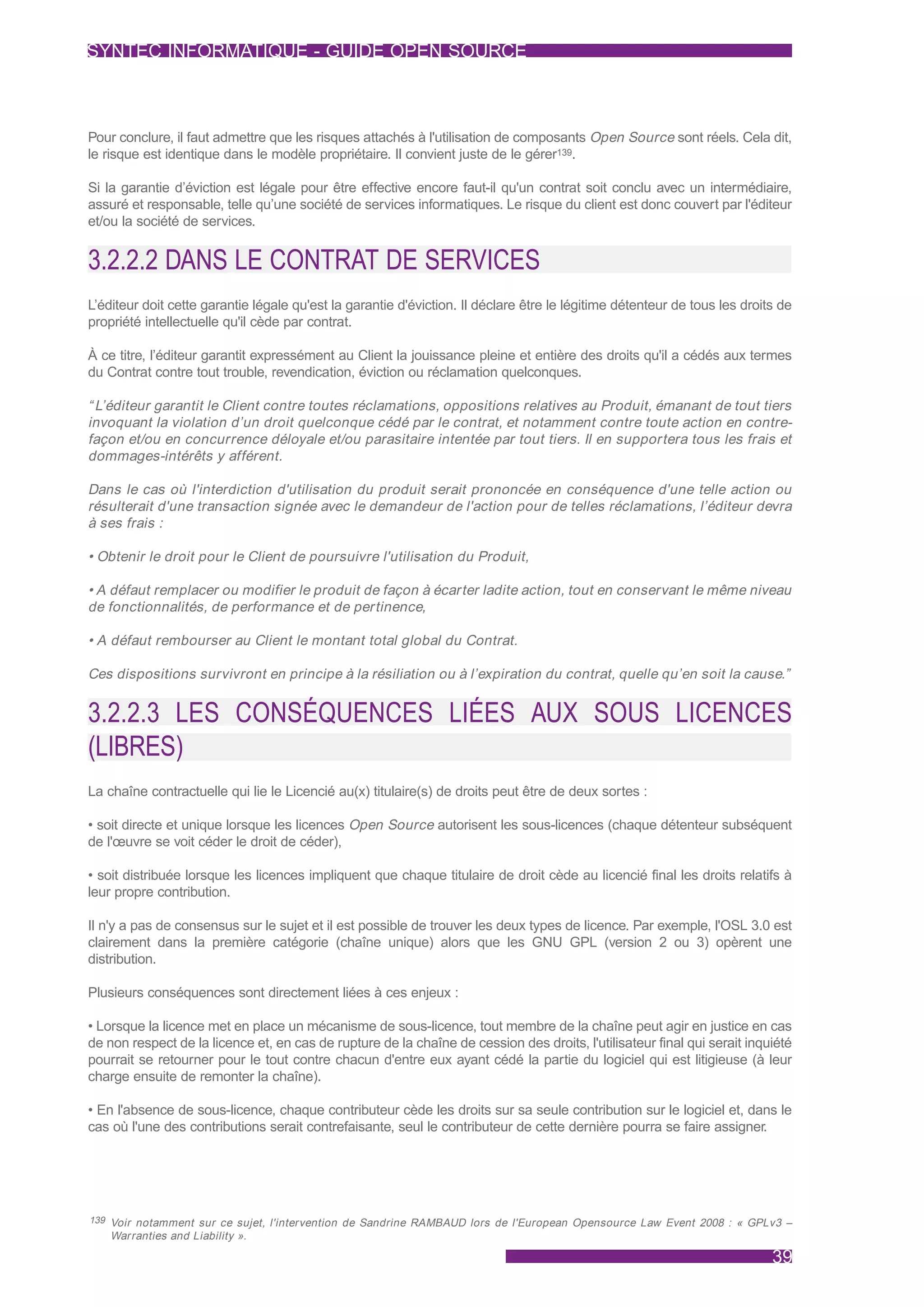 SYNTEC INFORMATIQUE - GUIDE OPEN SOURCE



Pour conclure, il faut admettre que les risques attachés à l'utilisation de composants Open Source sont réels. Cela dit,
le risque est identique dans le modèle propriétaire. Il convient juste de le gérer139.

Si la garantie d’éviction est légale pour être effective encore faut-il qu'un contrat soit conclu avec un intermédiaire,
assuré et responsable, telle qu’une société de services informatiques. Le risque du client est donc couvert par l'éditeur
et/ou la société de services.


3.2.2.2 DANS LE CONTRAT DE SERVICES
L’éditeur doit cette garantie légale qu'est la garantie d'éviction. Il déclare être le légitime détenteur de tous les droits de
propriété intellectuelle qu'il cède par contrat.

À ce titre, l’éditeur garantit expressément au Client la jouissance pleine et entière des droits qu'il a cédés aux termes
du Contrat contre tout trouble, revendication, éviction ou réclamation quelconques.

“ L’éditeur garantit le Client contre toutes réclamations, oppositions relatives au Produit, émanant de tout tiers
invoquant la violation d’un droit quelconque cédé par le contrat, et notamment contre toute action en contre-
façon et/ou en concurrence déloyale et/ou parasitaire intentée par tout tiers. Il en supportera tous les frais et
dommages-intérêts y afférent.

Dans le cas où l'interdiction d'utilisation du produit serait prononcée en conséquence d'une telle action ou
résulterait d'une transaction signée avec le demandeur de l'action pour de telles réclamations, l’éditeur devra
à ses frais :

• Obtenir le droit pour le Client de poursuivre l'utilisation du Produit,

• A défaut remplacer ou modifier le produit de façon à écarter ladite action, tout en conservant le même niveau
de fonctionnalités, de performance et de pertinence,

• A défaut rembourser au Client le montant total global du Contrat.

Ces dispositions survivront en principe à la résiliation ou à l’expiration du contrat, quelle qu’en soit la cause.”


3.2.2.3 LES CONSÉQUENCES LIÉES AUX SOUS LICENCES
(LIBRES)
La chaîne contractuelle qui lie le Licencié au(x) titulaire(s) de droits peut être de deux sortes :

• soit directe et unique lorsque les licences Open Source autorisent les sous-licences (chaque détenteur subséquent
de l'œuvre se voit céder le droit de céder),

• soit distribuée lorsque les licences impliquent que chaque titulaire de droit cède au licencié final les droits relatifs à
leur propre contribution.

Il n'y a pas de consensus sur le sujet et il est possible de trouver les deux types de licence. Par exemple, l'OSL 3.0 est
clairement dans la première catégorie (chaîne unique) alors que les GNU GPL (version 2 ou 3) opèrent une
distribution.

Plusieurs conséquences sont directement liées à ces enjeux :

• Lorsque la licence met en place un mécanisme de sous-licence, tout membre de la chaîne peut agir en justice en cas
de non respect de la licence et, en cas de rupture de la chaîne de cession des droits, l'utilisateur final qui serait inquiété
pourrait se retourner pour le tout contre chacun d'entre eux ayant cédé la partie du logiciel qui est litigieuse (à leur
charge ensuite de remonter la chaîne).

• En l'absence de sous-licence, chaque contributeur cède les droits sur sa seule contribution sur le logiciel et, dans le
cas où l'une des contributions serait contrefaisante, seul le contributeur de cette dernière pourra se faire assigner.




139 Voir notamment sur ce sujet, l'intervention de Sandrine RAMBAUD lors de l'European Opensource Law Event 2008 : « GPLv3 –
    Warranties and Liability ».

                                                                                                                           39
 