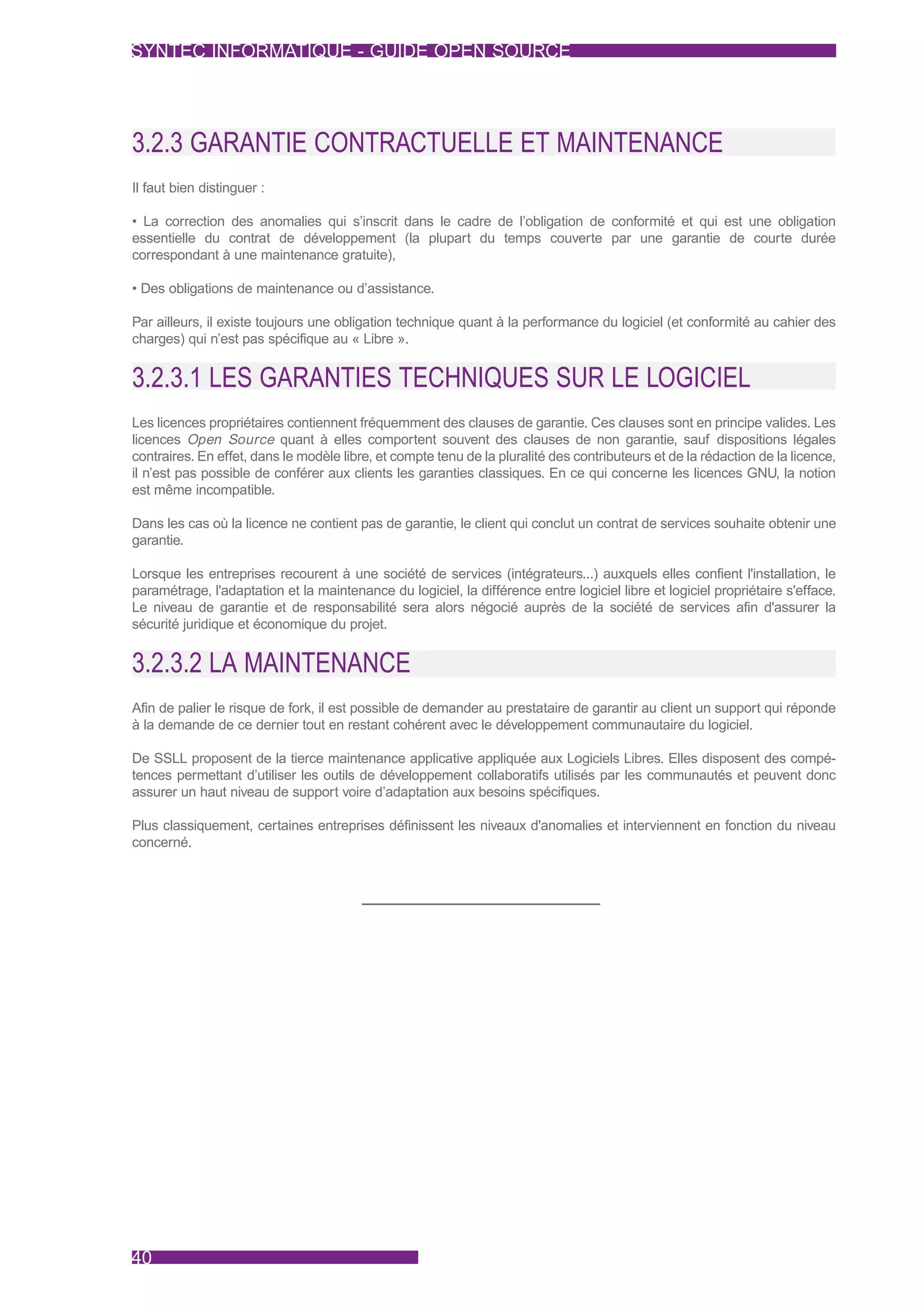 SYNTEC INFORMATIQUE - GUIDE OPEN SOURCE




3.2.3 GARANTIE CONTRACTUELLE ET MAINTENANCE
Il faut bien distinguer :

• La correction des anomalies qui s’inscrit dans le cadre de l’obligation de conformité et qui est une obligation
essentielle du contrat de développement (la plupart du temps couverte par une garantie de courte durée
correspondant à une maintenance gratuite),

• Des obligations de maintenance ou d’assistance.

Par ailleurs, il existe toujours une obligation technique quant à la performance du logiciel (et conformité au cahier des
charges) qui n’est pas spécifique au « Libre ».


3.2.3.1 LES GARANTIES TECHNIQUES SUR LE LOGICIEL
Les licences propriétaires contiennent fréquemment des clauses de garantie. Ces clauses sont en principe valides. Les
licences Open Source quant à elles comportent souvent des clauses de non garantie, sauf dispositions légales
contraires. En effet, dans le modèle libre, et compte tenu de la pluralité des contributeurs et de la rédaction de la licence,
il n’est pas possible de conférer aux clients les garanties classiques. En ce qui concerne les licences GNU, la notion
est même incompatible.

Dans les cas où la licence ne contient pas de garantie, le client qui conclut un contrat de services souhaite obtenir une
garantie.

Lorsque les entreprises recourent à une société de services (intégrateurs...) auxquels elles confient l'installation, le
paramétrage, l'adaptation et la maintenance du logiciel, la différence entre logiciel libre et logiciel propriétaire s'efface.
Le niveau de garantie et de responsabilité sera alors négocié auprès de la société de services afin d'assurer la
sécurité juridique et économique du projet.


3.2.3.2 LA MAINTENANCE
Afin de palier le risque de fork, il est possible de demander au prestataire de garantir au client un support qui réponde
à la demande de ce dernier tout en restant cohérent avec le développement communautaire du logiciel.

De SSLL proposent de la tierce maintenance applicative appliquée aux Logiciels Libres. Elles disposent des compé-
tences permettant d’utiliser les outils de développement collaboratifs utilisés par les communautés et peuvent donc
assurer un haut niveau de support voire d’adaptation aux besoins spécifiques.

Plus classiquement, certaines entreprises définissent les niveaux d'anomalies et interviennent en fonction du niveau
concerné.




40
 