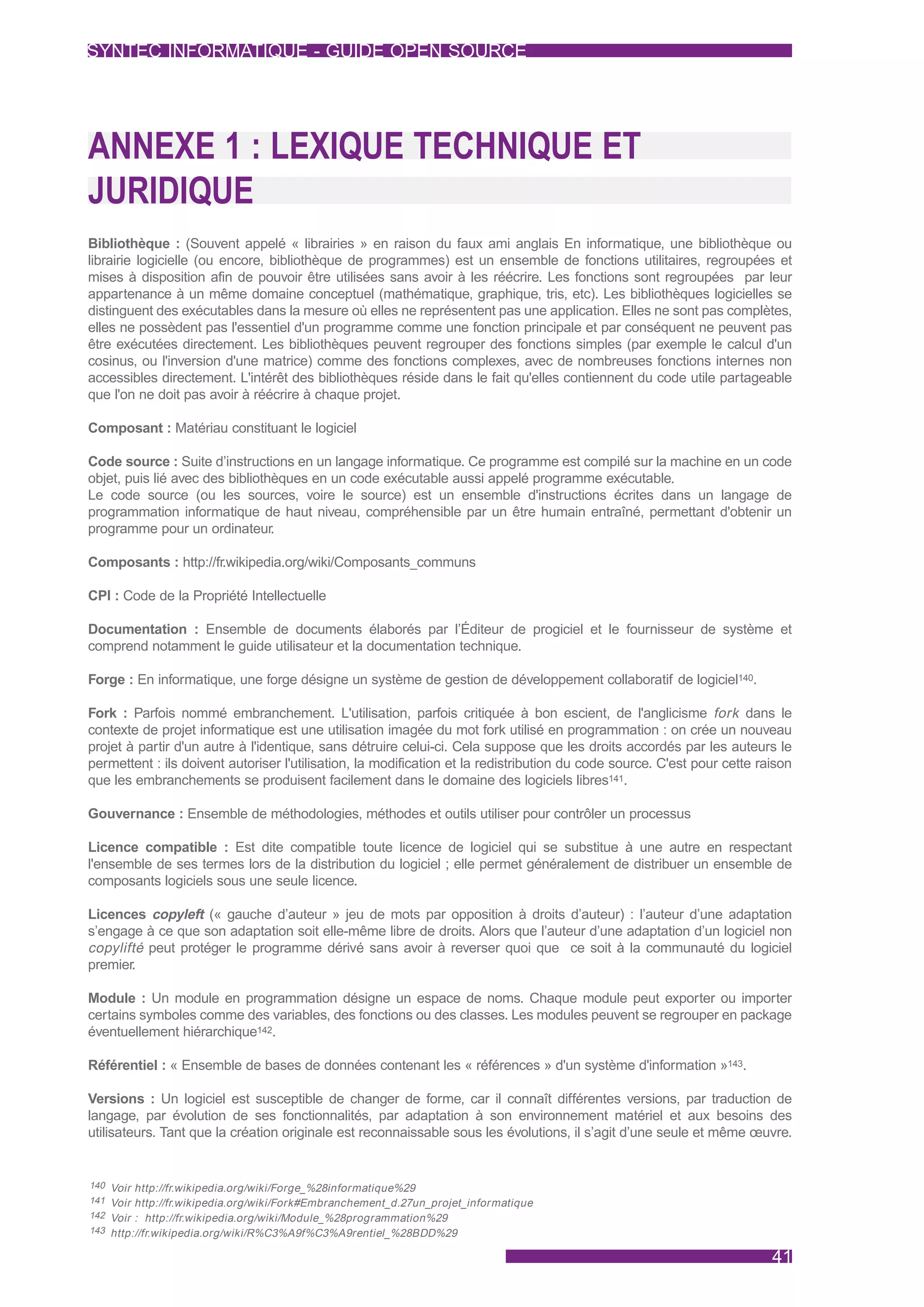 SYNTEC INFORMATIQUE - GUIDE OPEN SOURCE




ANNEXE 1 : LEXIQUE TECHNIQUE ET
JURIDIQUE
Bibliothèque : (Souvent appelé « librairies » en raison du faux ami anglais En informatique, une bibliothèque ou
librairie logicielle (ou encore, bibliothèque de programmes) est un ensemble de fonctions utilitaires, regroupées et
mises à disposition afin de pouvoir être utilisées sans avoir à les réécrire. Les fonctions sont regroupées par leur
appartenance à un même domaine conceptuel (mathématique, graphique, tris, etc). Les bibliothèques logicielles se
distinguent des exécutables dans la mesure où elles ne représentent pas une application. Elles ne sont pas complètes,
elles ne possèdent pas l'essentiel d'un programme comme une fonction principale et par conséquent ne peuvent pas
être exécutées directement. Les bibliothèques peuvent regrouper des fonctions simples (par exemple le calcul d'un
cosinus, ou l'inversion d'une matrice) comme des fonctions complexes, avec de nombreuses fonctions internes non
accessibles directement. L'intérêt des bibliothèques réside dans le fait qu'elles contiennent du code utile partageable
que l'on ne doit pas avoir à réécrire à chaque projet.

Composant : Matériau constituant le logiciel

Code source : Suite d’instructions en un langage informatique. Ce programme est compilé sur la machine en un code
objet, puis lié avec des bibliothèques en un code exécutable aussi appelé programme exécutable.
Le code source (ou les sources, voire le source) est un ensemble d'instructions écrites dans un langage de
programmation informatique de haut niveau, compréhensible par un être humain entraîné, permettant d'obtenir un
programme pour un ordinateur.

Composants : http://fr.wikipedia.org/wiki/Composants_communs

CPI : Code de la Propriété Intellectuelle

Documentation : Ensemble de documents élaborés par l’Éditeur de progiciel et le fournisseur de système et
comprend notamment le guide utilisateur et la documentation technique.

Forge : En informatique, une forge désigne un système de gestion de développement collaboratif de logiciel140.

Fork : Parfois nommé embranchement. L'utilisation, parfois critiquée à bon escient, de l'anglicisme fork dans le
contexte de projet informatique est une utilisation imagée du mot fork utilisé en programmation : on crée un nouveau
projet à partir d'un autre à l'identique, sans détruire celui-ci. Cela suppose que les droits accordés par les auteurs le
permettent : ils doivent autoriser l'utilisation, la modification et la redistribution du code source. C'est pour cette raison
que les embranchements se produisent facilement dans le domaine des logiciels libres141.

Gouvernance : Ensemble de méthodologies, méthodes et outils utiliser pour contrôler un processus

Licence compatible : Est dite compatible toute licence de logiciel qui se substitue à une autre en respectant
l'ensemble de ses termes lors de la distribution du logiciel ; elle permet généralement de distribuer un ensemble de
composants logiciels sous une seule licence.

Licences copyleft (« gauche d’auteur » jeu de mots par opposition à droits d’auteur) : l’auteur d’une adaptation
s’engage à ce que son adaptation soit elle-même libre de droits. Alors que l’auteur d’une adaptation d’un logiciel non
copylifté peut protéger le programme dérivé sans avoir à reverser quoi que ce soit à la communauté du logiciel
premier.

Module : Un module en programmation désigne un espace de noms. Chaque module peut exporter ou importer
certains symboles comme des variables, des fonctions ou des classes. Les modules peuvent se regrouper en package
éventuellement hiérarchique142.

Référentiel : « Ensemble de bases de données contenant les « références » d'un système d'information »143.

Versions : Un logiciel est susceptible de changer de forme, car il connaît différentes versions, par traduction de
langage, par évolution de ses fonctionnalités, par adaptation à son environnement matériel et aux besoins des
utilisateurs. Tant que la création originale est reconnaissable sous les évolutions, il s’agit d’une seule et même œuvre.


140 Voir http://fr.wikipedia.org/wiki/Forge_%28informatique%29
141 Voir http://fr.wikipedia.org/wiki/Fork#Embranchement_d.27un_projet_informatique
142 Voir : http://fr.wikipedia.org/wiki/Module_%28programmation%29
143 http://fr.wikipedia.org/wiki/R%C3%A9f%C3%A9rentiel_%28BDD%29


                                                                                                                          41
 