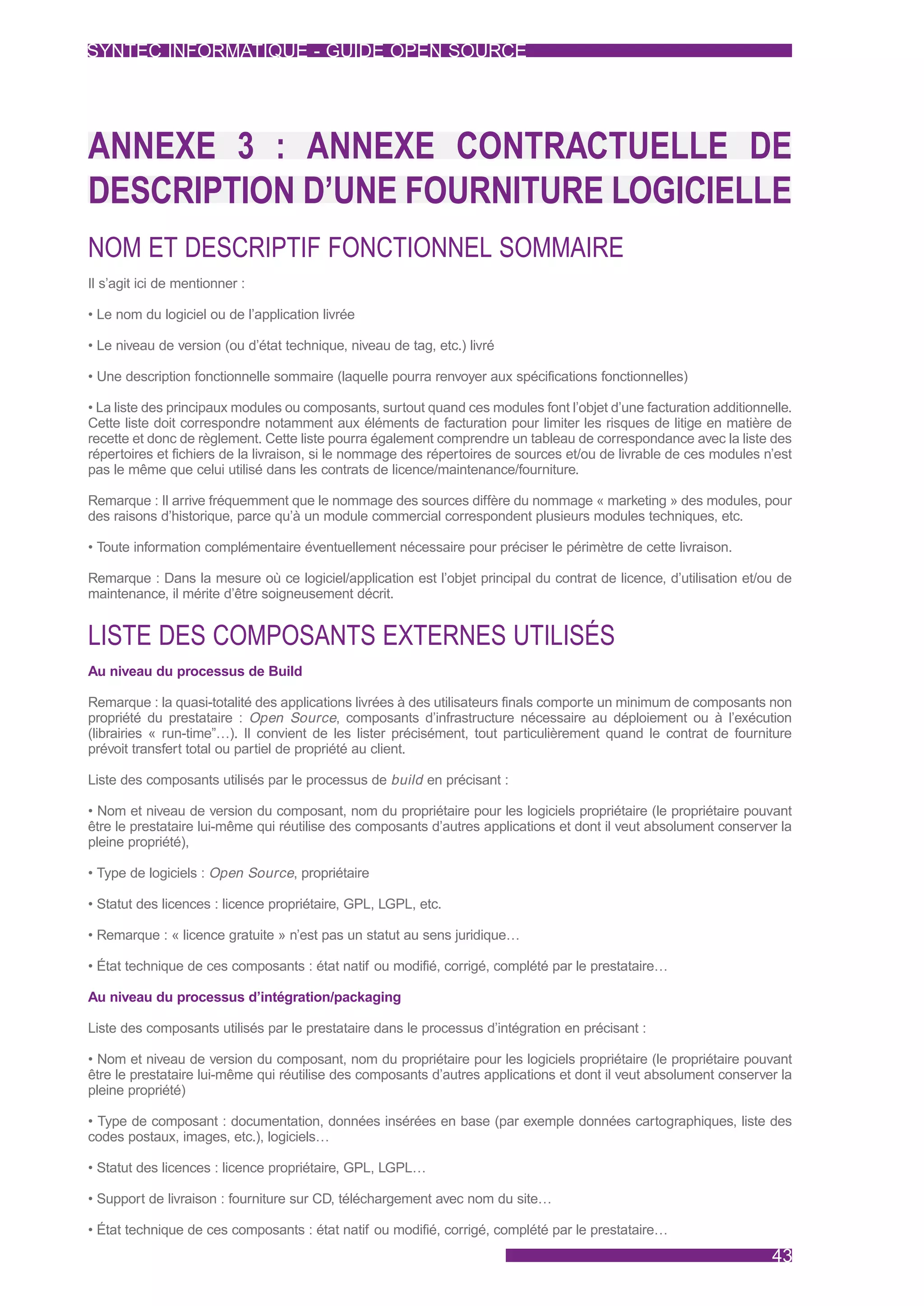 SYNTEC INFORMATIQUE - GUIDE OPEN SOURCE




ANNEXE 3 : ANNEXE CONTRACTUELLE DE
DESCRIPTION D’UNE FOURNITURE LOGICIELLE
NOM ET DESCRIPTIF FONCTIONNEL SOMMAIRE
Il s’agit ici de mentionner :

• Le nom du logiciel ou de l’application livrée

• Le niveau de version (ou d’état technique, niveau de tag, etc.) livré

• Une description fonctionnelle sommaire (laquelle pourra renvoyer aux spécifications fonctionnelles)

• La liste des principaux modules ou composants, surtout quand ces modules font l’objet d’une facturation additionnelle.
Cette liste doit correspondre notamment aux éléments de facturation pour limiter les risques de litige en matière de
recette et donc de règlement. Cette liste pourra également comprendre un tableau de correspondance avec la liste des
répertoires et fichiers de la livraison, si le nommage des répertoires de sources et/ou de livrable de ces modules n’est
pas le même que celui utilisé dans les contrats de licence/maintenance/fourniture.

Remarque : Il arrive fréquemment que le nommage des sources diffère du nommage « marketing » des modules, pour
des raisons d’historique, parce qu’à un module commercial correspondent plusieurs modules techniques, etc.

• Toute information complémentaire éventuellement nécessaire pour préciser le périmètre de cette livraison.

Remarque : Dans la mesure où ce logiciel/application est l’objet principal du contrat de licence, d’utilisation et/ou de
maintenance, il mérite d’être soigneusement décrit.


LISTE DES COMPOSANTS EXTERNES UTILISÉS
Au niveau du processus de Build

Remarque : la quasi-totalité des applications livrées à des utilisateurs finals comporte un minimum de composants non
propriété du prestataire : Open Source, composants d’infrastructure nécessaire au déploiement ou à l’exécution
(librairies « run-time”…). Il convient de les lister précisément, tout particulièrement quand le contrat de fourniture
prévoit transfert total ou partiel de propriété au client.

Liste des composants utilisés par le processus de build en précisant :

• Nom et niveau de version du composant, nom du propriétaire pour les logiciels propriétaire (le propriétaire pouvant
être le prestataire lui-même qui réutilise des composants d’autres applications et dont il veut absolument conserver la
pleine propriété),

• Type de logiciels : Open Source, propriétaire

• Statut des licences : licence propriétaire, GPL, LGPL, etc.

• Remarque : « licence gratuite » n’est pas un statut au sens juridique…

• État technique de ces composants : état natif ou modifié, corrigé, complété par le prestataire…

Au niveau du processus d’intégration/packaging

Liste des composants utilisés par le prestataire dans le processus d’intégration en précisant :

• Nom et niveau de version du composant, nom du propriétaire pour les logiciels propriétaire (le propriétaire pouvant
être le prestataire lui-même qui réutilise des composants d’autres applications et dont il veut absolument conserver la
pleine propriété)

• Type de composant : documentation, données insérées en base (par exemple données cartographiques, liste des
codes postaux, images, etc.), logiciels…

• Statut des licences : licence propriétaire, GPL, LGPL…

• Support de livraison : fourniture sur CD, téléchargement avec nom du site…

• État technique de ces composants : état natif ou modifié, corrigé, complété par le prestataire…
                                                                                                                    43
 