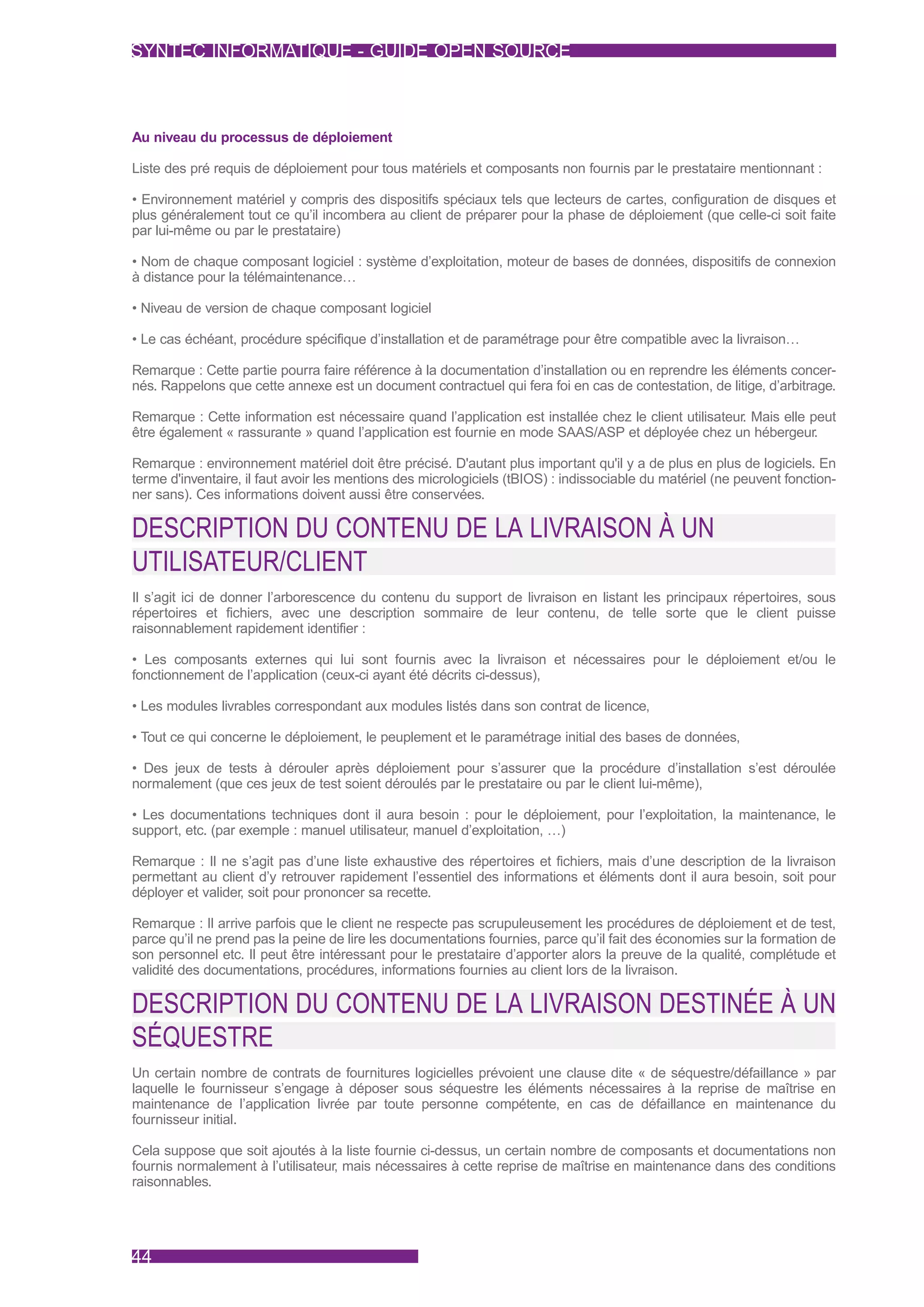 SYNTEC INFORMATIQUE - GUIDE OPEN SOURCE



Au niveau du processus de déploiement

Liste des pré requis de déploiement pour tous matériels et composants non fournis par le prestataire mentionnant :

• Environnement matériel y compris des dispositifs spéciaux tels que lecteurs de cartes, configuration de disques et
plus généralement tout ce qu’il incombera au client de préparer pour la phase de déploiement (que celle-ci soit faite
par lui-même ou par le prestataire)

• Nom de chaque composant logiciel : système d’exploitation, moteur de bases de données, dispositifs de connexion
à distance pour la télémaintenance…

• Niveau de version de chaque composant logiciel

• Le cas échéant, procédure spécifique d’installation et de paramétrage pour être compatible avec la livraison…

Remarque : Cette partie pourra faire référence à la documentation d’installation ou en reprendre les éléments concer-
nés. Rappelons que cette annexe est un document contractuel qui fera foi en cas de contestation, de litige, d’arbitrage.

Remarque : Cette information est nécessaire quand l’application est installée chez le client utilisateur. Mais elle peut
être également « rassurante » quand l’application est fournie en mode SAAS/ASP et déployée chez un hébergeur.

Remarque : environnement matériel doit être précisé. D'autant plus important qu'il y a de plus en plus de logiciels. En
terme d'inventaire, il faut avoir les mentions des micrologiciels (tBIOS) : indissociable du matériel (ne peuvent fonction-
ner sans). Ces informations doivent aussi être conservées.

DESCRIPTION DU CONTENU DE LA LIVRAISON À UN
UTILISATEUR/CLIENT
Il s’agit ici de donner l’arborescence du contenu du support de livraison en listant les principaux répertoires, sous
répertoires et fichiers, avec une description sommaire de leur contenu, de telle sorte que le client puisse
raisonnablement rapidement identifier :

• Les composants externes qui lui sont fournis avec la livraison et nécessaires pour le déploiement et/ou le
fonctionnement de l’application (ceux-ci ayant été décrits ci-dessus),

• Les modules livrables correspondant aux modules listés dans son contrat de licence,

• Tout ce qui concerne le déploiement, le peuplement et le paramétrage initial des bases de données,

• Des jeux de tests à dérouler après déploiement pour s’assurer que la procédure d’installation s’est déroulée
normalement (que ces jeux de test soient déroulés par le prestataire ou par le client lui-même),

• Les documentations techniques dont il aura besoin : pour le déploiement, pour l’exploitation, la maintenance, le
support, etc. (par exemple : manuel utilisateur, manuel d’exploitation, …)

Remarque : Il ne s’agit pas d’une liste exhaustive des répertoires et fichiers, mais d’une description de la livraison
permettant au client d’y retrouver rapidement l’essentiel des informations et éléments dont il aura besoin, soit pour
déployer et valider, soit pour prononcer sa recette.

Remarque : Il arrive parfois que le client ne respecte pas scrupuleusement les procédures de déploiement et de test,
parce qu’il ne prend pas la peine de lire les documentations fournies, parce qu’il fait des économies sur la formation de
son personnel etc. Il peut être intéressant pour le prestataire d’apporter alors la preuve de la qualité, complétude et
validité des documentations, procédures, informations fournies au client lors de la livraison.

DESCRIPTION DU CONTENU DE LA LIVRAISON DESTINÉE À UN
SÉQUESTRE
Un certain nombre de contrats de fournitures logicielles prévoient une clause dite « de séquestre/défaillance » par
laquelle le fournisseur s’engage à déposer sous séquestre les éléments nécessaires à la reprise de maîtrise en
maintenance de l’application livrée par toute personne compétente, en cas de défaillance en maintenance du
fournisseur initial.

Cela suppose que soit ajoutés à la liste fournie ci-dessus, un certain nombre de composants et documentations non
fournis normalement à l’utilisateur, mais nécessaires à cette reprise de maîtrise en maintenance dans des conditions
raisonnables.




44
 