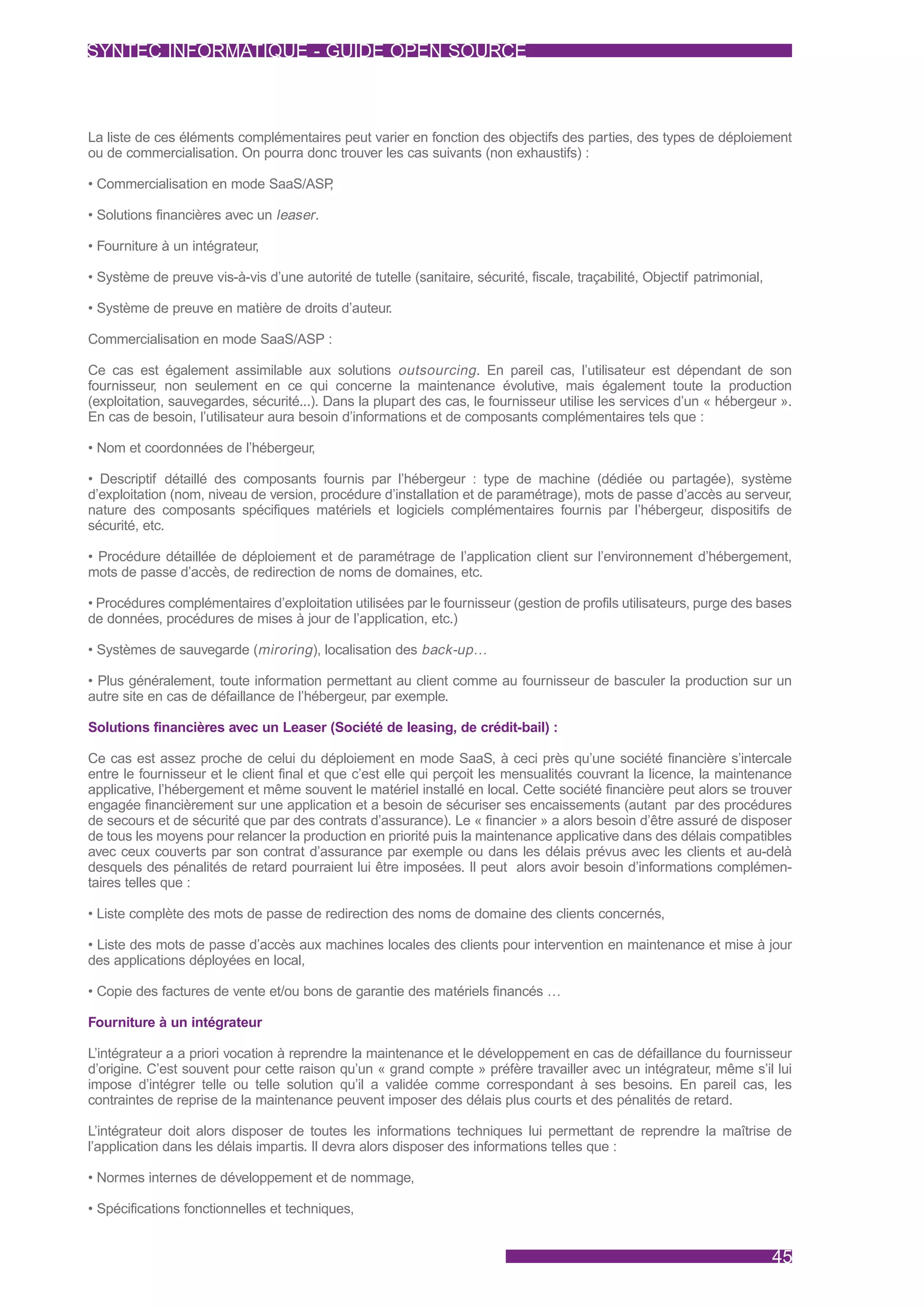 SYNTEC INFORMATIQUE - GUIDE OPEN SOURCE



La liste de ces éléments complémentaires peut varier en fonction des objectifs des parties, des types de déploiement
ou de commercialisation. On pourra donc trouver les cas suivants (non exhaustifs) :

• Commercialisation en mode SaaS/ASP,

• Solutions financières avec un leaser .

• Fourniture à un intégrateur,

• Système de preuve vis-à-vis d’une autorité de tutelle (sanitaire, sécurité, fiscale, traçabilité, Objectif patrimonial,

• Système de preuve en matière de droits d’auteur.

Commercialisation en mode SaaS/ASP :

Ce cas est également assimilable aux solutions outsourcing . En pareil cas, l’utilisateur est dépendant de son
fournisseur, non seulement en ce qui concerne la maintenance évolutive, mais également toute la production
(exploitation, sauvegardes, sécurité...). Dans la plupart des cas, le fournisseur utilise les services d’un « hébergeur ».
En cas de besoin, l’utilisateur aura besoin d’informations et de composants complémentaires tels que :

• Nom et coordonnées de l’hébergeur,

• Descriptif détaillé des composants fournis par l’hébergeur : type de machine (dédiée ou partagée), système
d’exploitation (nom, niveau de version, procédure d’installation et de paramétrage), mots de passe d’accès au serveur,
nature des composants spécifiques matériels et logiciels complémentaires fournis par l’hébergeur, dispositifs de
sécurité, etc.

• Procédure détaillée de déploiement et de paramétrage de l’application client sur l’environnement d’hébergement,
mots de passe d’accès, de redirection de noms de domaines, etc.

• Procédures complémentaires d’exploitation utilisées par le fournisseur (gestion de profils utilisateurs, purge des bases
de données, procédures de mises à jour de l’application, etc.)

• Systèmes de sauvegarde (miroring ), localisation des back-up …

• Plus généralement, toute information permettant au client comme au fournisseur de basculer la production sur un
autre site en cas de défaillance de l’hébergeur, par exemple.

Solutions financières avec un Leaser (Société de leasing, de crédit-bail) :

Ce cas est assez proche de celui du déploiement en mode SaaS, à ceci près qu’une société financière s’intercale
entre le fournisseur et le client final et que c’est elle qui perçoit les mensualités couvrant la licence, la maintenance
applicative, l’hébergement et même souvent le matériel installé en local. Cette société financière peut alors se trouver
engagée financièrement sur une application et a besoin de sécuriser ses encaissements (autant par des procédures
de secours et de sécurité que par des contrats d’assurance). Le « financier » a alors besoin d’être assuré de disposer
de tous les moyens pour relancer la production en priorité puis la maintenance applicative dans des délais compatibles
avec ceux couverts par son contrat d’assurance par exemple ou dans les délais prévus avec les clients et au-delà
desquels des pénalités de retard pourraient lui être imposées. Il peut alors avoir besoin d’informations complémen-
taires telles que :

• Liste complète des mots de passe de redirection des noms de domaine des clients concernés,

• Liste des mots de passe d’accès aux machines locales des clients pour intervention en maintenance et mise à jour
des applications déployées en local,

• Copie des factures de vente et/ou bons de garantie des matériels financés …

Fourniture à un intégrateur

L’intégrateur a a priori vocation à reprendre la maintenance et le développement en cas de défaillance du fournisseur
d’origine. C’est souvent pour cette raison qu’un « grand compte » préfère travailler avec un intégrateur, même s’il lui
impose d’intégrer telle ou telle solution qu’il a validée comme correspondant à ses besoins. En pareil cas, les
contraintes de reprise de la maintenance peuvent imposer des délais plus courts et des pénalités de retard.

L’intégrateur doit alors disposer de toutes les informations techniques lui permettant de reprendre la maîtrise de
l’application dans les délais impartis. Il devra alors disposer des informations telles que :

• Normes internes de développement et de nommage,

• Spécifications fonctionnelles et techniques,


                                                                                                                            45
 
