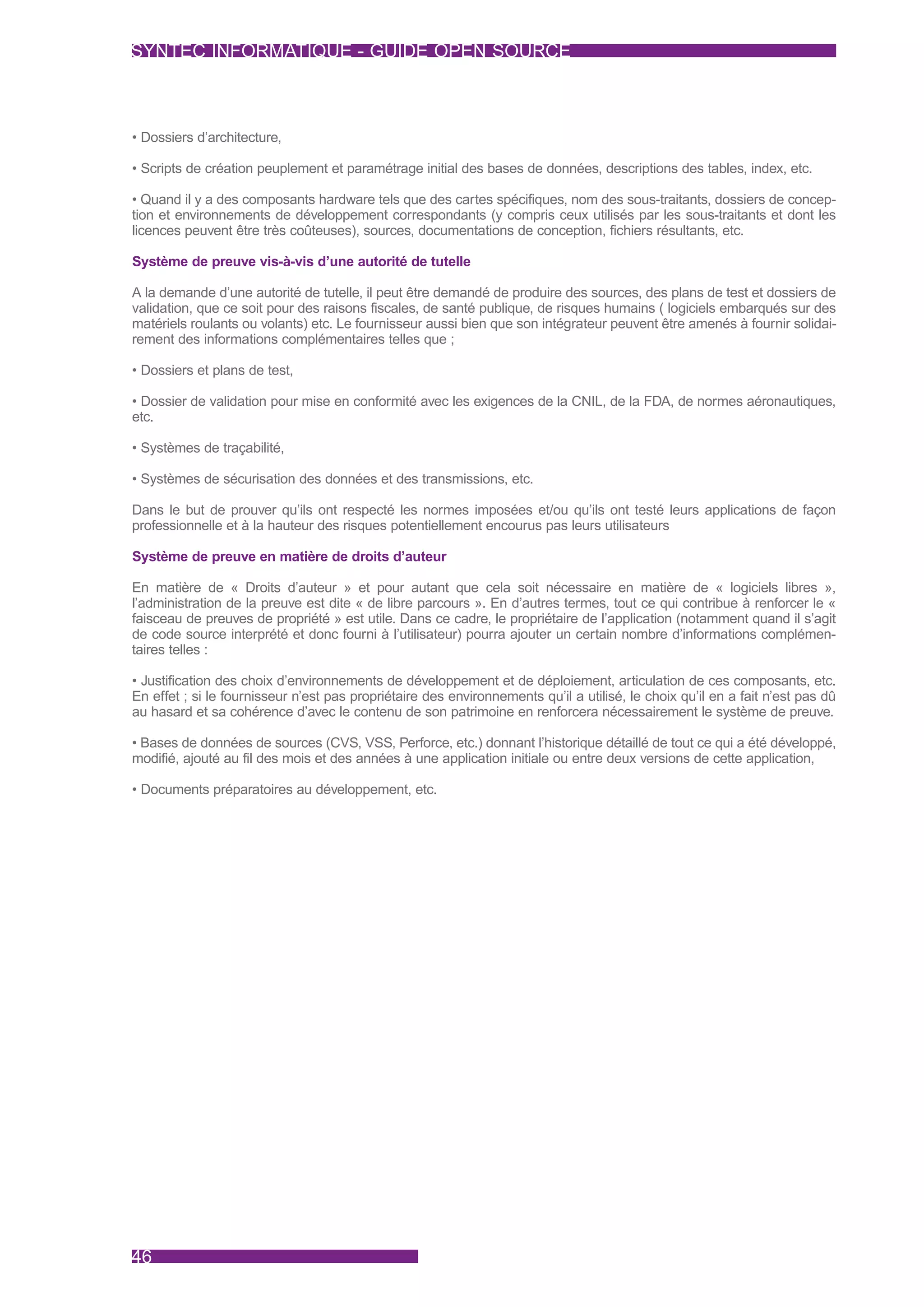 SYNTEC INFORMATIQUE - GUIDE OPEN SOURCE



• Dossiers d’architecture,

• Scripts de création peuplement et paramétrage initial des bases de données, descriptions des tables, index, etc.

• Quand il y a des composants hardware tels que des cartes spécifiques, nom des sous-traitants, dossiers de concep-
tion et environnements de développement correspondants (y compris ceux utilisés par les sous-traitants et dont les
licences peuvent être très coûteuses), sources, documentations de conception, fichiers résultants, etc.

Système de preuve vis-à-vis d’une autorité de tutelle

A la demande d’une autorité de tutelle, il peut être demandé de produire des sources, des plans de test et dossiers de
validation, que ce soit pour des raisons fiscales, de santé publique, de risques humains ( logiciels embarqués sur des
matériels roulants ou volants) etc. Le fournisseur aussi bien que son intégrateur peuvent être amenés à fournir solidai-
rement des informations complémentaires telles que ;

• Dossiers et plans de test,

• Dossier de validation pour mise en conformité avec les exigences de la CNIL, de la FDA, de normes aéronautiques,
etc.

• Systèmes de traçabilité,

• Systèmes de sécurisation des données et des transmissions, etc.

Dans le but de prouver qu’ils ont respecté les normes imposées et/ou qu’ils ont testé leurs applications de façon
professionnelle et à la hauteur des risques potentiellement encourus pas leurs utilisateurs

Système de preuve en matière de droits d’auteur

En matière de « Droits d’auteur » et pour autant que cela soit nécessaire en matière de « logiciels libres »,
l’administration de la preuve est dite « de libre parcours ». En d’autres termes, tout ce qui contribue à renforcer le «
faisceau de preuves de propriété » est utile. Dans ce cadre, le propriétaire de l’application (notamment quand il s’agit
de code source interprété et donc fourni à l’utilisateur) pourra ajouter un certain nombre d’informations complémen-
taires telles :

• Justification des choix d’environnements de développement et de déploiement, articulation de ces composants, etc.
En effet ; si le fournisseur n’est pas propriétaire des environnements qu’il a utilisé, le choix qu’il en a fait n’est pas dû
au hasard et sa cohérence d’avec le contenu de son patrimoine en renforcera nécessairement le système de preuve.

• Bases de données de sources (CVS, VSS, Perforce, etc.) donnant l’historique détaillé de tout ce qui a été développé,
modifié, ajouté au fil des mois et des années à une application initiale ou entre deux versions de cette application,

• Documents préparatoires au développement, etc.




46
 
