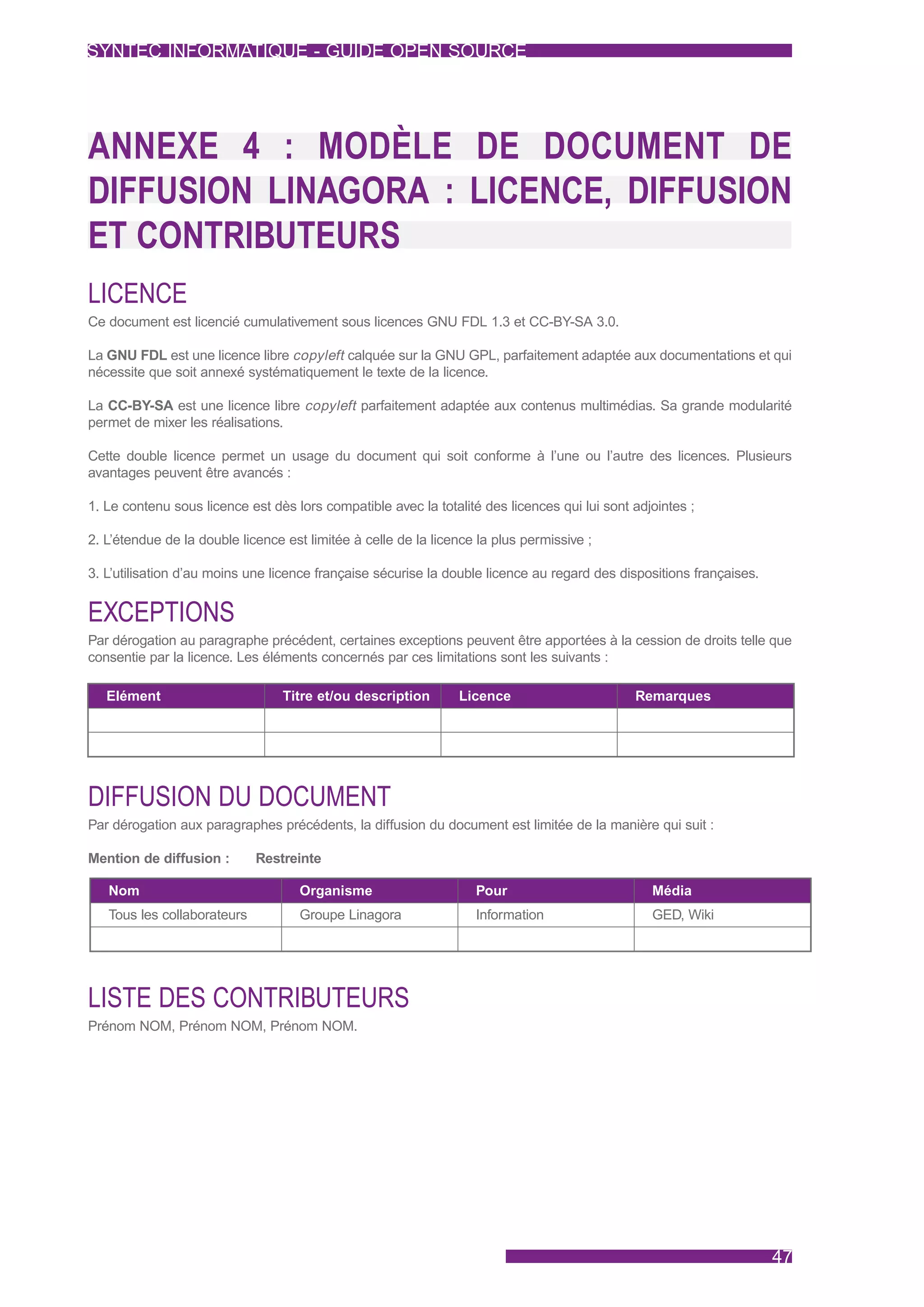SYNTEC INFORMATIQUE - GUIDE OPEN SOURCE




ANNEXE 4 : MODÈLE DE DOCUMENT DE
DIFFUSION LINAGORA : LICENCE, DIFFUSION
ET CONTRIBUTEURS
LICENCE
Ce document est licencié cumulativement sous licences GNU FDL 1.3 et CC-BY-SA 3.0.

La GNU FDL est une licence libre copyleft calquée sur la GNU GPL, parfaitement adaptée aux documentations et qui
nécessite que soit annexé systématiquement le texte de la licence.

La CC-BY-SA est une licence libre copyleft parfaitement adaptée aux contenus multimédias. Sa grande modularité
permet de mixer les réalisations.

Cette double licence permet un usage du document qui soit conforme à l’une ou l’autre des licences. Plusieurs
avantages peuvent être avancés :

1. Le contenu sous licence est dès lors compatible avec la totalité des licences qui lui sont adjointes ;

2. L’étendue de la double licence est limitée à celle de la licence la plus permissive ;

3. L’utilisation d’au moins une licence française sécurise la double licence au regard des dispositions françaises.


EXCEPTIONS
Par dérogation au paragraphe précédent, certaines exceptions peuvent être apportées à la cession de droits telle que
consentie par la licence. Les éléments concernés par ces limitations sont les suivants :

   Elément                        Titre et/ou description       Licence                       Remarques




DIFFUSION DU DOCUMENT
Par dérogation aux paragraphes précédents, la diffusion du document est limitée de la manière qui suit :

Mention de diffusion :       Restreinte

   Nom                              Organisme                      Pour                          Média
   Tous les collaborateurs          Groupe Linagora                Information                   GED, Wiki




LISTE DES CONTRIBUTEURS
Prénom NOM, Prénom NOM, Prénom NOM.




                                                                                                                      47
 