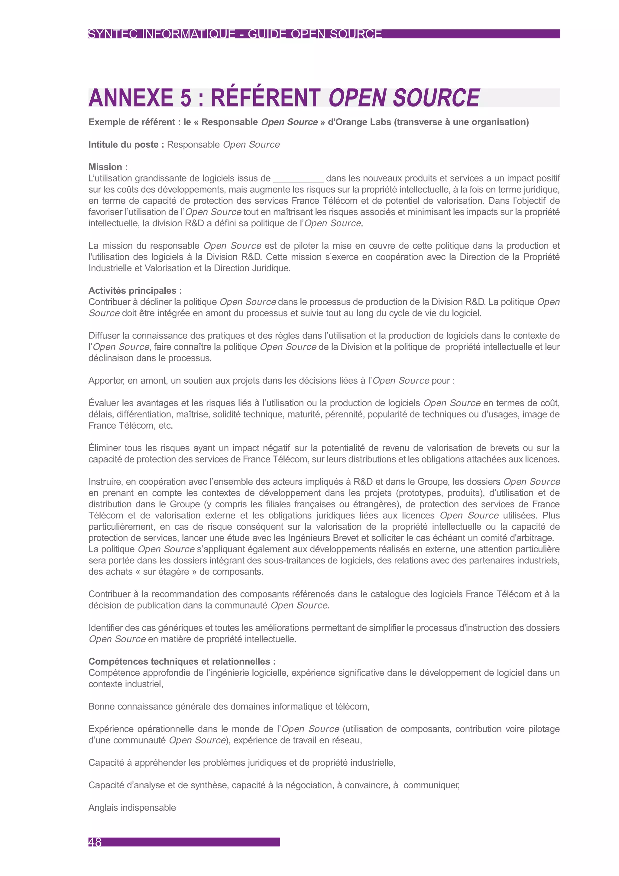 SYNTEC INFORMATIQUE - GUIDE OPEN SOURCE




ANNEXE 5 : RÉFÉRENT OPEN SOURCE
Exemple de référent : le « Responsable Open Source » d'Orange Labs (transverse à une organisation)

Intitule du poste : Responsable Open Source

Mission :
L’utilisation grandissante de logiciels issus de ___________ dans les nouveaux produits et services a un impact positif
sur les coûts des développements, mais augmente les risques sur la propriété intellectuelle, à la fois en terme juridique,
en terme de capacité de protection des services France Télécom et de potentiel de valorisation. Dans l’objectif de
favoriser l’utilisation de l’Open Source tout en maîtrisant les risques associés et minimisant les impacts sur la propriété
intellectuelle, la division R&D a défini sa politique de l’Open Source.

La mission du responsable Open Source est de piloter la mise en œuvre de cette politique dans la production et
l'utilisation des logiciels à la Division R&D. Cette mission s’exerce en coopération avec la Direction de la Propriété
Industrielle et Valorisation et la Direction Juridique.

Activités principales :
Contribuer à décliner la politique Open Source dans le processus de production de la Division R&D. La politique Open
Source doit être intégrée en amont du processus et suivie tout au long du cycle de vie du logiciel.

Diffuser la connaissance des pratiques et des règles dans l’utilisation et la production de logiciels dans le contexte de
l’Open Source, faire connaître la politique Open Source de la Division et la politique de propriété intellectuelle et leur
déclinaison dans le processus.

Apporter, en amont, un soutien aux projets dans les décisions liées à l’Open Source pour :

Évaluer les avantages et les risques liés à l’utilisation ou la production de logiciels Open Source en termes de coût,
délais, différentiation, maîtrise, solidité technique, maturité, pérennité, popularité de techniques ou d’usages, image de
France Télécom, etc.

Éliminer tous les risques ayant un impact négatif sur la potentialité de revenu de valorisation de brevets ou sur la
capacité de protection des services de France Télécom, sur leurs distributions et les obligations attachées aux licences.

Instruire, en coopération avec l’ensemble des acteurs impliqués à R&D et dans le Groupe, les dossiers Open Source
en prenant en compte les contextes de développement dans les projets (prototypes, produits), d’utilisation et de
distribution dans le Groupe (y compris les filiales françaises ou étrangères), de protection des services de France
Télécom et de valorisation externe et les obligations juridiques liées aux licences Open Source utilisées. Plus
particulièrement, en cas de risque conséquent sur la valorisation de la propriété intellectuelle ou la capacité de
protection de services, lancer une étude avec les Ingénieurs Brevet et solliciter le cas échéant un comité d'arbitrage.
La politique Open Source s’appliquant également aux développements réalisés en externe, une attention particulière
sera portée dans les dossiers intégrant des sous-traitances de logiciels, des relations avec des partenaires industriels,
des achats « sur étagère » de composants.

Contribuer à la recommandation des composants référencés dans le catalogue des logiciels France Télécom et à la
décision de publication dans la communauté Open Source.

Identifier des cas génériques et toutes les améliorations permettant de simplifier le processus d'instruction des dossiers
Open Source en matière de propriété intellectuelle.

Compétences techniques et relationnelles :
Compétence approfondie de l’ingénierie logicielle, expérience significative dans le développement de logiciel dans un
contexte industriel,

Bonne connaissance générale des domaines informatique et télécom,

Expérience opérationnelle dans le monde de l’Open Source (utilisation de composants, contribution voire pilotage
d’une communauté Open Source), expérience de travail en réseau,

Capacité à appréhender les problèmes juridiques et de propriété industrielle,

Capacité d’analyse et de synthèse, capacité à la négociation, à convaincre, à communiquer,

Anglais indispensable


48
 