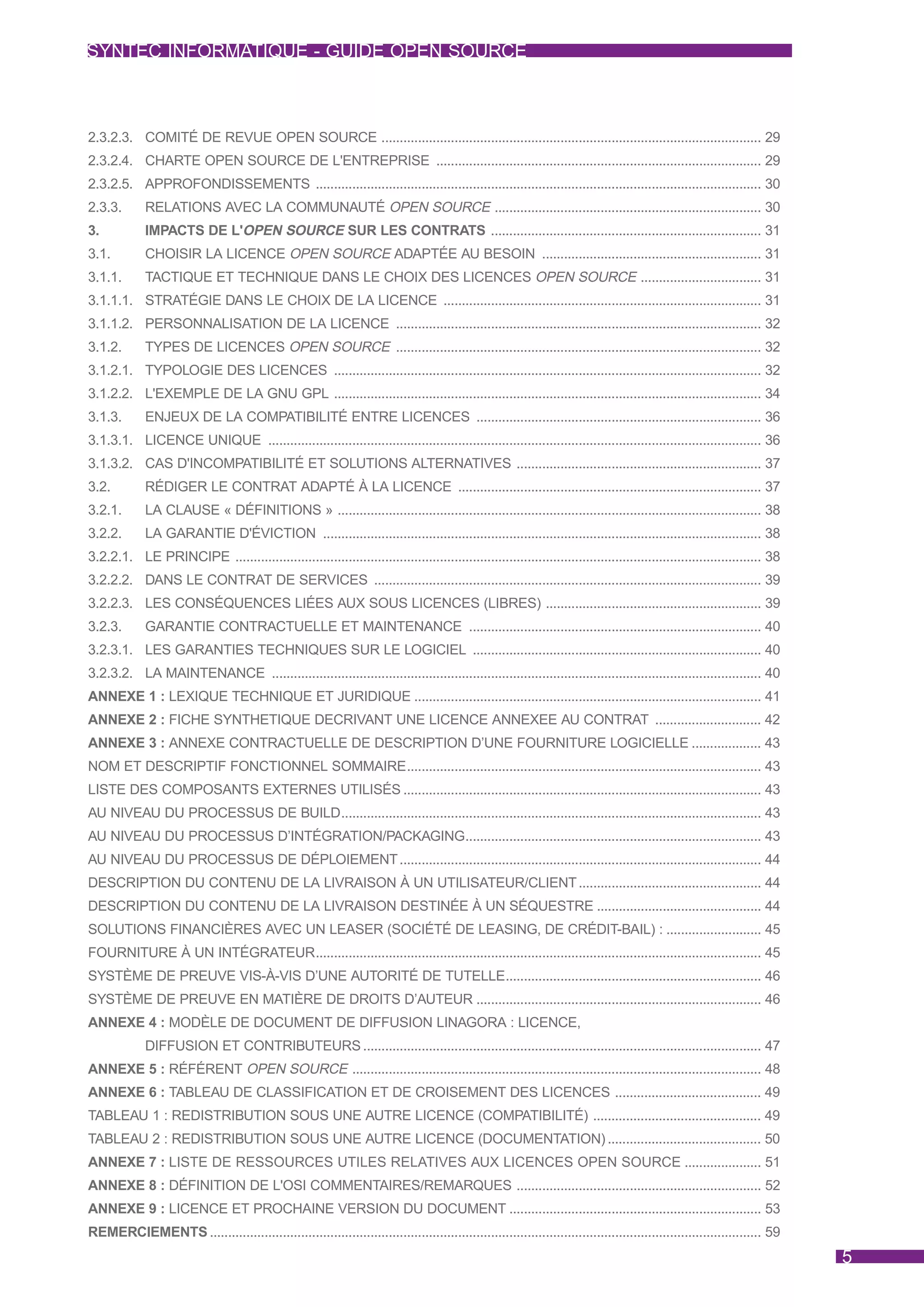 SYNTEC INFORMATIQUE - GUIDE OPEN SOURCE



2.3.2.3. COMITÉ DE REVUE OPEN SOURCE ........................................................................................................ 29
2.3.2.4. CHARTE OPEN SOURCE DE L'ENTREPRISE ......................................................................................... 29
2.3.2.5. APPROFONDISSEMENTS .......................................................................................................................... 30
2.3.3.       RELATIONS AVEC LA COMMUNAUTÉ OPEN SOURCE ......................................................................... 30
3.           IMPACTS DE L'OPEN SOURCE SUR LES CONTRATS .......................................................................... 31
3.1.         CHOISIR LA LICENCE OPEN SOURCE ADAPTÉE AU BESOIN ............................................................ 31
3.1.1.       TACTIQUE ET TECHNIQUE DANS LE CHOIX DES LICENCES OPEN SOURCE ................................. 31
3.1.1.1. STRATÉGIE DANS LE CHOIX DE LA LICENCE ....................................................................................... 31
3.1.1.2. PERSONNALISATION DE LA LICENCE .................................................................................................... 32
3.1.2.       TYPES DE LICENCES OPEN SOURCE .................................................................................................... 32
3.1.2.1. TYPOLOGIE DES LICENCES ..................................................................................................................... 32
3.1.2.2. L'EXEMPLE DE LA GNU GPL ..................................................................................................................... 34
3.1.3.       ENJEUX DE LA COMPATIBILITÉ ENTRE LICENCES .............................................................................. 36
3.1.3.1. LICENCE UNIQUE ....................................................................................................................................... 36
3.1.3.2. CAS D'INCOMPATIBILITÉ ET SOLUTIONS ALTERNATIVES ................................................................... 37
3.2.         RÉDIGER LE CONTRAT ADAPTÉ À LA LICENCE ................................................................................... 37
3.2.1.       LA CLAUSE « DÉFINITIONS » .................................................................................................................... 38
3.2.2.       LA GARANTIE D'ÉVICTION ........................................................................................................................ 38
3.2.2.1. LE PRINCIPE ................................................................................................................................................ 38
3.2.2.2. DANS LE CONTRAT DE SERVICES .......................................................................................................... 39
3.2.2.3. LES CONSÉQUENCES LIÉES AUX SOUS LICENCES (LIBRES) ........................................................... 39
3.2.3.       GARANTIE CONTRACTUELLE ET MAINTENANCE ................................................................................ 40
3.2.3.1. LES GARANTIES TECHNIQUES SUR LE LOGICIEL ............................................................................... 40
3.2.3.2. LA MAINTENANCE ...................................................................................................................................... 40
ANNEXE 1 : LEXIQUE TECHNIQUE ET JURIDIQUE ............................................................................................... 41
ANNEXE 2 : FICHE SYNTHETIQUE DECRIVANT UNE LICENCE ANNEXEE AU CONTRAT ............................. 42
ANNEXE 3 : ANNEXE CONTRACTUELLE DE DESCRIPTION D’UNE FOURNITURE LOGICIELLE ................... 43
NOM ET DESCRIPTIF FONCTIONNEL SOMMAIRE................................................................................................. 43
LISTE DES COMPOSANTS EXTERNES UTILISÉS .................................................................................................. 43
AU NIVEAU DU PROCESSUS DE BUILD................................................................................................................... 43
AU NIVEAU DU PROCESSUS D’INTÉGRATION/PACKAGING................................................................................. 43
AU NIVEAU DU PROCESSUS DE DÉPLOIEMENT ................................................................................................... 44
DESCRIPTION DU CONTENU DE LA LIVRAISON À UN UTILISATEUR/CLIENT .................................................. 44
DESCRIPTION DU CONTENU DE LA LIVRAISON DESTINÉE À UN SÉQUESTRE ............................................. 44
SOLUTIONS FINANCIÈRES AVEC UN LEASER (SOCIÉTÉ DE LEASING, DE CRÉDIT-BAIL) : .......................... 45
FOURNITURE À UN INTÉGRATEUR.......................................................................................................................... 45
SYSTÈME DE PREUVE VIS-À-VIS D’UNE AUTORITÉ DE TUTELLE...................................................................... 46
SYSTÈME DE PREUVE EN MATIÈRE DE DROITS D’AUTEUR .............................................................................. 46
ANNEXE 4 : MODÈLE DE DOCUMENT DE DIFFUSION LINAGORA : LICENCE,
             DIFFUSION ET CONTRIBUTEURS ............................................................................................................. 47
ANNEXE 5 : RÉFÉRENT OPEN SOURCE ................................................................................................................ 48
ANNEXE 6 : TABLEAU DE CLASSIFICATION ET DE CROISEMENT DES LICENCES ........................................ 49
TABLEAU 1 : REDISTRIBUTION SOUS UNE AUTRE LICENCE (COMPATIBILITÉ) .............................................. 49
TABLEAU 2 : REDISTRIBUTION SOUS UNE AUTRE LICENCE (DOCUMENTATION) .......................................... 50
ANNEXE 7 : LISTE DE RESSOURCES UTILES RELATIVES AUX LICENCES OPEN SOURCE ..................... 51
ANNEXE 8 : DÉFINITION DE L'OSI COMMENTAIRES/REMARQUES ................................................................... 52
ANNEXE 9 : LICENCE ET PROCHAINE VERSION DU DOCUMENT ..................................................................... 53
REMERCIEMENTS ....................................................................................................................................................... 59
                                                                                                                                                                           5
 