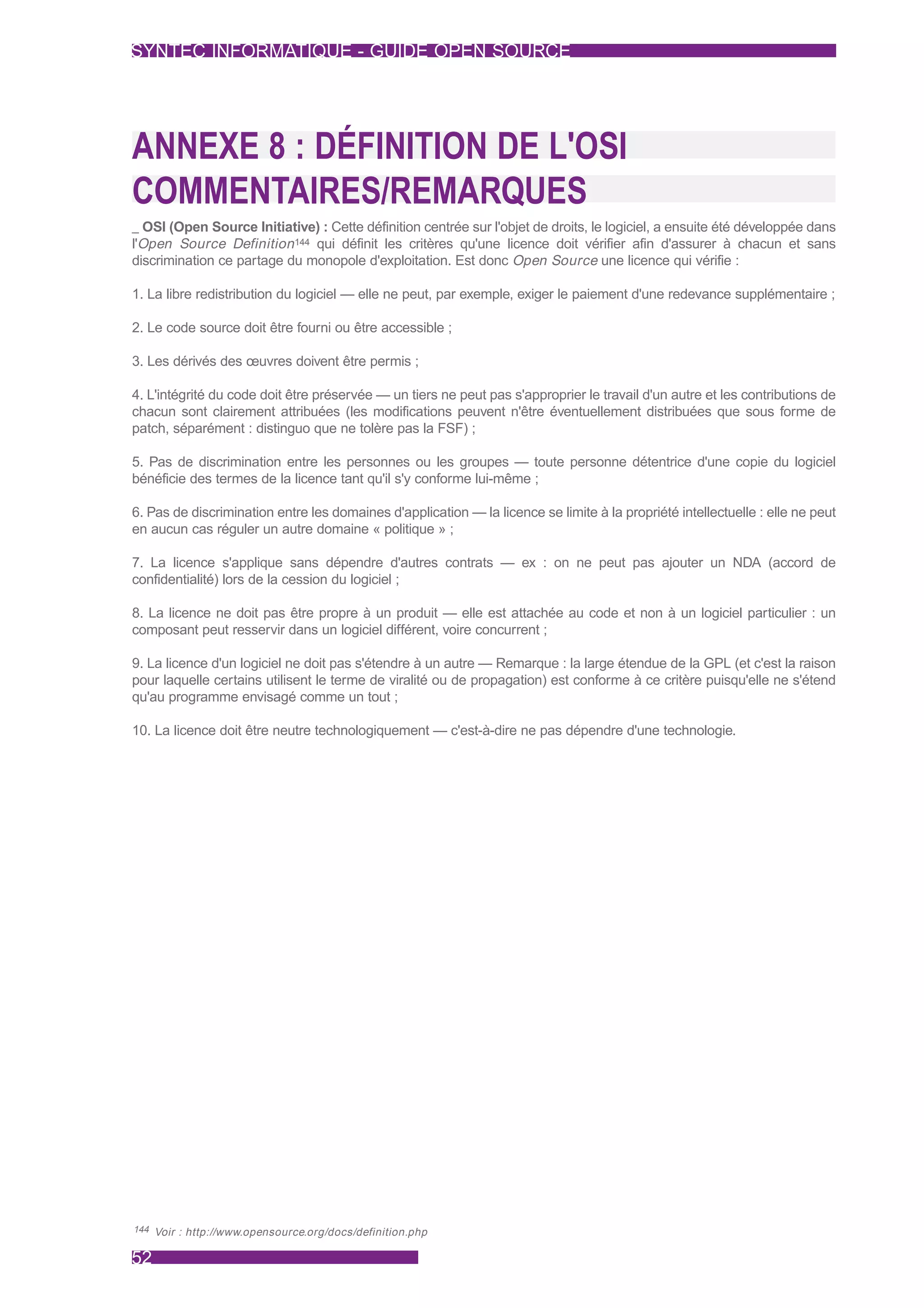 SYNTEC INFORMATIQUE - GUIDE OPEN SOURCE




ANNEXE 8 : DÉFINITION DE L'OSI
COMMENTAIRES/REMARQUES
_ OSI (Open Source Initiative) : Cette définition centrée sur l'objet de droits, le logiciel, a ensuite été développée dans
l'Open Source Definition 144 qui définit les critères qu'une licence doit vérifier afin d'assurer à chacun et sans
discrimination ce partage du monopole d'exploitation. Est donc Open Source une licence qui vérifie :

1. La libre redistribution du logiciel — elle ne peut, par exemple, exiger le paiement d'une redevance supplémentaire ;

2. Le code source doit être fourni ou être accessible ;

3. Les dérivés des œuvres doivent être permis ;

4. L'intégrité du code doit être préservée — un tiers ne peut pas s'approprier le travail d'un autre et les contributions de
chacun sont clairement attribuées (les modifications peuvent n'être éventuellement distribuées que sous forme de
patch, séparément : distinguo que ne tolère pas la FSF) ;

5. Pas de discrimination entre les personnes ou les groupes — toute personne détentrice d'une copie du logiciel
bénéficie des termes de la licence tant qu'il s'y conforme lui-même ;

6. Pas de discrimination entre les domaines d'application — la licence se limite à la propriété intellectuelle : elle ne peut
en aucun cas réguler un autre domaine « politique » ;

7. La licence s'applique sans dépendre d'autres contrats — ex : on ne peut pas ajouter un NDA (accord de
confidentialité) lors de la cession du logiciel ;

8. La licence ne doit pas être propre à un produit — elle est attachée au code et non à un logiciel particulier : un
composant peut resservir dans un logiciel différent, voire concurrent ;

9. La licence d'un logiciel ne doit pas s'étendre à un autre — Remarque : la large étendue de la GPL (et c'est la raison
pour laquelle certains utilisent le terme de viralité ou de propagation) est conforme à ce critère puisqu'elle ne s'étend
qu'au programme envisagé comme un tout ;

10. La licence doit être neutre technologiquement — c'est-à-dire ne pas dépendre d'une technologie.




144 Voir : http://www.opensource.org/docs/definition.php


52
 