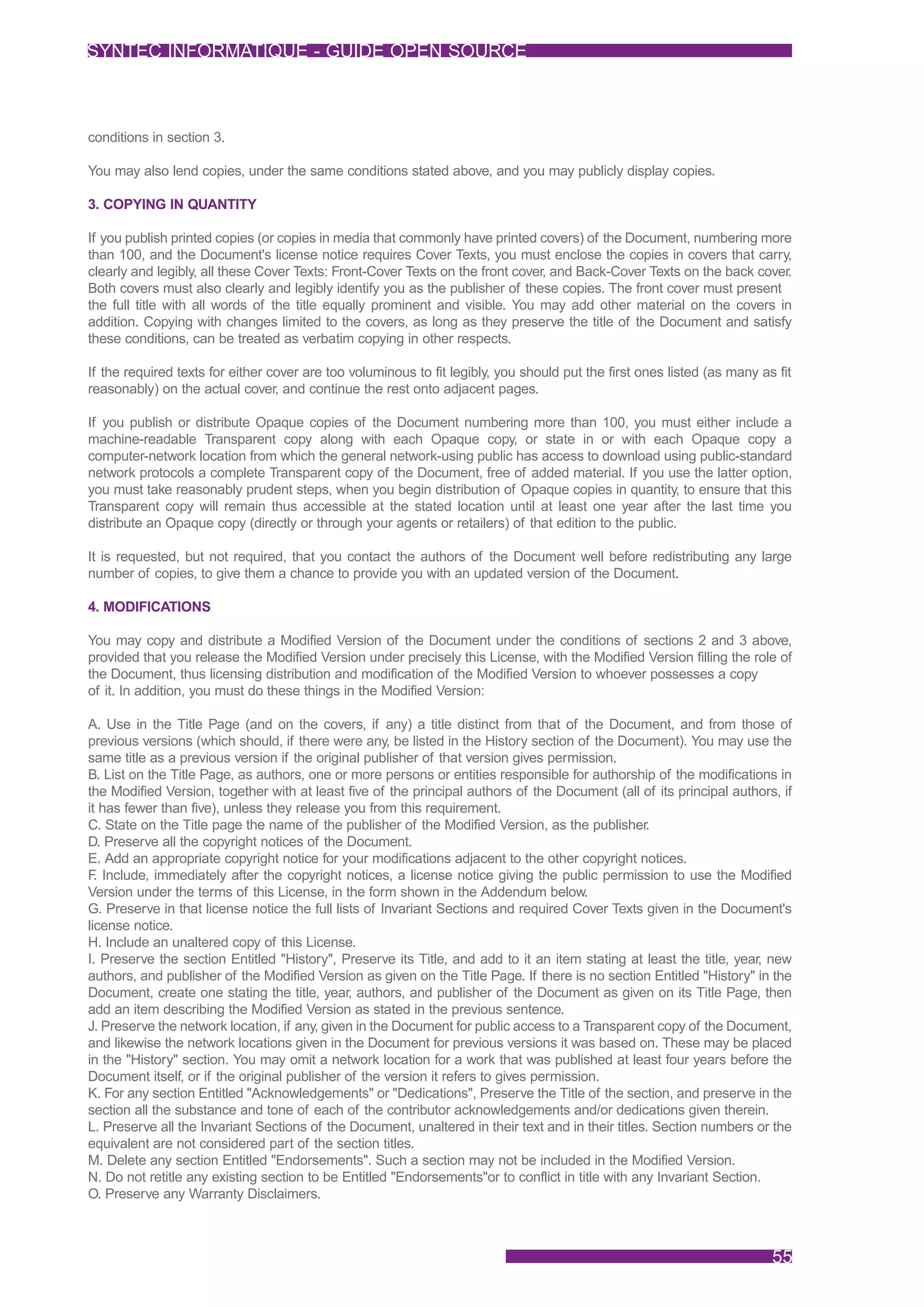 SYNTEC INFORMATIQUE - GUIDE OPEN SOURCE



conditions in section 3.

You may also lend copies, under the same conditions stated above, and you may publicly display copies.

3. COPYING IN QUANTITY

If you publish printed copies (or copies in media that commonly have printed covers) of the Document, numbering more
than 100, and the Document's license notice requires Cover Texts, you must enclose the copies in covers that carry,
clearly and legibly, all these Cover Texts: Front-Cover Texts on the front cover, and Back-Cover Texts on the back cover.
Both covers must also clearly and legibly identify you as the publisher of these copies. The front cover must present
the full title with all words of the title equally prominent and visible. You may add other material on the covers in
addition. Copying with changes limited to the covers, as long as they preserve the title of the Document and satisfy
these conditions, can be treated as verbatim copying in other respects.

If the required texts for either cover are too voluminous to fit legibly, you should put the first ones listed (as many as fit
reasonably) on the actual cover, and continue the rest onto adjacent pages.

If you publish or distribute Opaque copies of the Document numbering more than 100, you must either include a
machine-readable Transparent copy along with each Opaque copy, or state in or with each Opaque copy a
computer-network location from which the general network-using public has access to download using public-standard
network protocols a complete Transparent copy of the Document, free of added material. If you use the latter option,
you must take reasonably prudent steps, when you begin distribution of Opaque copies in quantity, to ensure that this
Transparent copy will remain thus accessible at the stated location until at least one year after the last time you
distribute an Opaque copy (directly or through your agents or retailers) of that edition to the public.

It is requested, but not required, that you contact the authors of the Document well before redistributing any large
number of copies, to give them a chance to provide you with an updated version of the Document.

4. MODIFICATIONS

You may copy and distribute a Modified Version of the Document under the conditions of sections 2 and 3 above,
provided that you release the Modified Version under precisely this License, with the Modified Version filling the role of
the Document, thus licensing distribution and modification of the Modified Version to whoever possesses a copy
of it. In addition, you must do these things in the Modified Version:

A. Use in the Title Page (and on the covers, if any) a title distinct from that of the Document, and from those of
previous versions (which should, if there were any, be listed in the History section of the Document). You may use the
same title as a previous version if the original publisher of that version gives permission.
B. List on the Title Page, as authors, one or more persons or entities responsible for authorship of the modifications in
the Modified Version, together with at least five of the principal authors of the Document (all of its principal authors, if
it has fewer than five), unless they release you from this requirement.
C. State on the Title page the name of the publisher of the Modified Version, as the publisher.
D. Preserve all the copyright notices of the Document.
E. Add an appropriate copyright notice for your modifications adjacent to the other copyright notices.
F Include, immediately after the copyright notices, a license notice giving the public permission to use the Modified
  .
Version under the terms of this License, in the form shown in the Addendum below.
G. Preserve in that license notice the full lists of Invariant Sections and required Cover Texts given in the Document's
license notice.
H. Include an unaltered copy of this License.
I. Preserve the section Entitled "History", Preserve its Title, and add to it an item stating at least the title, year, new
authors, and publisher of the Modified Version as given on the Title Page. If there is no section Entitled "History" in the
Document, create one stating the title, year, authors, and publisher of the Document as given on its Title Page, then
add an item describing the Modified Version as stated in the previous sentence.
J. Preserve the network location, if any, given in the Document for public access to a Transparent copy of the Document,
and likewise the network locations given in the Document for previous versions it was based on. These may be placed
in the "History" section. You may omit a network location for a work that was published at least four years before the
Document itself, or if the original publisher of the version it refers to gives permission.
K. For any section Entitled "Acknowledgements" or "Dedications", Preserve the Title of the section, and preserve in the
section all the substance and tone of each of the contributor acknowledgements and/or dedications given therein.
L. Preserve all the Invariant Sections of the Document, unaltered in their text and in their titles. Section numbers or the
equivalent are not considered part of the section titles.
M. Delete any section Entitled "Endorsements". Such a section may not be included in the Modified Version.
N. Do not retitle any existing section to be Entitled "Endorsements"or to conflict in title with any Invariant Section.
O. Preserve any Warranty Disclaimers.



                                                                                                                          55
 