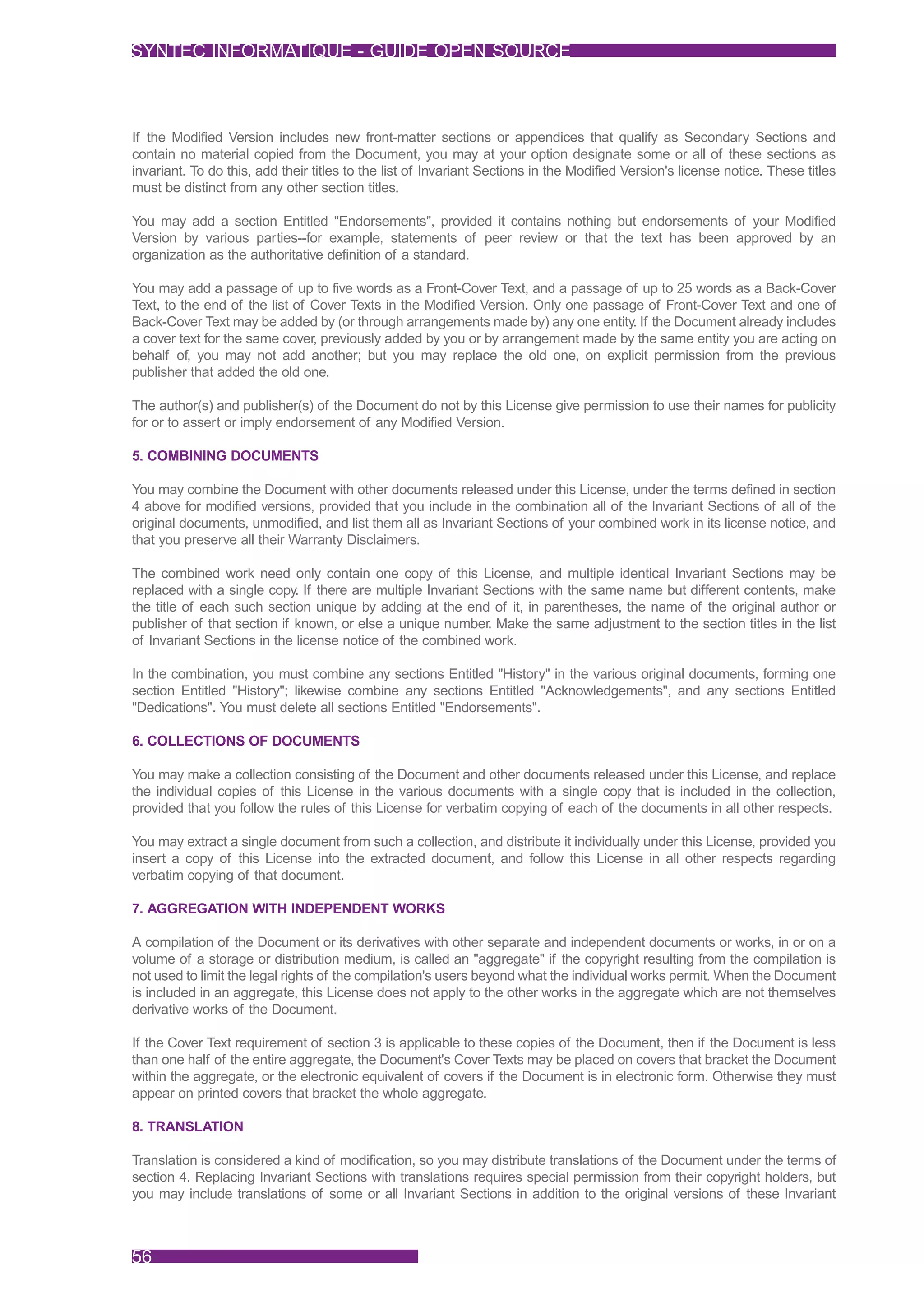 SYNTEC INFORMATIQUE - GUIDE OPEN SOURCE



If the Modified Version includes new front-matter sections or appendices that qualify as Secondary Sections and
contain no material copied from the Document, you may at your option designate some or all of these sections as
invariant. To do this, add their titles to the list of Invariant Sections in the Modified Version's license notice. These titles
must be distinct from any other section titles.

You may add a section Entitled "Endorsements", provided it contains nothing but endorsements of your Modified
Version by various parties--for example, statements of peer review or that the text has been approved by an
organization as the authoritative definition of a standard.

You may add a passage of up to five words as a Front-Cover Text, and a passage of up to 25 words as a Back-Cover
Text, to the end of the list of Cover Texts in the Modified Version. Only one passage of Front-Cover Text and one of
Back-Cover Text may be added by (or through arrangements made by) any one entity. If the Document already includes
a cover text for the same cover, previously added by you or by arrangement made by the same entity you are acting on
behalf of, you may not add another; but you may replace the old one, on explicit permission from the previous
publisher that added the old one.

The author(s) and publisher(s) of the Document do not by this License give permission to use their names for publicity
for or to assert or imply endorsement of any Modified Version.

5. COMBINING DOCUMENTS

You may combine the Document with other documents released under this License, under the terms defined in section
4 above for modified versions, provided that you include in the combination all of the Invariant Sections of all of the
original documents, unmodified, and list them all as Invariant Sections of your combined work in its license notice, and
that you preserve all their Warranty Disclaimers.

The combined work need only contain one copy of this License, and multiple identical Invariant Sections may be
replaced with a single copy. If there are multiple Invariant Sections with the same name but different contents, make
the title of each such section unique by adding at the end of it, in parentheses, the name of the original author or
publisher of that section if known, or else a unique number. Make the same adjustment to the section titles in the list
of Invariant Sections in the license notice of the combined work.

In the combination, you must combine any sections Entitled "History" in the various original documents, forming one
section Entitled "History"; likewise combine any sections Entitled "Acknowledgements", and any sections Entitled
"Dedications". You must delete all sections Entitled "Endorsements".

6. COLLECTIONS OF DOCUMENTS

You may make a collection consisting of the Document and other documents released under this License, and replace
the individual copies of this License in the various documents with a single copy that is included in the collection,
provided that you follow the rules of this License for verbatim copying of each of the documents in all other respects.

You may extract a single document from such a collection, and distribute it individually under this License, provided you
insert a copy of this License into the extracted document, and follow this License in all other respects regarding
verbatim copying of that document.

7. AGGREGATION WITH INDEPENDENT WORKS

A compilation of the Document or its derivatives with other separate and independent documents or works, in or on a
volume of a storage or distribution medium, is called an "aggregate" if the copyright resulting from the compilation is
not used to limit the legal rights of the compilation's users beyond what the individual works permit. When the Document
is included in an aggregate, this License does not apply to the other works in the aggregate which are not themselves
derivative works of the Document.

If the Cover Text requirement of section 3 is applicable to these copies of the Document, then if the Document is less
than one half of the entire aggregate, the Document's Cover Texts may be placed on covers that bracket the Document
within the aggregate, or the electronic equivalent of covers if the Document is in electronic form. Otherwise they must
appear on printed covers that bracket the whole aggregate.

8. TRANSLATION

Translation is considered a kind of modification, so you may distribute translations of the Document under the terms of
section 4. Replacing Invariant Sections with translations requires special permission from their copyright holders, but
you may include translations of some or all Invariant Sections in addition to the original versions of these Invariant



56
 