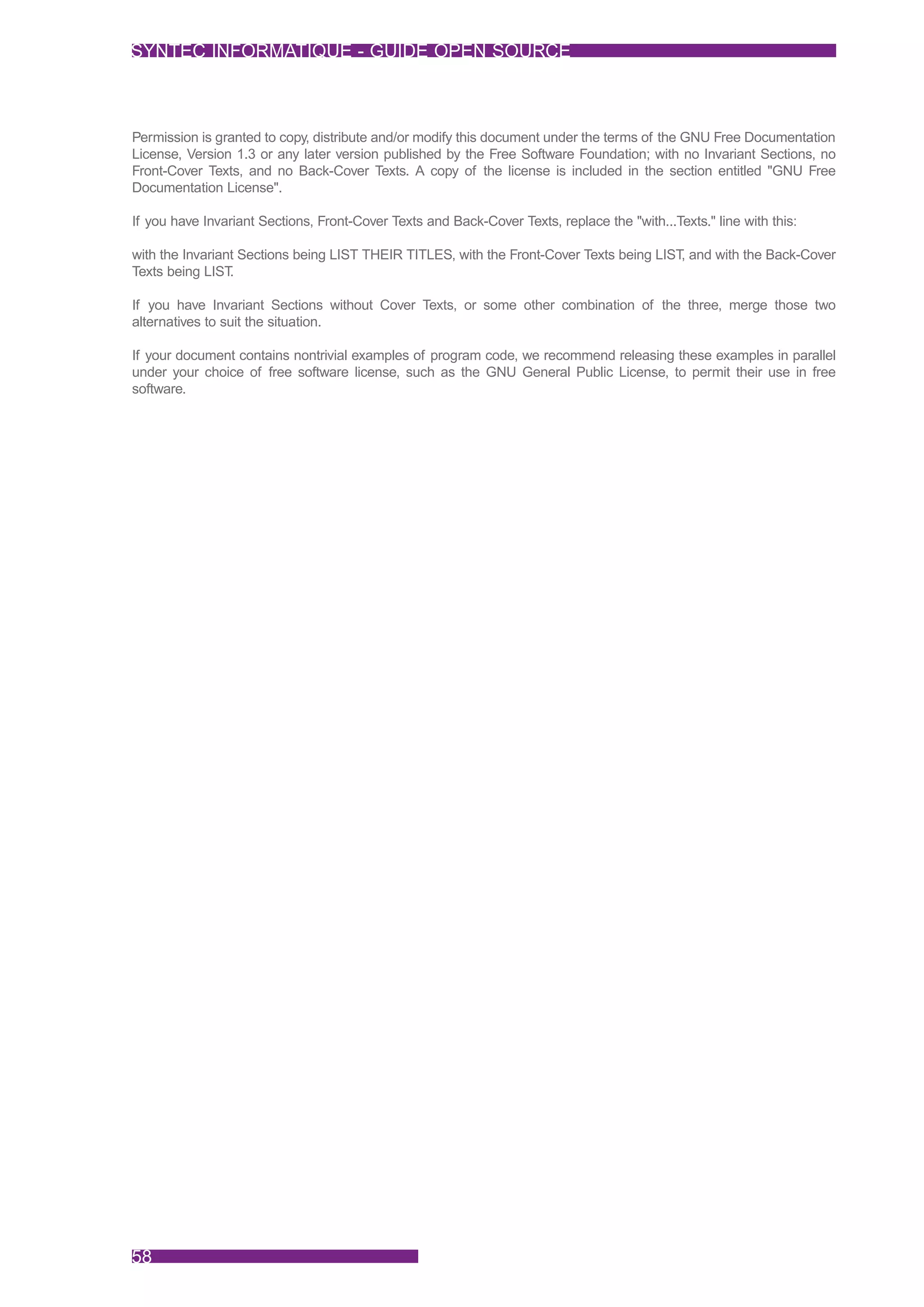 SYNTEC INFORMATIQUE - GUIDE OPEN SOURCE



Permission is granted to copy, distribute and/or modify this document under the terms of the GNU Free Documentation
License, Version 1.3 or any later version published by the Free Software Foundation; with no Invariant Sections, no
Front-Cover Texts, and no Back-Cover Texts. A copy of the license is included in the section entitled "GNU Free
Documentation License".

If you have Invariant Sections, Front-Cover Texts and Back-Cover Texts, replace the "with...Texts." line with this:

with the Invariant Sections being LIST THEIR TITLES, with the Front-Cover Texts being LIST, and with the Back-Cover
Texts being LIST .

If you have Invariant Sections without Cover Texts, or some other combination of the three, merge those two
alternatives to suit the situation.

If your document contains nontrivial examples of program code, we recommend releasing these examples in parallel
under your choice of free software license, such as the GNU General Public License, to permit their use in free
software.




58
 