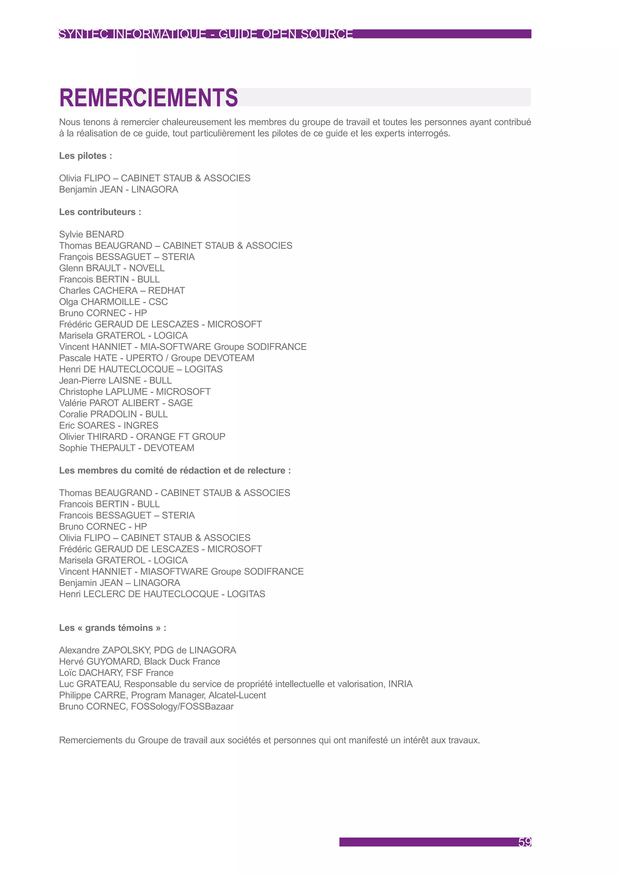 SYNTEC INFORMATIQUE - GUIDE OPEN SOURCE




REMERCIEMENTS
Nous tenons à remercier chaleureusement les membres du groupe de travail et toutes les personnes ayant contribué
à la réalisation de ce guide, tout particulièrement les pilotes de ce guide et les experts interrogés.

Les pilotes :

Olivia FLIPO – CABINET STAUB & ASSOCIES
Benjamin JEAN - LINAGORA

Les contributeurs :

Sylvie BENARD
Thomas BEAUGRAND – CABINET STAUB & ASSOCIES
François BESSAGUET – STERIA
Glenn BRAULT - NOVELL
Francois BERTIN - BULL
Charles CACHERA – REDHAT
Olga CHARMOILLE - CSC
Bruno CORNEC - HP
Frédéric GERAUD DE LESCAZES - MICROSOFT
Marisela GRATEROL - LOGICA
Vincent HANNIET - MIA-SOFTWARE Groupe SODIFRANCE
Pascale HATE - UPERTO / Groupe DEVOTEAM
Henri DE HAUTECLOCQUE – LOGITAS
Jean-Pierre LAISNE - BULL
Christophe LAPLUME - MICROSOFT
Valérie PAROT ALIBERT - SAGE
Coralie PRADOLIN - BULL
Eric SOARES - INGRES
Olivier THIRARD - ORANGE FT GROUP
Sophie THEPAULT - DEVOTEAM

Les membres du comité de rédaction et de relecture :

Thomas BEAUGRAND - CABINET STAUB & ASSOCIES
Francois BERTIN - BULL
Francois BESSAGUET – STERIA
Bruno CORNEC - HP
Olivia FLIPO – CABINET STAUB & ASSOCIES
Frédéric GERAUD DE LESCAZES - MICROSOFT
Marisela GRATEROL - LOGICA
Vincent HANNIET - MIASOFTWARE Groupe SODIFRANCE
Benjamin JEAN – LINAGORA
Henri LECLERC DE HAUTECLOCQUE - LOGITAS


Les « grands témoins » :

Alexandre ZAPOLSKY PDG de LINAGORA
                    ,
Hervé GUYOMARD, Black Duck France
Loïc DACHARY FSF France
             ,
Luc GRATEAU, Responsable du service de propriété intellectuelle et valorisation, INRIA
Philippe CARRE, Program Manager, Alcatel-Lucent
Bruno CORNEC, FOSSology/FOSSBazaar


Remerciements du Groupe de travail aux sociétés et personnes qui ont manifesté un intérêt aux travaux.




                                                                                                            59
 