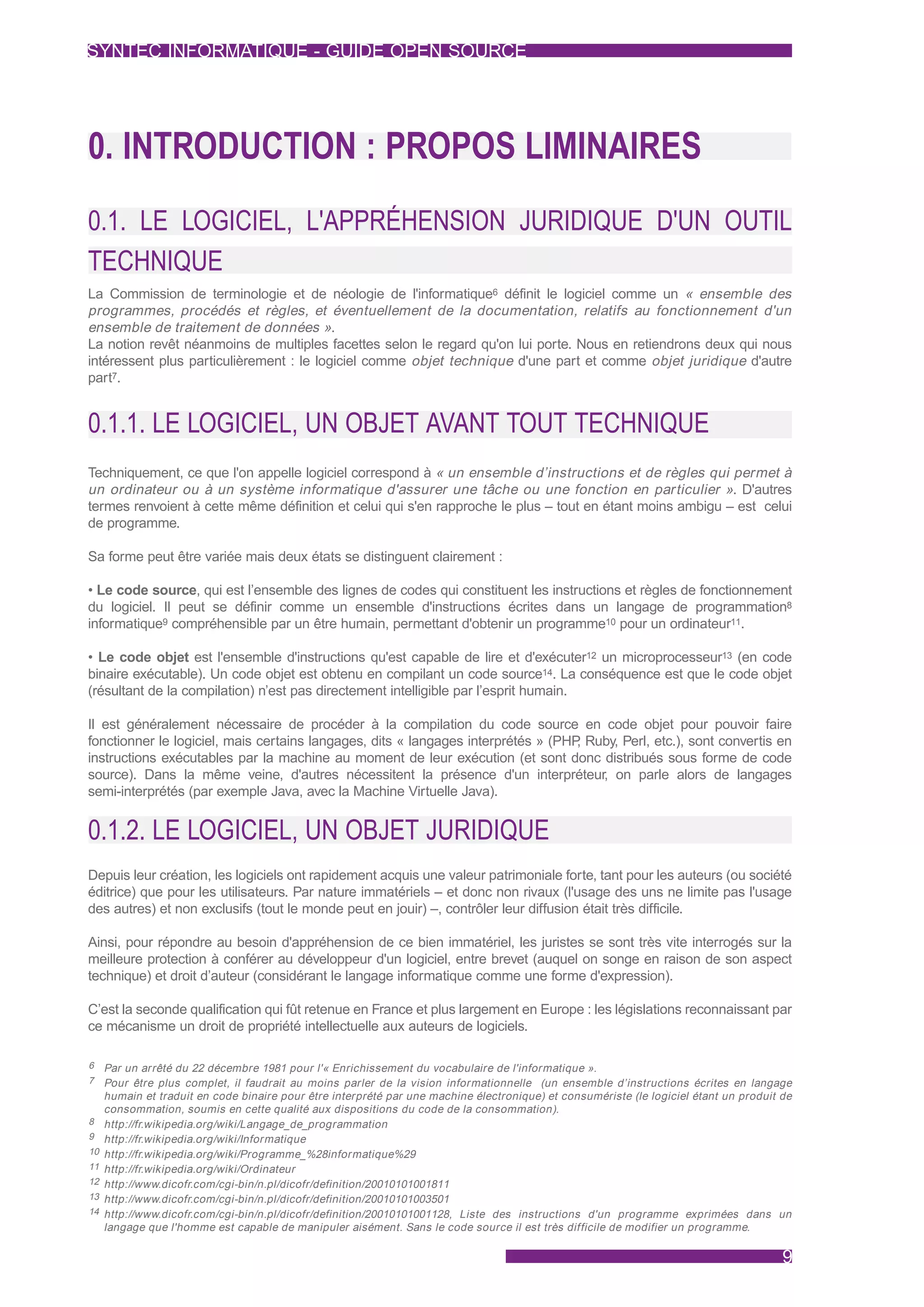 SYNTEC INFORMATIQUE - GUIDE OPEN SOURCE




0. INTRODUCTION : PROPOS LIMINAIRES
0.1. LE LOGICIEL, L'APPRÉHENSION JURIDIQUE D'UN OUTIL
TECHNIQUE
La Commission de terminologie et de néologie de l'informatique6 définit le logiciel comme un « ensemble des
programmes, procédés et règles, et éventuellement de la documentation, relatifs au fonctionnement d'un
ensemble de traitement de données ».
La notion revêt néanmoins de multiples facettes selon le regard qu'on lui porte. Nous en retiendrons deux qui nous
intéressent plus particulièrement : le logiciel comme objet technique d'une part et comme objet juridique d'autre
part7.


0.1.1. LE LOGICIEL, UN OBJET AVANT TOUT TECHNIQUE
Techniquement, ce que l'on appelle logiciel correspond à « un ensemble d’instructions et de règles qui permet à
un ordinateur ou à un système informatique d'assurer une tâche ou une fonction en particulier ». D'autres
termes renvoient à cette même définition et celui qui s'en rapproche le plus – tout en étant moins ambigu – est celui
de programme.

Sa forme peut être variée mais deux états se distinguent clairement :

• Le code source, qui est l’ensemble des lignes de codes qui constituent les instructions et règles de fonctionnement
du logiciel. Il peut se définir comme un ensemble d'instructions écrites dans un langage de programmation8
informatique9 compréhensible par un être humain, permettant d'obtenir un programme10 pour un ordinateur11.

• Le code objet est l'ensemble d'instructions qu'est capable de lire et d'exécuter12 un microprocesseur13 (en code
binaire exécutable). Un code objet est obtenu en compilant un code source14. La conséquence est que le code objet
(résultant de la compilation) n’est pas directement intelligible par l’esprit humain.

Il est généralement nécessaire de procéder à la compilation du code source en code objet pour pouvoir faire
fonctionner le logiciel, mais certains langages, dits « langages interprétés » (PHP Ruby, Perl, etc.), sont convertis en
                                                                                   ,
instructions exécutables par la machine au moment de leur exécution (et sont donc distribués sous forme de code
source). Dans la même veine, d'autres nécessitent la présence d'un interpréteur, on parle alors de langages
semi-interprétés (par exemple Java, avec la Machine Virtuelle Java).


0.1.2. LE LOGICIEL, UN OBJET JURIDIQUE
Depuis leur création, les logiciels ont rapidement acquis une valeur patrimoniale forte, tant pour les auteurs (ou société
éditrice) que pour les utilisateurs. Par nature immatériels – et donc non rivaux (l'usage des uns ne limite pas l'usage
des autres) et non exclusifs (tout le monde peut en jouir) –, contrôler leur diffusion était très difficile.

Ainsi, pour répondre au besoin d'appréhension de ce bien immatériel, les juristes se sont très vite interrogés sur la
meilleure protection à conférer au développeur d'un logiciel, entre brevet (auquel on songe en raison de son aspect
technique) et droit d’auteur (considérant le langage informatique comme une forme d'expression).

C’est la seconde qualification qui fût retenue en France et plus largement en Europe : les législations reconnaissant par
ce mécanisme un droit de propriété intellectuelle aux auteurs de logiciels.

6    Par un arrêté du 22 décembre 1981 pour l'« Enrichissement du vocabulaire de l'informatique ».
7    Pour être plus complet, il faudrait au moins parler de la vision informationnelle (un ensemble d’instructions écrites en langage
     humain et traduit en code binaire pour être interprété par une machine électronique) et consumériste (le logiciel étant un produit de
     consommation, soumis en cette qualité aux dispositions du code de la consommation).
8    http://fr.wikipedia.org/wiki/Langage_de_programmation
9    http://fr.wikipedia.org/wiki/Informatique
10   http://fr.wikipedia.org/wiki/Programme_%28informatique%29
11   http://fr.wikipedia.org/wiki/Ordinateur
12   http://www.dicofr.com/cgi-bin/n.pl/dicofr/definition/20010101001811
13   http://www.dicofr.com/cgi-bin/n.pl/dicofr/definition/20010101003501
14   http://www.dicofr.com/cgi-bin/n.pl/dicofr/definition/20010101001128, Liste des instructions d'un programme exprimées dans un
     langage que l'homme est capable de manipuler aisément. Sans le code source il est très difficile de modifier un programme.

                                                                                                                                        9
 
