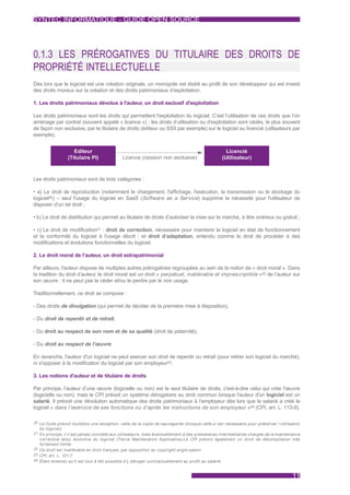 SYNTEC INFORMATIQUE - GUIDE OPEN SOURCE




0.1.3 LES PRÉROGATIVES DU TITULAIRE DES DROITS DE
PROPRIÉTÉ INTELLECTUELLE
Dès lors que le logiciel est une création originale, un monopole est établi au profit de son développeur qui est investi
des droits moraux sur la création et des droits patrimoniaux d’exploitation.

1. Les droits patrimoniaux dévolus à l'auteur, un droit exclusif d'exploitation

Les droits patrimoniaux sont les droits qui permettent l'exploitation du logiciel. C’est l’utilisation de ces droits que l’on
aménage par contrat (souvent appelé « licence ») : les droits d’utilisation ou d'exploitation sont cédés, le plus souvent
de façon non exclusive, par le titulaire de droits (éditeur ou SSII par exemple) sur le logiciel au licencié (utilisateurs par
exemple).


                     Editeur                                                                      Licencié
                  (Titulaire PI)             Licence (cession non exclusive)                    (Utilisateur)



Les droits patrimoniaux sont de trois catégories :

• a) Le droit de reproduction (notamment le chargement, l'affichage, l'exécution, la transmission ou le stockage du
logiciel20) – seul l'usage du logiciel en SaaS (Software as a Service) supprime la nécessité pour l'utilisateur de
disposer d'un tel droit ;

• b) Le droit de distribution qui permet au titulaire de droits d’autoriser la mise sur le marché, à titre onéreux ou gratuit ;

• c) Le droit de modification21 : droit de correction, nécessaire pour maintenir le logiciel en état de fonctionnement
et la conformité du logiciel à l'usage décrit ; et droit d’adaptation, entendu comme le droit de procéder à des
modifications et évolutions fonctionnelles du logiciel.

2. Le droit moral de l’auteur, un droit extrapatrimonial

Par ailleurs, l'auteur dispose de multiples autres prérogatives regroupées au sein de la notion de « droit moral ». Dans
la tradition du droit d’auteur, le droit moral est un droit « perpétuel, inaliénable et imprescriptible »22 de l’auteur sur
son œuvre : il ne peut pas le céder et/ou le perdre par le non usage.

Traditionnellement, ce droit se compose :

- Des droits de divulgation (qui permet de décider de la première mise à disposition),

- Du droit de repentir et de retrait,

- Du droit au respect de son nom et de sa qualité (droit de paternité).

- Du droit au respect de l’œuvre.

En revanche, l'auteur d'un logiciel ne peut exercer son droit de repentir ou retrait (pour retirer son logiciel du marché),
ni s'opposer à la modification du logiciel par son employeur23.

3. Les notions d'auteur et de titulaire de droits

Par principe, l’auteur d’une œuvre (logicielle ou non) est le seul titulaire de droits, c'est-à-dire celui qui crée l'œuvre
(logicielle ou non), mais le CPI prévoit un système dérogatoire au droit commun lorsque l'auteur d'un logiciel est un
salarié. Il prévoit une dévolution automatique des droits patrimoniaux à l’employeur dès lors que le salarié a créé le
logiciel « dans l’exercice de ses fonctions ou d’après les instructions de son employeur »24 (CPI, art. L. 113-9).

20 Le Code prévoit toutefois une exception, celle de la copie de sauvegarde (lorsque celle-ci est nécessaire pour préserver l’utilisation
  du logiciel).
21 En principe, il n’est jamais concédé aux utilisateurs, mais éventuellement à des prestataires intermédiaires chargés de la maintenance
   corrective et/ou évolutive du logiciel (Tierce Maintenance Applicative).Le CPI prévoit également un droit de décompilation très
   for tement limité.
22 Ce droit est inaliénable en droit français, par opposition au copyright anglo-saxon.
23 CPI, ar t. L. 121-7.
24 Étant entendu qu'il est tout à fait possible d'y déroger contractuellement au profit au salarié.



                                                                                                                                     11
 