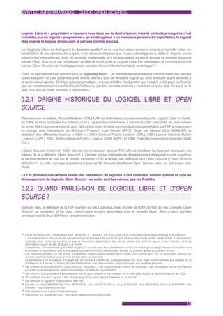 SYNTEC INFORMATIQUE - GUIDE OPEN SOURCE



Logiciel Libre et « propriétaire » reposent tous deux sur le droit d'auteur, mais là où toute prérogative n’est
concédée, sur un logiciel « propriétaire », qu’en dérogation à un monopole personnel d’exploitation, le logiciel
libre inverse la logique et consacre le partage comme principe.

Les Logiciels Libres se distinguent du domaine public30 en ce que leur auteur conserve encore un contrôle entier sur
l'exploitation de ces derniers. Au surplus, c’est précisément parce que l'auteur (développeur ou éditeur) dispose sur sa
création de l’intégralité des droits de propriété intellectuelle qu’il est susceptible de placer ensuite sa création sous une
licence Open Source, et par conséquent de faire de son logiciel un Logiciel Libre. Par conséquent, le non-respect d'une
licence Open Source est, très logiquement, sanctionné sur le fondement de la contrefaçon31.

Enfin, un logiciel libre n’est pas non plus un logiciel gratuit32 : De nombreuses exploitations commerciales de Logiciels
Libres existent33, et c'est justement cette liberté offerte à tous de vendre le logiciel qui tend à réduire le prix de vente à
la seule valeur ajoutée. De façon plus pragmatique, un Logiciel Libre n'est gratuit que lorsqu'il a été payé ou financé
(par un investissement en recherche de l'éditeur ou par des contrats externes), mais tout ce qui a déjà été payé ne le
sera plus ensuite (forte incitation à l'innovation).


0.2.1 ORIGINE HISTORIQUE DU LOGICIEL LIBRE ET OPEN
SOURCE
Précurseur en la matière, Richard Matthew STALLMAN est le fondateur du mouvement pour le Logiciel Libre. Il a fondé,
en 1984, la Free Software Foundation (FSF), organisation américaine à but non lucratif, pour aider au financement
du projet GNU (acronyme récursif pour GNU's Not Unix) et de la communauté du Logiciel Libre. La FSF a notamment
en charge, avec l'assistance du Software Freedom Law Center (SFLC) dirigé par l'avocat Eben MOGLEN, la
rédaction des différentes licences « GNU » : GNU General Public License (GPL), GNU Lesser General Public
License (LGPL), GNU Affero General Public License (GNU AGPL) et GNU Free Documentation License (GNU
FDL).

L'Open Source Initiative34 (OSI) est née d'une scission avec la FSF afin de labelliser les licences réunissant les
                                                                      ,
critères de la « définition Open Source35 ». Centrée sur les méthodes de développement de logiciel à code ouvert où
le service reprend le pas sur le produit lui-même, l'OSI a rédigé une définition de l'Open Source (l'Open Source
Définition36). Le site regroupe actuellement plus de 66 licences labellisées Open Source selon un processus bien
établi.

La FSF promeut une certaine liberté des utilisateurs de logiciels. L’OSI considère comme optimal ce type de
développement de logiciels Open Source : les outils sont les mêmes, pas les finalités.


0.2.2 QUAND PARLE-T-ON DE LOGICIEL LIBRE ET D'OPEN
SOURCE ?
Dans les faits, la définition de la FSF (portant sur les Logiciels Libres) et celle de l'OSI (portant sur les Licences Open
Source) se rejoignent et les deux notions sont souvent assimilées sous le vocable Open Source alors qu'elles
correspondent à deux définitions complémentaires :




29 Sor te de logique de « réservation sauf exception ». L’ar ticle L.131-3 du Code de la propriété intellectuelle dispose à ce titre que :
     « La transmission des droits de l'auteur est subordonnée à la condition que chacun des droits cédés fasse l'objet d'une mention
     distincte dans l'acte de cession et que le domaine d'exploitation des droits cédés soit délimité quant à son étendue et à sa
     destination, quant au lieu et quant à la durée.
     Lorsque des circonstances spéciales l'exigent, le contrat peut être valablement conclu par échange de télégrammes, à condition que
     le domaine d'exploitation des droits cédés soit délimité conformément aux termes du premier alinéa du présent ar ticle.
     Les cessions por tant sur les droits d'adaptation audiovisuelle doivent faire l'objet d'un contrat écrit sur un document distinct du
     contrat relatif à l'édition proprement dite de l'œuvre imprimée.
     Le bénéficiaire de la cession s'engage par ce contrat à rechercher une exploitation du droit cédé conformément aux usages de la
     profession et à verser à l'auteur, en cas d'adaptation, une rémunération propor tionnelle aux recettes perçues. »
30   Par ailleurs, et contrairement à d'autres droits nationaux, il est impossible en France de renoncer à ses droits pour verser son œuvre
     au profit du domaine public avant l'écoulement du délai de sa protection.
31   Pas moins d'une quinzaine d'assignations ont eu pour origine le non respect de la GNU GPL V.2 sur le logiciel Busybox en 2009.
32   On confond souvent Logiciel Libre et logiciel gratuit, aussi appelé freeware ou gratuiciel.
33   Par exemple le système d'exploitation Red Hat.
34   Fondée par Todd ANDERSON, Chris PETERSON, John MADDOG HALL, Larry AUGUSTIN, Sam HOCKMAN et Eric S. RAYMOND, Site
     Internet : http://opensource.org/.
35   http://opensource.org/docs/definition.php.
36   Disponible sur le site de l'OSI : http://www.opensource.org/docs/osd


                                                                                                                                         13
 