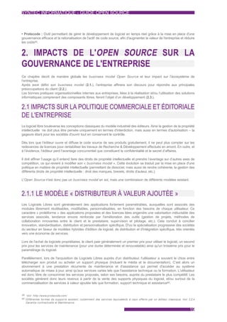 SYNTEC INFORMATIQUE - GUIDE OPEN SOURCE



• Protecode : Outil permettant de gérer le développement de logiciel en temps réel grâce à la mise en place d'une
gouvernance efficace et la rationalisation de l'actif de code source, afin d'augmenter la valeur de l'entreprise et réduire
les coûts59.


2. IMPACTS DE L'OPEN SOURCE SUR LA
GOUVERNANCE DE L'ENTREPRISE
Ce chapitre décrit de manière globale les business model Open Source et leur impact sur l’écosystème de
l’entreprise.
Après avoir défini son business model (2.1.), l’entreprise affinera son discours pour répondre aux principales
préoccupations du client (2.2.).
Les bonnes pratiques organisationnelles internes aux entreprises, liées à la réalisation et/ou l’utilisation des solutions
informatiques comprenant des composants libres, feront l’objet d’un développement (2.3.).


2.1 IMPACTS SUR LA POLITIQUE COMMERCIALE ET ÉDITORIALE
DE L'ENTREPRISE
Le logiciel libre bouleverse les conceptions classiques du modèle industriel des éditeurs. Ainsi la gestion de la propriété
intellectuelle ne doit plus être pensée uniquement en termes d'interdiction, mais aussi en termes d'autorisation – la
gageure étant pour les sociétés d'ouvrir tout en conservant le contrôle.

Dès lors que l’éditeur ouvre et diffuse le code source de ses produits gratuitement, il ne peut plus compter sur les
redevances de licences pour rentabiliser les travaux de Recherche & Développement effectués en amont. En outre, et
à l’évidence, l’éditeur perd l’avantage concurrentiel que constituent la confidentialité et le secret d’affaires.

Il doit affiner l’usage qu’il entend faire des droits de propriété intellectuelle et prendre l’avantage sur d’autres axes de
compétition, ce qui revient à modifier son « business model ». Cette évolution se traduit par la mise en place d'une
politique en matière de propriété intellectuelle (permettant de dissocier, mais aussi de rendre cohérente, la gestion des
différents droits de propriété intellectuelle : droit des marques, brevets, droits d'auteur, etc.).

L'Open Source n'est donc pas un business model en soi, mais une combinaison de différents modèles existant.



2.1.1 LE MODÈLE « DISTRIBUTEUR À VALEUR AJOUTÉE »
Les Logiciels Libres sont généralement des applications fortement paramétrables, auxquelles sont associés des
modules librement réutilisables, modifiables, personnalisables, en fonction des besoins de chaque utilisateur. Ce
caractère « protéiforme » des applications proposées et des licences liées engendre une valorisation inéluctable des
services associés, tendance encore renforcée par l'amélioration des outils (gestion de projets, méthodes de
collaboration innovantes entre le client et le prestataire, supervision et pilotage, etc.). Cela conduit à concilier
innovation, standardisation, distribution et personnalisation spécifique. D'où la spécialisation progressive des sociétés
du secteur en faveur de modèles hybrides d'édition de logiciel, de distribution et d'intégration spécifique, très orientés
vers une économie de services.

Lors de l'achat de logiciels propriétaires, le client paie généralement un premier prix pour utiliser le logiciel, un second
prix pour les services de maintenance (pour une durée déterminée et renouvelable) ainsi qu'un troisième prix pour le
paramétrage du logiciel.

Parallèlement, lors de l'acquisition de Logiciels Libres auprès d'un distributeur, l'utilisateur a souvent le choix entre
télécharger son produit ou acheter un support physique (incluant le média et la documentation). C’est alors un
abonnement à une prestation récurrente de maintenance et d'assistance qui permet d'accéder au système
automatique de mises à jour, ainsi qu'aux services variés tels que l'assistance technique ou la formation. L'utilisateur
est donc libre de consommer les services proposés, selon ses besoins, auprès du prestataire le plus compétitif. Les
sociétés génèrent donc leurs revenus à partir de la vente des supports physiques du logiciel, et/ou surtout de la
commercialisation de services à valeur ajoutée tels que formation, support technique et assistance60.


59 Voir :http://www.protecode.com/
60 Différentes formes de suppor ts existent, notamment des services équivalents à ceux offer ts par un éditeur classique. Voir 3.2.4
  Garantie contractuelle et Maintenance.

                                                                                                                                19
 
