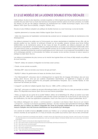 SYNTEC INFORMATIQUE - GUIDE OPEN SOURCE




2.1.2 LE MODÈLE DE LA LICENCE DOUBLE ET/OU DÉCALÉE
Cette pratique, de plus en plus répandue, consiste à exploiter un même logiciel sous deux types de licences (il est donc
possible d'en jouir selon l'une ou l'autre des licences) et de proposer diverses options et services connexes. Ce modèle
est adopté à la fois par des éditeurs classiques qui révolutionnent leur modèle économique (Ingres, Sun) et des
éditeurs 100% Open Source (MySQL, Linagora, TrollTech, etc.).

De plus en plus d’éditeurs adoptent une politique de doubles licences (ou dual licensing ). Le but est double :

- exploiter pleinement un nouveau statut d’éditeur logiciel Open Source et,

- retirer des ressources de l’exploitation commerciale des produits tout en remplaçant activités de maintenance et de
développement.

Les éditeurs proposent de publier pour la Communauté une version standardisée et stabilisée de leur offre, afin de
prendre position sur leur marché, et continuent d'investir sur de nouvelles versions vendues sous forme d'offres
additionnelles ou de maintenance autour de leur noyau de base. En parallèle, ces éditeurs proposent une offre
supérieure ou équivalente61 en fonctionnalités aux clients demandeurs, sur la base d'une tarification traditionnelle, selon
une autre licence (mixte ou propriétaire). Le principal effet vertueux de ce modèle consiste à imposer peu à peu sur le
marché un standard technique par ouverture systématique de son code source, ce qui augmente l'accessibilité du client
et le prototypage potentiel. La rémunération de l’éditeur est acquise via les services connexes et celui-ci assure le
pilotage du projet Open Source.

Les éditeurs et prestataires les plus connus sur le marché des logiciels libres ont d’ores et déjà adopté une politique
de dual licensing :

• Talend62, éditeur de solutions d’intégration de données (dual License) ;

• Oracle, via ses rachats successifs ;

• Berkeley DB63, base de données sous licence de type permissif ;

• MySQL64, éditeur de gestionnaires de bases de données (dual License) ;

• Sun Microsystems65, précurseur dans le développement du logiciel libre (le langage informatique Java est sous
licence Open Source, ainsi que son système d'exploitation OpenSolaris), est également à l’origine du projet
OpenOffice.org, qui équipe aujourd’hui les principales administrations françaises. Sun a racheté MySQL et s'est
récemment fait racheter par Oracle ;

• Linagora66, qui édite de multiples logiciels Open Source : OBM, LinPKI, LinShare et LinID ;

• Red Hat67, précurseur en matière de services informatiques basés sur l’Open Source, avec par exemple sa solution
JBoss JTS disponible sous licence Open Source et sous licence propriétaire.

• Nokia, au travers de son rachat de la société Trolltech, éditeur de la bibliothèque Qt, diffuse sa solution sous triple
licence GNU GPL, GNU LGPL et propriétaire (cette dernière solution permettant de ne pas fournir le code source sur
les modifications, de créer des applications propriétaires, d'avoir une mise à jour et un support préférentiels, etc.)68.

Ces éditeurs distinguent une version « communautaire », soumise à une licence Open Source et une version
« entreprise », soumise à une licence propriétaire classique – les deux versions étant généralement identiques. Mais
attention seul un éditeur qui détient l'intégralité des droits de propriété intellectuelle sur son produit est en
mesure d’adopter ainsi des licences distributives sur les produits qu’il développe.

Une variante (le modèle à licence décalée) consiste pour l’éditeur, sur un principe équivalent, à ne facturer que les
versions récentes de ses logiciels (6 à 12 mois) et ensuite à les publier sous licence Open Source dès commerciali-

61 On retrouve notamment cet exemple avec MySQL: la même version est disponible sous les deux licences, mais le choix de la licence
   commerciale assure une plus grande souplesse pour celui qui souhaite intégrer intimement MySQL dans son produit avec une licence
   propriétaire.
62 Voir :http://fr.talend.com/products-data-integration/matrix.php
63 Voir :http://www.oracle.com/technology/software/products/berkeley-db/htdocs/oslicense.html
64 Voir :http://dev.mysql.com/downloads/
65 Voir :http://fr.sun.com/practice/software/solaris/get.jsp
66 Voir :http://obm.org/doku.php
67 Voir :http://www.redhat.com/software/rhelorfedora/
68 Voir : http://qt.nokia.com/products/licensing


20
 